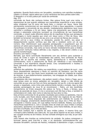 apóstolos. Quando Paulo entrou em Jerusalém, considerou com opiniões mudadas a
cidade e o templo. Agora sabia que o juízo retributivo de Deus pendia sobre eles.
O desgosto e a ira dos judeus por causa da conhecida
Pág. 277
conversão de Paulo não conhecia limites. Mas estava firme qual uma rocha, e
esperançoso de que quando relatasse sua maravilhosa experiência a seus amigos,
estes mudariam sua fé como ele havia feito, e creriam em Jesus. Havia sido
estritamente consciencioso em sua oposição a Cristo e Seus seguidores, e quando
foi subjugado e convencido de seu pecado, imediatamente abandonou seus maus
caminhos e professou a fé em Jesus. Agora cria plenamente que quando seus
amigos e associados anteriores ouvissem as circunstâncias de sua maravilhosa
conversão, e vissem quão diferente estava ele do orgulhoso fariseu que perseguira
e entregara à morte aqueles que criam em Jesus como o Filho de Deus, eles
também se tornariam convictos de seu erro e se uniriam às fileiras dos crentes.
Tentou unir-se a seus irmãos, os discípulos; grande foi, porém, seu pesar e
desapontamento quando verificou que eles não o recebiam como um de seu
número. Eles relembravam suas passadas perseguições e suspeitavam que ele
operava um plano para enganá-los e destruí-los. Na verdade, tinham ouvido de sua
maravilhosa conversão, mas como se havia retirado imediatamente para a Arábia,
não ouviram nenhuma notícia definida a seu respeito, e não deram crédito a sua
grande transformação.
Encontro com Pedro e Tiago
Barnabé, que havia contribuído liberalmente com seu dinheiro para sustentar a
causa de Cristo e suprir as necessidades dos pobres, fora conhecido de Paulo
quando ele se opunha aos crentes. Agora, apresentou-se e renovou aquele
conhecimento, ouviu o testemunho de Paulo em referência a sua maravilhosa
conversão e sua experiência daquele tempo. Creu completamente e recebeu a
Paulo, tomando-o pela mão e levando-o à
Pág. 278
presença dos apóstolos. Ele relatou sua experiência, a qual acabara de ouvir - que
Jesus pessoalmente aparecera a Paulo no caminho de Damasco; que Ele havia
conversado com ele; que Paulo havia recobrado sua visão em resposta às orações
de Ananias, e que posteriormente sustentara, nas sinagogas da cidade, que Jesus
era o Filho de Deus.
Os apóstolos não mais hesitaram; não podiam resistir a Deus. Pedro e Tiago, que a
esse tempo eram os únicos apóstolos em Jerusalém, deram a mão direita da
comunhão ao que uma vez fora um feroz perseguidor de sua fé; e ele era agora tão
amado e respeitado, como tinha sido anteriormente temido e evitado. Aqui os dois
grandes personagens da nova fé se encontraram - Pedro, um dos escolhidos
companheiros de Cristo enquanto Ele esteve na Terra, e Paulo, o fariseu, que,
depois da ascensão de Jesus, O vira e conversara com Ele face a face, e também O
contemplara em visão, bem como à natureza de Sua obra no Céu.
Esta primeira entrevista foi de grandes resultados para ambos os apóstolos, mas de
curta duração, pois Paulo estava ansioso para tratar dos negócios do seu Mestre.
Logo a voz que havia disputado tão ardentemente com Estêvão foi ouvida na
mesma sinagoga, proclamando destemidamente que Jesus era o Filho de Deus -
advogando a mesma causa, em cuja defesa morrera Estêvão. Relatou sua própria
maravilhosa experiência e, com o coração cheio de anelo por seus irmãos e antigos
associados, apresentou as evidências proféticas, como fizera Estêvão, de que Jesus,
que fora crucificado, era o Filho de Deus.
Mas Paulo avaliara mal o espírito de seus irmãos judeus. A mesma fúria que
irrompera sobre Estêvão veio sobre ele. Viu que devia separar-se de seus irmãos, e
seu coração encheu-se de tristeza. De boa vontade entregaria sua vida, se por este
Pág. 279
meio fossem eles trazidos ao conhecimento da verdade. Os judeus começaram a
formular planos para tirar-lhe a vida, e os discípulos recomendaram-lhe que
deixasse Jerusalém; contudo ele hesitou, indisposto a abandonar o lugar, e ansioso
 