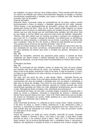 por trabalhar um pouco mais por seus irmãos judeus. Tinha tomado parte tão ativa
no martírio de Estêvão que estava profundamente desejoso de apagar a mancha,
reivindicando ousadamente a verdade, que custou a Estêvão sua vida. Parecia-lhe
covardia, fugir de Jerusalém.
Fuga de Jerusalém
Enquanto Paulo, encarando todas as conseqüências de tal passo, estava orando
fervorosamente a Deus no templo, o Salvador apareceu-lhe em visão, dizendo:
"Dá-te pressa, e sai apressadamente de Jerusalém; porque não receberão o teu
testemunho acerca de Mim." Atos 22:18. Paulo mesmo então hesitava em deixar
Jerusalém sem convencer os obstinados judeus da verdade de sua fé; pensava que,
mesmo que sua vida tivesse que ser sacrificada pela verdade, isto não seria mais
do que saldar o terrível débito que assumira pela morte de Estêvão. Respondeu:
"Senhor, eles bem sabem que eu lançava na prisão e açoitava nas sinagogas os
que criam em Ti. E quando o sangue de Estêvão, Tua testemunha, se derramava,
também eu estava presente, e consentia na sua morte, e guardava os vestidos dos
que o matavam." Atos 22:19 e 20. Porém, a réplica foi mais decidida do que antes:
"Vai, porque hei de enviar-te aos gentios de longe." Atos 22:21.
Quando os irmãos souberam da visão de Paulo, e o cuidado que Deus teve com ele,
sua ansiedade em seu favor aumentou; compreenderam que ele era sem dúvida
um vaso escolhido do Senhor para levar a verdade aos gentios. Apressaram seu
secreto
Pág. 280
escape de Jerusalém, temendo seu assassínio pelos judeus. A partida de Paulo
suspendeu por algum tempo a violenta oposição dos judeus, e a igreja teve um
período de descanso, no qual muitos foram acrescentados ao número dos crentes.
39
O Ministério de Pedro
Pág. 281
Pedro, na promoção de seu trabalho, visitou os santos em Lida. Ali curou Enéias,
que durante oito anos estivera de cama, com paralisia. "Disse-lhe Pedro: Enéias,
Jesus Cristo te dá saúde; levanta-te e faze a tua cama. E logo se levantou. E viram-
no todos os que habitavam em Lida e Sarona, os quais se converteram ao Senhor."
Atos 9:34 e 35.
Em Jope, que era perto de Lida, a este tempo Tabita - chamada Dorcas por
interpretação - jazia morta. Fora uma digna discípula de Jesus Cristo, e sua vida se
caracterizava por atos de caridade e bondade para com os pobres e sofredores, e
pelo zelo na causa da verdade. Sua morte foi uma grande perda; a igreja infante
não podia dispensar seus nobres esforços. Quando os crentes ouviram das curas
maravilhosas operadas por Pedro em Lida, desejaram grandemente que ele viesse
a Jope. Mensageiros foram enviados a ele, solicitando sua presença ali.
"E, levantando-se Pedro, foi com eles; e quando chegou o levaram ao quarto alto, e
todas as viúvas o rodearam, chorando e mostrando as túnicas e vestidos que
Dorcas fizera quando estava com elas." Atos 9:39. Pedro determinou que os amigos
em pranto se retirassem do quarto. Então ajoelhou-se e orou fervorosamente a
Deus para que restituísse vida e saúde ao
Pág. 282
corpo inanimado de Dorcas; "e, voltando-se para o corpo, disse: Tabita, levanta-te.
E ela abriu os olhos, e, vendo a Pedro, assentou-se. E ele, dando-lhe a mão, a
levantou, e, chamando os santos e as viúvas, apresentou-lha viva." Atos 9:40 e 41.
Essa grande obra de ressuscitar um morto à vida foi o meio de converter muitos
em Jope para a fé em Jesus.
O Centurião
"Havia em Cesaréia um varão por nome Cornélio, centurião da coorte, chamada
italiana. Piedoso e temente a Deus, com toda a sua casa, o qual fazia muitas
esmolas ao povo, e de contínuo orava a Deus." Atos 10:1 e 2. Embora Cornélio
fosse romano, ele se tornara familiarizado com o verdadeiro Deus e renunciara à
idolatria. Era obediente à vontade de Deus e O adorava com sincero coração. Não
 