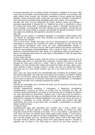 se havia associado com os judeus, porém reconhecia e obedecia à lei moral. Não
havia sido circuncidado, nem tomado parte no sistema sacrifical; era portanto, tido
pelos judeus como imundo. Ele, contudo, sustentava a causa judaica por liberais
doações, sendo conhecido longe e perto por seus atos de caridade e beneficência.
Sua vida justa lhe concedera boa reputação tanto entre judeus, como gentios.
Cornélio não tinha uma fé inteligente em Cristo, embora cresse nas profecias e
estivesse aguardando o Messias por vir. Mediante seu amor e obediência a Deus,
foi trazido para perto dEle, e preparado para receber o Salvador quando Ele lhe
fosse revelado. A condenação vem pela rejeição da luz concedida. O centurião era
um homem de nobre estirpe e ocupava uma posição de elevada confiança e honra;
mas estas circunstâncias não lograram subverter os nobres
Pág. 283
atributos de seu caráter. A verdadeira bondade e a grandeza unidas fizeram dele
um homem de dignidade moral. Sua influência era benéfica para todos com os
quais entrava em contato.
Cria no único Deus, Criador dos Céus e da Terra. Reverenciava-O, reconhecia Sua
autoridade e procurava Seu conselho em todos os negócios da vida. Era fiel em
seus deveres domésticos, bem como em suas responsabilidades oficiais, e
construíra um altar a Deus em seu lar. Não ousava efetuar seus planos e suportar o
fardo de suas pesadas responsabilidades, sem a ajuda de Deus; por isso, orava
bastante e fervorosamente por esta ajuda. A fé assinalava todas as suas obras, e
Deus o considerava pela pureza de suas ações e liberalidade, e dele Se aproximou
em palavra e Espírito.
O Anjo Visita Cornélio
Enquanto Cornélio estava orando, Deus lhe enviou um mensageiro celestial, que se
lhe dirigiu pelo nome. O centurião ficou temeroso, contudo sabia que o anjo fora
enviado por Deus para instruí-lo, e disse: "Que é, Senhor? E disse-lhe: As tuas
orações e as tuas esmolas têm subido para memória diante de Deus. Agora, pois,
envia homens a Jope, e manda chamar a Simão, que tem por sobrenome Pedro.
Este está com um certo Simão curtidor, que tem a sua casa junto do mar." Atos
10:4-6.
Aqui, outra vez, Deus mostra Sua consideração pelo ministério do evangelho e por
Sua igreja organizada. Seu anjo não seria aquele que contaria a Cornélio a história
da cruz. Um homem, sujeito às fraquezas humanas e tentações como ele próprio,
devia instruí-lo quanto ao crucificado, ressurreto e assunto Salvador. O mensageiro
celestial foi enviado com o expresso propósito de colocar
Pág. 284
Cornélio em associação com o ministro de Deus, que lhe ensinaria como ele e sua
casa podiam ser salvos.
Cornélio alegremente obedeceu à mensagem, e despachou mensageiros
imediatamente à procura de Pedro, de acordo com as instruções do anjo. As
minúcias destas informações, nas quais se mencionava até a ocupação do homem
em cuja casa Pedro se encontrava, mostram que o Céu está a par da história e
ocupação dos homens de todas as condições de vida. Deus está familiarizado com a
experiência e afazeres do humilde trabalhador, bem como os do rei em seu trono. A
avareza, a crueldade, os crimes secretos e o egoísmo dos homens são dEle
conhecidos, bem como os seus bons atos, a caridade, a liberalidade e a bondade.
Nada é oculto de Deus.
A Visão de Pedro
Imediatamente após esta entrevista com Cornélio veio o anjo a Pedro, que,
enfraquecido e faminto devido à viagem, estava orando no terraço da casa.
Enquanto orava foi-lhe mostrada uma visão: "E viu o céu aberto, e que descia um
vaso como se fosse um grande lençol atado pelas quatro pontas, e vindo para a
terra. No qual havia de todos os animais quadrúpedes e répteis da terra, e aves do
céu. E foi-lhe dirigida uma voz: Levanta-te, Pedro, mata e come. Mas Pedro disse:
De modo nenhum, Senhor, porque nunca comi coisa alguma comum e imunda. E
segunda vez lhe disse a voz: Não faças tu comum ao que Deus purificou. E
 