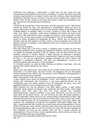 inofensiva mas deliciosa e estimulante, e disse que era por causa de suas
maravilhosas propriedades de comunicar a sabedoria e o poder que Deus lhes tinha
proibido experimentá-la ou mesmo tocá-la, pois Ele conhecia estas maravilhosas
qualidades. Declarou que ter comido o fruto da árvore proibida era a razão de ter
obtido o dom da fala. Insinuou que Deus não levaria a cabo Sua advertência. Isto
era meramente uma ameaça para intimidá-los
Pág. 35
e privá-los do grande bem. Disse-lhes mais, que não poderiam morrer. Não tinham
comido da árvore da vida, que perpetuava a imortalidade? Disse que Deus os
estava enganando e impedindo-os de um mais elevado estado de felicidade e mais
exaltada alegria. O tentador colheu um fruto e passou-o a Eva. Ela o tomou nas
mãos. Ora, disse o tentador, vocês foram proibidos até mesmo de tocá-lo pois
morreriam. Não observariam maior sensação de perigo e morte comendo o fruto,
declarou ele, do que nele tocando ou manuseando-o. Eva foi encorajada, pois não
sentia os sinais imediatos do desagrado de Deus. Pensou que as palavras do
tentador eram de todo sábias e corretas. Comeu, e ficou encantada com o fruto. Ele
pareceu delicioso ao paladar, e ela imaginava sentir em si mesma os maravilhosos
efeitos do fruto.
Eva Torna-se Tentadora
Ela então colheu para si do fruto e comeu, e imaginou sentir o poder de uma nova
e elevada existência como resultado da exaltadora influência do fruto proibido. Em
um estado de agitação estranha e fora do natural, com as mãos cheias do fruto
proibido, procurou o marido. Relatou o sábio discurso da serpente e desejava
conduzi-lo imediatamente à árvore do conhecimento. Disse-lhe que havia comido
do fruto, e em vez de experimentar qualquer sensação de morte, sentia uma
agradável e exaltadora influência. Tão logo Eva desobedeceu, tornou-se um
poderoso agente para ocasionar a ruína do esposo.
Vi a tristeza sobrevir ao rosto de Adão. Mostrou-se atônito e alarmado. Uma luta
parecia estar sendo travada em sua mente.
Pág. 36
Disse a Eva que estava bem certo tratar-se do inimigo contra quem haviam sido
advertidos; e se assim fosse, ela devia morrer. Ela assegurou-lhe que não estava
sentindo qualquer mau efeito, mas, ao contrário, uma influência muito agradável, e
insistiu com ele para que comesse.
Adão compreendeu muito bem que sua companheira transgredira a única proibição
a eles imposta como prova de fidelidade e amor. Eva arrazoou que a serpente
dissera que certamente não morreriam, e que suas palavras tinham de ser
verdadeiras, pois não sentia qualquer sinal do desagrado de Deus, mas uma
agradável influência, como imaginava que os anjos sentiam.
Adão lamentou por Eva ter deixado o seu lado; agora, porém, a ação estava
praticada. Devia separar-se daquela cuja companhia ele tanto amara. Como podia
suportar isso? Seu amor por Eva era muito grande. Em completo
desencorajamento, resolveu partilhar a sua sorte. Raciocinou que Eva era uma
parte dele, se ela devia morrer, com ela morreria ele, pois não podia suportar a
idéia da separação. Faltou-lhe fé em seu misericordioso e benevolente Criador. Não
compreendia que Deus, que do pó da terra o havia criado, como um ser vivo e belo,
e tinha criado Eva para ser sua companheira, poderia suprir seu lugar. Afinal, não
poderiam ser verdadeiras as palavras da serpente? Eva estava diante dele, tão
bela, e aparentemente tão inocente como antes desse ato de desobediência. Sob os
efeitos do fruto que havia comido, exprimia maior amor para com ele do que antes
de sua desobediência. Não viu nela um só sinal de morte. Ela lhe havia contado da
feliz influência do fruto, de seu ardente amor por ele, e decidiu afrontar as
conseqüências. Tomou o fruto e comeu rapidamente e, como ocorreu com Eva, não
sentiu imediatamente seus maus efeitos.
Eva pensava ter capacidade própria para decidir entre
Pág. 37
 