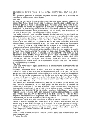aconteceu isto por três vezes; e o vaso tornou a recolher-se no céu." Atos 10:11-
16.
Aqui podemos perceber a operação do plano de Deus para pôr a máquina em
movimento, pela qual Sua vontade pode
Pág. 285
ser feita na Terra como é feita no Céu. Pedro não tinha ainda pregado o evangelho
aos gentios. Muitos deles tinham sido interessados ouvintes das verdades que ele
ensinava; porém, o muro de separação, que a morte de Cristo havia posto abaixo,
ainda existia na mente dos apóstolos, e excluíam os gentios dos privilégios do
evangelho. Os judeus gregos tinham recebido a obra dos apóstolos e muitos deles
corresponderam àqueles esforços aceitando a fé em Jesus; mas a conversão de
Cornélio ia ser a primeira de importância entre os gentios.
Pela visão do lençol e seu conteúdo, baixado do céu, Pedro devia ser despido de
seu apegado preconceito contra os gentios; e entender que, mediante Cristo, todas
as nações seriam participantes das bênçãos e privilégios dos judeus, e seriam
assim igualmente beneficiadas como eles. Alguns têm afirmado que esta visão
significa que Deus removeu Sua proibição do uso de carne de animais que foram
primeiramente chamados imundos; e que, por causa disso, a carne de porco servia
para alimento. Esta é uma interpretação estreita e totalmente errônea, e
plenamente refutada no sentido escriturístico da visão e suas conseqüências.
A visão de toda sorte de animais vivos, contidos no lençol, e aos quais foi ordenado
a Pedro matar e comer, sendo-lhe assegurado que o que Deus purificou não devia
por ele ser chamado comum ou imundo, era simplesmente uma ilustração que
apresentava a sua mente a posição real dos gentios - que pela morte de Cristo eles
foram feitos co-herdeiros com o Israel de Deus. Isso serviu a Pedro tanto como
reprovação como de instrução. Seu trabalho tinha até então se confinado
inteiramente aos judeus; tinha ele olhado para os gentios como uma raça imunda,
e excluída das promessas de
Pág. 286
Deus. Sua mente estava agora sendo levada a compreender o alcance mundial do
plano de Deus.
Enquanto ponderava sobre a visão, esta lhe foi explicada. "Estando Pedro
duvidando entre si acerca do que seria aquela visão que tinha visto, eis que os
varões que foram enviados por Cornélio pararam à porta, perguntando pela casa de
Simão. E, chamando, perguntaram se Simão, que tinha por sobrenome Pedro,
morava ali. E pensando Pedro naquela visão, disse-lhe o Espírito: Eis que três
varões te buscam. Levanta-te pois, e desce, e vai com eles, não duvidando; porque
Eu os enviei." Atos 10:17-20.
Para Pedro, essa era uma ordem difícil; mas ele não ousava agir de acordo com
seus próprios sentimentos, e por isso desceu de seu aposento e recebeu os
mensageiros enviados a ele por Cornélio. Estes comunicaram sua singular
incumbência ao apóstolo e, de acordo com a instrução que recebera de Deus,
concordou em acompanhá-los na manhã seguinte. Hospedou-os cortesmente
naquela noite e de manhã partiu com eles para Cesaréia, acompanhado por seis de
seus irmãos, que deviam ser testemunhas de tudo quanto iria dizer ou fazer
enquanto estivesse visitando os gentios; pois sabia que seria chamado a dar contas
de uma violação tão direta da fé e dos ensinos judaicos.
Passaram-se quase dois dias antes que a jornada tivesse terminado e Cornélio
tivesse o feliz privilégio de abrir suas portas a um ministro do evangelho que, de
acordo com o que Deus afirmara, devia ensinar-lhe e a sua casa como podiam
salvar-se. Enquanto os mensageiros desempenhavam sua incumbência, o centurião
já havia reunido tantos quantos fora possível de seus parentes, a fim de que eles,
como ele próprio, fossem instruídos na verdade. Quando
Pág. 287
Pedro chegou, um grande número estava reunido, esperando ansiosamente para
ouvir suas palavras.
A Visita a Cornélio
 