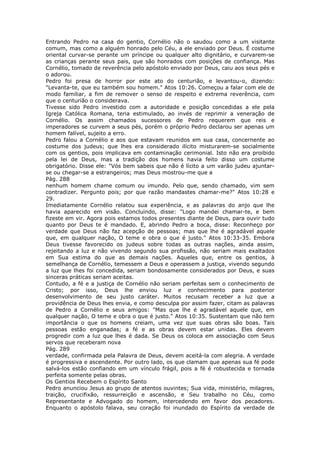 Entrando Pedro na casa do gentio, Cornélio não o saudou como a um visitante
comum, mas como a alguém honrado pelo Céu, a ele enviado por Deus. É costume
oriental curvar-se perante um príncipe ou qualquer alto dignitário, e curvarem-se
as crianças perante seus pais, que são honrados com posições de confiança. Mas
Cornélio, tomado de reverência pelo apóstolo enviado por Deus, caiu aos seus pés e
o adorou.
Pedro foi presa de horror por este ato do centurião, e levantou-o, dizendo:
"Levanta-te, que eu também sou homem." Atos 10:26. Começou a falar com ele de
modo familiar, a fim de remover o senso de respeito e extrema reverência, com
que o centurião o considerava.
Tivesse sido Pedro investido com a autoridade e posição concedidas a ele pela
Igreja Católica Romana, teria estimulado, ao invés de reprimir a veneração de
Cornélio. Os assim chamados sucessores de Pedro requerem que reis e
imperadores se curvem a seus pés, porém o próprio Pedro declarou ser apenas um
homem falível, sujeito a erro.
Pedro falou a Cornélio e aos que estavam reunidos em sua casa, concernente ao
costume dos judeus; que lhes era considerado ilícito misturarem-se socialmente
com os gentios, pois implicava em contaminação cerimonial. Isto não era proibido
pela lei de Deus, mas a tradição dos homens havia feito disso um costume
obrigatório. Disse ele: "Vós bem sabeis que não é lícito a um varão judeu ajuntar-
se ou chegar-se a estrangeiros; mas Deus mostrou-me que a
Pág. 288
nenhum homem chame comum ou imundo. Pelo que, sendo chamado, vim sem
contradizer. Pergunto pois; por que razão mandastes chamar-me?" Atos 10:28 e
29.
Imediatamente Cornélio relatou sua experiência, e as palavras do anjo que lhe
havia aparecido em visão. Concluindo, disse: "Logo mandei chamar-te, e bem
fizeste em vir. Agora pois estamos todos presentes diante de Deus, para ouvir tudo
quanto por Deus te é mandado. E, abrindo Pedro a boca, disse: Reconheço por
verdade que Deus não faz acepção de pessoas; mas que lhe é agradável aquele
que, em qualquer nação, O teme e obra o que é justo." Atos 10:33-35. Embora
Deus tivesse favorecido os judeus sobre todas as outras nações, ainda assim,
rejeitando a luz e não vivendo segundo sua profissão, não seriam mais exaltados
em Sua estima do que as demais nações. Aqueles que, entre os gentios, à
semelhança de Cornélio, temessem a Deus e operassem a justiça, vivendo segundo
a luz que lhes foi concedida, seriam bondosamente considerados por Deus, e suas
sinceras práticas seriam aceitas.
Contudo, a fé e a justiça de Cornélio não seriam perfeitas sem o conhecimento de
Cristo; por isso, Deus lhe enviou luz e conhecimento para posterior
desenvolvimento de seu justo caráter. Muitos recusam receber a luz que a
providência de Deus lhes envia, e como desculpa por assim fazer, citam as palavras
de Pedro a Cornélio e seus amigos: "Mas que lhe é agradável aquele que, em
qualquer nação, O teme e obra o que é justo." Atos 10:35. Sustentam que não tem
importância o que os homens creiam, uma vez que suas obras são boas. Tais
pessoas estão enganadas; a fé e as obras devem estar unidas. Eles devem
progredir com a luz que lhes é dada. Se Deus os coloca em associação com Seus
servos que receberam nova
Pág. 289
verdade, confirmada pela Palavra de Deus, devem aceitá-la com alegria. A verdade
é progressiva e ascendente. Por outro lado, os que clamam que apenas sua fé pode
salvá-los estão confiando em um vínculo frágil, pois a fé é robustecida e tornada
perfeita somente pelas obras.
Os Gentios Recebem o Espírito Santo
Pedro anunciou Jesus ao grupo de atentos ouvintes; Sua vida, ministério, milagres,
traição, crucifixão, ressurreição e ascensão, e Seu trabalho no Céu, como
Representante e Advogado do homem, intercedendo em favor dos pecadores.
Enquanto o apóstolo falava, seu coração foi inundado do Espírito da verdade de
 
