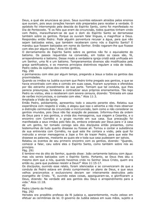 Deus, a qual ele anunciava ao povo. Seus ouvintes estavam atraídos pelos ensinos
que ouviam, pois seus corações haviam sido preparados para receber a verdade. O
apóstolo foi interrompido pela descida do Espírito Santo, como foi manifestado no
Dia de Pentecoste. "E os fiéis que eram da circuncisão, todos quantos tinham vindo
com Pedro, maravilharam-se de que o dom do Espírito Santo se derramasse
também sobre os gentios. Porque os ouviam falar línguas, e magnificar a Deus.
Respondeu então Pedro: Pode alguém porventura recusar a água, para que não
sejam batizados estes, que também receberam como nós o Espírito Santo? E
mandou que fossem batizados em nome do Senhor. Então rogaram-lhe que ficasse
com eles por alguns dias." Atos 10:45-48.
O derramamento do Espírito Santo sobre os gentios não foi o equivalente do
batismo. Os passos requeridos na conversão, em todos os casos são, fé,
arrependimento e batismo. Desse modo a verdadeira igreja cristã está unificada em
um Senhor, uma fé e um batismo. Temperamentos diversos são modificados pela
graça santificadora, e os mesmos princípios distintivos regulam a vida de todos.
Pedro cedeu às súplicas dos crentes gentios,
Pág. 290
e permaneceu com eles por algum tempo, pregando a Jesus a todos os gentios das
proximidades.
Quando os irmãos na Judéia ouviram que Pedro tinha pregado aos gentios, e que se
havia encontrado com eles e comido em suas casas, ficaram surpresos e ofendidos
por tão estranho procedimento de sua parte. Temiam que tal conduta, que lhes
parecia presunçosa, tendesse a contradizer seus próprios ensinamentos. Tão logo
Pedro os visitou, eles o receberam com severa censura, dizendo: "Entraste em casa
de varões incircuncisos, e comeste com eles." Atos 11:3.
Ampliada a Visão da Igreja
Então Pedro, polidamente, apresentou todo o assunto perante eles. Relatou sua
experiência com respeito à visão, e alegou que isso o advertia a não mais observar
a distinção cerimonial da circuncisão e incircuncisão, bem como a não considerar os
gentios imundos, pois Deus não faz acepção de pessoas. Informou-lhes da ordem
de Deus para ir aos gentios, a vinda dos mensageiros, sua viagem a Cesaréia, e o
encontro com Cornélio e o grupo reunido em sua casa. Sua precaução foi
manifestada a seus irmãos pelo fato de, embora ordenado por Deus para ir à casa
de um gentio, ter tomado consigo seis dos discípulos então presentes, como
testemunhas de tudo quanto dissesse ou fizesse ali. Tornou a contar a substância
de sua entrevista com Cornélio, na qual este lhe contara a visão, pela qual foi
instruído a enviar mensageiros a Jope a fim de trazer Pedro, para que este lhe
dissesse as palavras, mediante as quais ele e toda sua casa pudessem ser salvos.
Relatou os eventos de seu primeiro encontro com os gentios, dizendo: "Quando,
comecei a falar, caiu sobre eles o Espírito Santo, como também sobre nós ao
princípio.
Pág. 291
E lembrei-me do dito do Senhor, quando disse: João certamente batizou com água:
mas vós sereis batizados com o Espírito Santo. Portanto, se Deus lhes deu o
mesmo dom que a nós, quando havemos crido no Senhor Jesus Cristo, quem era
então eu, para que pudesse resistir a Deus?" Atos 11:15-17.
Os discípulos, ouvindo esse relato, foram silenciados e se convenceram de que a
conduta de Pedro estava em direto cumprimento ao plano de Deus, e que seus
velhos preconceitos e exclusivismo deviam ser inteiramente destruídos pelo
evangelho de Cristo. "E, ouvindo estas coisas, apaziguaram-se, e glorificaram a
Deus, dizendo: Na verdade até aos gentios deu Deus o arrependimento para a
vida." Atos 11:18.
40
Pedro Liberto da Prisão
Pág. 292
Herodes era prosélito professo da fé judaica e, aparentemente, muito zeloso em
efetuar as cerimônias da lei. O governo da Judéia estava em suas mãos, sujeito a
 