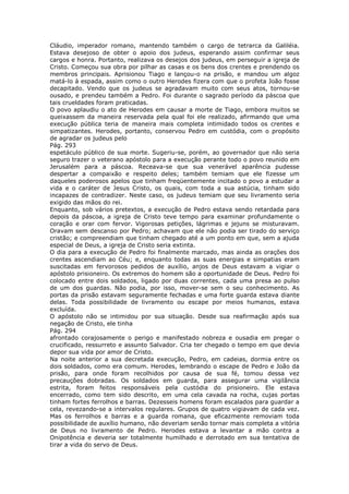 Cláudio, imperador romano, mantendo também o cargo de tetrarca da Galiléia.
Estava desejoso de obter o apoio dos judeus, esperando assim confirmar seus
cargos e honra. Portanto, realizava os desejos dos judeus, em perseguir a igreja de
Cristo. Começou sua obra por pilhar as casas e os bens dos crentes e prendendo os
membros principais. Aprisionou Tiago e lançou-o na prisão, e mandou um algoz
matá-lo à espada, assim como o outro Herodes fizera com que o profeta João fosse
decapitado. Vendo que os judeus se agradavam muito com seus atos, tornou-se
ousado, e prendeu também a Pedro. Foi durante o sagrado período da páscoa que
tais crueldades foram praticadas.
O povo aplaudiu o ato de Herodes em causar a morte de Tiago, embora muitos se
queixassem da maneira reservada pela qual foi ele realizado, afirmando que uma
execução pública teria de maneira mais completa intimidado todos os crentes e
simpatizantes. Herodes, portanto, conservou Pedro em custódia, com o propósito
de agradar os judeus pelo
Pág. 293
espetáculo público de sua morte. Sugeriu-se, porém, ao governador que não seria
seguro trazer o veterano apóstolo para a execução perante todo o povo reunido em
Jerusalém para a páscoa. Receava-se que sua venerável aparência pudesse
despertar a compaixão e respeito deles; também temiam que ele fizesse um
daqueles poderosos apelos que tinham freqüentemente incitado o povo a estudar a
vida e o caráter de Jesus Cristo, os quais, com toda a sua astúcia, tinham sido
incapazes de contradizer. Neste caso, os judeus temiam que seu livramento seria
exigido das mãos do rei.
Enquanto, sob vários pretextos, a execução de Pedro estava sendo retardada para
depois da páscoa, a igreja de Cristo teve tempo para examinar profundamente o
coração e orar com fervor. Vigorosas petições, lágrimas e jejuns se misturavam.
Oravam sem descanso por Pedro; achavam que ele não podia ser tirado do serviço
cristão; e compreendiam que tinham chegado até a um ponto em que, sem a ajuda
especial de Deus, a igreja de Cristo seria extinta.
O dia para a execução de Pedro foi finalmente marcado, mas ainda as orações dos
crentes ascendiam ao Céu; e, enquanto todas as suas energias e simpatias eram
suscitadas em fervorosos pedidos de auxílio, anjos de Deus estavam a vigiar o
apóstolo prisioneiro. Os extremos do homem são a oportunidade de Deus. Pedro foi
colocado entre dois soldados, ligado por duas correntes, cada uma presa ao pulso
de um dos guardas. Não podia, por isso, mover-se sem o seu conhecimento. As
portas da prisão estavam seguramente fechadas e uma forte guarda estava diante
delas. Toda possibilidade de livramento ou escape por meios humanos, estava
excluída.
O apóstolo não se intimidou por sua situação. Desde sua reafirmação após sua
negação de Cristo, ele tinha
Pág. 294
afrontado corajosamente o perigo e manifestado nobreza e ousadia em pregar o
crucificado, ressurreto e assunto Salvador. Cria ter chegado o tempo em que devia
depor sua vida por amor de Cristo.
Na noite anterior a sua decretada execução, Pedro, em cadeias, dormia entre os
dois soldados, como era comum. Herodes, lembrando o escape de Pedro e João da
prisão, para onde foram recolhidos por causa de sua fé, tomou dessa vez
precauções dobradas. Os soldados em guarda, para assegurar uma vigilância
estrita, foram feitos responsáveis pela custódia do prisioneiro. Ele estava
encerrado, como tem sido descrito, em uma cela cavada na rocha, cujas portas
tinham fortes ferrolhos e barras. Dezesseis homens foram escalados para guardar a
cela, revezando-se a intervalos regulares. Grupos de quatro vigiavam de cada vez.
Mas os ferrolhos e barras e a guarda romana, que eficazmente removiam toda
possibilidade de auxílio humano, não deveriam senão tornar mais completa a vitória
de Deus no livramento de Pedro. Herodes estava a levantar a mão contra a
Onipotência e deveria ser totalmente humilhado e derrotado em sua tentativa de
tirar a vida do servo de Deus.
 