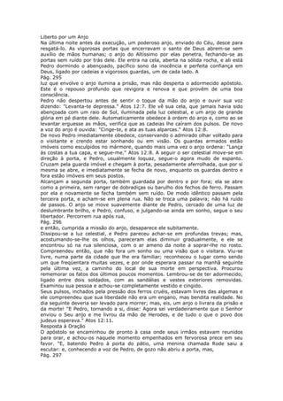 Liberto por um Anjo
Na última noite antes da execução, um poderoso anjo, enviado do Céu, desce para
resgatá-lo. As vigorosas portas que encerravam o santo de Deus abrem-se sem
auxílio de mãos humanas; o anjo do Altíssimo por elas penetra, fechando-se as
portas sem ruído por trás dele. Ele entra na cela, aberta na sólida rocha, e ali está
Pedro dormindo o abençoado, pacífico sono da inocência e perfeita confiança em
Deus, ligado por cadeias a vigorosos guardas, um de cada lado. A
Pág. 295
luz que envolve o anjo ilumina a prisão, mas não desperta o adormecido apóstolo.
Este é o repouso profundo que revigora e renova e que provém de uma boa
consciência.
Pedro não despertou antes de sentir o toque da mão do anjo e ouvir sua voz
dizendo: "Levanta-te depressa." Atos 12:7. Ele vê sua cela, que jamais havia sido
abençoada com um raio de Sol, iluminada pela luz celestial, e um anjo de grande
glória em pé diante dele. Automaticamente obedece à ordem do anjo e, como ao se
levantar erguesse as mãos, verifica que as cadeias lhe caíram dos pulsos. De novo
a voz do anjo é ouvida: "Cinge-te, e ata as tuas alparcas." Atos 12:8.
De novo Pedro imediatamente obedece, conservando o admirado olhar voltado para
o visitante e crendo estar sonhando ou em visão. Os guardas armados estão
imóveis como esculpidos no mármore, quando mais uma vez o anjo ordena: "Lança
às costas a tua capa, e segue-me." Atos 12:8. A seguir o ser celestial move-se em
direção à porta, e Pedro, usualmente loquaz, segue-o agora mudo de espanto.
Cruzam pela guarda imóvel e chegam à porta, pesadamente aferrolhada, que por si
mesma se abre, e imediatamente se fecha de novo, enquanto os guardas dentro e
fora estão imóveis em seus postos.
Alcançam a segunda porta, também guardada por dentro e por fora; ela se abre
como a primeira, sem ranger de dobradiças ou barulho dos fechos de ferro. Passam
por ela e novamente se fecha também sem ruído. De modo idêntico passam pela
terceira porta, e acham-se em plena rua. Não se troca uma palavra; não há ruído
de passos. O anjo se move suavemente diante de Pedro, cercado de uma luz de
deslumbrante brilho, e Pedro, confuso, e julgando-se ainda em sonho, segue o seu
libertador. Percorrem rua após rua,
Pág. 296
e então, cumprida a missão do anjo, desaparece ele subitamente.
Dissipou-se a luz celestial, e Pedro pareceu achar-se em profundas trevas; mas,
acostumando-se-lhe os olhos, pareceram elas diminuir gradualmente, e ele se
encontrou só na rua silenciosa, com o ar ameno da noite a soprar-lhe no rosto.
Compreendeu então, que não fora um sonho ou uma visão que o visitara. Viu-se
livre, numa parte da cidade que lhe era familiar; reconheceu o lugar como sendo
um que freqüentara muitas vezes, e por onde esperara passar na manhã seguinte
pela última vez, a caminho do local de sua morte em perspectiva. Procurou
rememorar os fatos dos últimos poucos momentos. Lembrou-se de ter adormecido,
ligado entre dois soldados, com as sandálias e vestes exteriores removidas.
Examinou sua pessoa e achou-se completamente vestido e cingido.
Seus pulsos, inchados pela pressão dos ferros cruéis, estavam livres das algemas e
ele compreendeu que sua liberdade não era um engano, mas bendita realidade. No
dia seguinte deveria ser levado para morrer; mas, eis, um anjo o livrara da prisão e
da morte! "E Pedro, tornando a si, disse: Agora sei verdadeiramente que o Senhor
enviou o Seu anjo e me livrou da mão de Herodes, e de tudo o que o povo dos
judeus esperava." Atos 12:11.
Resposta à Oração
O apóstolo se encaminhou de pronto à casa onde seus irmãos estavam reunidos
para orar, e achou-os naquele momento empenhados em fervorosa prece em seu
favor. "E, batendo Pedro à porta do pátio, uma menina chamada Rode saiu a
escutar: e, conhecendo a voz de Pedro, de gozo não abriu a porta, mas,
Pág. 297
 