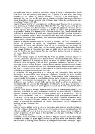 correndo para dentro, anunciou que Pedro estava à porta. E disseram-lhe: Estás
fora de ti. Mas ela afirmava que assim era. E diziam. É o seu anjo. Mas Pedro
perseverava em bater, e, quando abriram, viram-no, e se espantaram. E,
acenando-lhes ele com a mão para que se calassem, contou-lhes como o Senhor o
tirara da prisão, e disse: Anunciai isto a Tiago e aos irmãos. E, saindo partiu para
outro lugar." Atos 12:13-17.
Alegria e louvor encheram o coração dos crentes porque Deus ouvira e atendera a
suas orações, e libertara Pedro das mãos de Herodes. Pela manhã uma grande
multidão se reuniu para testemunhar a execução do apóstolo. Herodes enviou
oficiais à prisão para buscarem a Pedro, que devia ser trazido com grande aparato
de guardas e armas, não apenas para se evitar possível fuga, como também para
intimidar os simpatizantes e exibir seu próprio poder. Havia a guarda à porta da
prisão, os ferrolhos e barras ainda estavam intatos, a guarda no interior, as cadeias
presas aos pulsos dos dois soldados; mas o prisioneiro desaparecera.
A Recompensa de Herodes
Quando o relatório dessas coisas foi trazido a Herodes, ele ficou exasperado, e
acusou os guardas da prisão de infidelidade. Foram, conseqüentemente,
condenados à morte pelo alegado crime de terem dormido em seu posto. Ao
mesmo tempo, Herodes sabia que nenhum poder humano havia livrado a Pedro,
mas estava decidido a não reconhecer que um poder divino estivera em operação
para lhe frustrar os vis desígnios. Não se humilharia dessa maneira, e colocou-se
em ousado desafio a Deus.
Pág. 298
Não muito tempo depois do livramento de Pedro da prisão, Herodes desceu da
Judéia a Cesaréia e ali permaneceu algum tempo. Fez uma grande festa, destinada
a provocar admiração e aplausos do povo. Tal festa foi assistida pelos amantes do
prazer de todas as regiões, e houve muita glutonaria e bebedice. Herodes fez uma
suntuosa aparição diante do povo. Vestido em roupas em que rebrilhavam prata e
ouro, os raios do Sol refletindo em suas luminosas dobras, deslumbravam os olhos
dos que o contemplavam. Com grande pompa e cerimônia ergueu-se perante a
multidão e dirigiu-lhe um eloqüente discurso.
A majestade de sua aparência e a força de sua linguagem bem escolhida
dominaram a assembléia com poderosa influência. Estando já seus sentidos
pervertidos pelo comer e beber, ficaram deslumbrados pela resplandecente
ornamentação de Herodes, e encantados pelo seu porte e oratória; e, possuídos de
selvagem entusiasmo, cumulavam-no de lisonja, proclamando-o um deus,
declarando que nenhum mortal podia apresentar igual aparência ou possuir tão
impressionante eloqüência de linguagem. Declararam mais que, conquanto o
houvessem sempre respeitado como governador, dali em diante o adorariam como
a um deus.
Herodes sabia que não merecia nenhum dos louvores e homenagens; todavia, não
censurou a idolatria do povo, aceitando-a como se lhe fosse devida. O brilho do
orgulho satisfeito era visível em sua face quando ouviu a exclamação: "Voz de
Deus, e não de homem!" Atos 12:22. As mesmas vozes que agora glorificavam um
vil pecador, alguns anos antes elevaram-se num frenético clamor: Fora com Jesus!
Crucifica-O! crucifica-O! Herodes recebeu esta adulação e homenagem com grande
prazer, e seu coração transbordou de triunfo; subitamente, porém, sobreveio-lhe
rápida e terrível mudança. Seu
Pág. 299
rosto se tornou pálido como a morte e contorcido pela agonia; grandes gotas de
suor lhe brotavam dos poros. Ficou por um momento como que traspassado de dor
e terror; então, volvendo a face branqueada, lívida para seus amigos tomados de
horror, exclamou em tom cavo e desesperado: Aquele que exaltastes como um
deus, é ferido de morte!
Sofrendo a mais cruciante angústia, foi retirado daquela cena de orgia, ostentação,
zombaria e pompa, as quais agora abominava em sua alma. Um momento antes
ele tinha sido o alvo orgulhoso do louvor e adoração daquela vasta multidão - agora
 