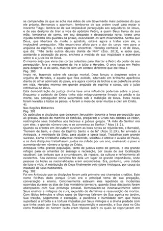 se compenetra de que se acha nas mãos de um Governante mais poderoso do que
ele próprio. Remorsos o apanham; lembra-se de sua ordem cruel para matar o
inocente Tiago; lembra-se de sua implacável perseguição aos seguidores de Jesus,
e de seu desígnio de tirar a vida do apóstolo Pedro, a quem Deus livrou de sua
mão; lembra-se de como, em seu desgosto e decepcionada raiva, tirara uma
injusta desforra dos guardas da prisão, executando-os sem misericórdia. Sentia que
Deus, que libertara da morte o apóstolo, estava agora a tratar com ele, o
implacável perseguidor. Não encontrava alívio para a dor do corpo nem para a
angústia do espírito, e nem esperava encontrar. Herodes conhecia a lei de Deus,
que diz: "Não terás outros deuses diante de Mim" (Êxo. 20:3), e sabia que,
aceitando a adoração do povo, enchera a medida de sua iniqüidade e acarretara
sobre si a justa ira de Deus.
O mesmo anjo que viera das cortes celestiais para libertar a Pedro do poder de seu
perseguidor, fora o mensageiro da ira e juízo a Herodes. O anjo tocou em Pedro
para despertá-lo do sono, mas foi com um contato diferente que ele feriu o
Pág. 300
ímpio rei, trazendo sobre ele castigo mortal. Deus lançou o desprezo sobre o
orgulho de Herodes, e aquele que fora exibido, adornado em brilhante aparência
diante do olhar admirado do povo, era agora comida de bichos e se putrefazia ainda
em vida. Herodes morreu em grande angústia de espírito e corpo, sob o juízo
retributivo de Deus.
Esta demonstração de justiça divina teve uma influência poderosa sobre o povo.
Enquanto o apóstolo de Cristo tinha sido milagrosamente livrado da prisão e da
morte, seu perseguidor tinha sucumbido sob a maldição de Deus. Estas novas
foram levadas a todos os países, e foram o meio de levar muitos a crer em Cristo.
41
Nas Regiões Distantes
Pág. 301
Os apóstolos e discípulos que deixaram Jerusalém durante a feroz perseguição que
ali grassou depois do martírio de Estêvão, pregavam a Cristo nas cidades ao redor,
restringindo seus trabalhos aos hebreus e judeus gregos. "A mão do Senhor era
com eles; e grande número creu e se converteu ao Senhor." Atos 11:21.
Quando os crentes em Jerusalém ouviram as boas novas se rejubilaram, e Barnabé,
"homem de bem, e cheio do Espírito Santo e de fé" (Atos 11:24), foi enviado a
Antioquia, a metrópole da Síria, para ajudar a igreja local. Trabalhou com grande
sucesso. Como o trabalho estivesse crescendo, solicitou e obteve o auxílio de Paulo,
e os dois discípulos trabalharam juntos na cidade por um ano, ensinando o povo e
aumentando em número a igreja de Cristo.
Antioquia tinha grande população, tanto de judeus como de gentios, e era grande
refúgio para os amantes do sossego e recreação, por causa de sua localização
saudável, das belezas que a circundavam, da riqueza, da cultura e refinamento ali
existentes. Seu extenso comércio fez dela um lugar de grande importância, onde
pessoas de todas as nacionalidades eram encontradas. Era, portanto, uma cidade
de luxo e vício. A retribuição de Deus finalmente veio sobre Antioquia, por causa da
maldade de seus habitantes.
Pág. 302
Foi em Antioquia que os discípulos foram pela primeira vez chamados cristãos. Este
nome foi-lhes dado porque Cristo era o principal tema de sua pregação,
conversação e ensino. Continuamente estavam eles repetindo os incidentes
ocorridos durante os dias de Seu ministério terrestre, quando Seus discípulos foram
abençoados com Sua presença pessoal. Demoravam-se incansavelmente sobre
Seus ensinos e milagres de cura, expulsão de demônios e ressurreição de mortos.
Com lábios trêmulos e olhos rasos de lágrimas falavam de Sua agonia no jardim,
Sua traição, julgamento e execução, a paciência e humildade com que havia
suportado a afronta e a tortura impostas por Seus inimigos e a divina piedade com
que tinha orado por Seus algozes. Sua ressurreição e ascensão, e Sua obra no Céu
como Mediador do homem caído eram tópicos sobre os quais se regozijavam em
 