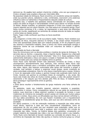 demorar-se. Os pagãos bem podiam chamá-los cristãos, uma vez que pregavam a
Cristo e dirigiam suas orações a Deus por intermédio dEle.
Na populosa cidade de Antioquia, Paulo encontrou um excelente campo de trabalho,
onde sua grande cultura, sabedoria e zelo, combinados, exerceram uma poderosa
influência sobre os habitantes e freqüentadores daquela cidade de cultura.
Enquanto isso, o trabalho dos apóstolos estava centralizado em Jerusalém, onde
judeus de todas as línguas e nacionalidades vinham para adorar no templo durante
as festas. Nessas ocasiões, os apóstolos pregavam a Cristo com ousada coragem,
mesmo sabendo que em assim fazendo, sua vida estava em constante perigo. Eram
feitos muitos conversos à fé, e estes, ao regressarem a seus lares nas diferentes
partes do mundo, espalhavam as sementes da verdade através de todas as nações
e entre todas as classes sociais.
Pedro, Tiago e João confiavam que Deus os havia escolhido
Pág. 303
para pregarem a Cristo entre os de sua própria nação. Todavia, Paulo recebera sua
comissão de Deus, enquanto adorava no templo, e seu amplo campo missionário
tinha sido apresentado diante dele com notável precisão. A fim de prepará-lo para
seu extenso e importante trabalho, Deus o tomou em íntima associação consigo e
descerrou diante de sua arrebatada visão um vislumbre da beleza e glórias
celestiais.
A Ordenação de Paulo e Barnabé
Deus Se comunicava com os devotos profetas e mestres da igreja de Antioquia. "E,
servindo eles ao Senhor, e jejuando, disse o Espírito Santo: Separai-me a Barnabé
e a Saulo para a obra a que os tenho chamado." Atos 13:2. Esses apóstolos foram
solenemente dedicados a Deus com jejum e oração e imposição das mãos, e então
foram enviados para seu campo de trabalho entre os gentios.
Tanto Paulo como Barnabé tinham sido laboriosos ministros de Cristo, e Deus
recompensara abundantemente seus esforços, mas nenhum deles havia sido
formalmente ordenado para o ministério evangélico pela oração e pela imposição
das mãos. Agora, eles estavam autorizados pela igreja não somente a pregar a
verdade, mas também a batizar e organizar novas igrejas, sendo investidos de
plena autoridade eclesiástica. Esta foi uma época importante para a igreja. Embora
o muro de separação entre judeus e gentios tivesse sido quebrado pela morte de
Cristo, levando aos gentios os privilégios totais do evangelho, o véu ainda não
havia sido tirado dos olhos de muitos crentes judeus, e eles não podiam discernir
claramente o fim daquilo que fora abolido pelo Filho de Deus. O trabalho agora
devia prosseguir vigorosamente entre os gentios,
Pág. 304
e disso devia resultar o fortalecimento da igreja mediante uma farta colheita de
almas.
Os apóstolos, neste seu trabalho especial, estariam expostos a suspeitas,
preconceitos e ciúmes. Como conseqüência natural de sua saída do exclusivismo
judaico, suas doutrinas e idéias estariam sujeitas à acusação de heresia, e suas
credenciais de ministros do evangelho seriam postas em dúvida por muitos judeus
zelosos e crentes. Deus previu as dificuldades que Seus servos deviam enfrentar e,
em Sua sábia providência, fez com que fossem investidos com a inquestionável
autoridade da estabelecida igreja de Deus, para que sua obra estivesse acima de
acusação.
Em época posterior, o rito da ordenação mediante a imposição das mãos sofreu
muito abuso; ligava-se a esse ato uma insustentável importância, como se
sobreviesse de vez um poder aos que recebiam essa ordenação, poder que os
habilitasse imediatamente para toda e qualquer obra ministerial, em virtude da
imposição das mãos. Temos, na história desses dois apóstolos, unicamente um
singelo relatório da imposição das mãos e da sua influência sobre o seu trabalho.
Tanto Paulo como Barnabé já haviam recebido sua comissão do próprio Deus, e a
cerimônia da imposição das mãos não ajuntou à mesma nenhuma graça ou virtual
 