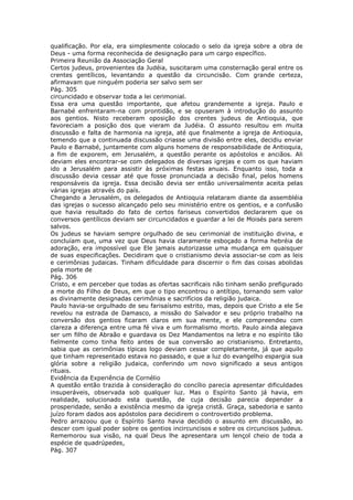 qualificação. Por ela, era simplesmente colocado o selo da igreja sobre a obra de
Deus - uma forma reconhecida de designação para um cargo específico.
Primeira Reunião da Associação Geral
Certos judeus, provenientes da Judéia, suscitaram uma consternação geral entre os
crentes gentílicos, levantando a questão da circuncisão. Com grande certeza,
afirmavam que ninguém poderia ser salvo sem ser
Pág. 305
circuncidado e observar toda a lei cerimonial.
Essa era uma questão importante, que afetou grandemente a igreja. Paulo e
Barnabé enfrentaram-na com prontidão, e se opuseram à introdução do assunto
aos gentios. Nisto receberam oposição dos crentes judeus de Antioquia, que
favoreciam a posição dos que vieram da Judéia. O assunto resultou em muita
discussão e falta de harmonia na igreja, até que finalmente a igreja de Antioquia,
temendo que a continuada discussão criasse uma divisão entre eles, decidiu enviar
Paulo e Barnabé, juntamente com alguns homens de responsabilidade de Antioquia,
a fim de exporem, em Jerusalém, a questão perante os apóstolos e anciãos. Ali
deviam eles encontrar-se com delegados de diversas igrejas e com os que haviam
ido a Jerusalém para assistir às próximas festas anuais. Enquanto isso, toda a
discussão devia cessar até que fosse pronunciada a decisão final, pelos homens
responsáveis da igreja. Essa decisão devia ser então universalmente aceita pelas
várias igrejas através do país.
Chegando a Jerusalém, os delegados de Antioquia relataram diante da assembléia
das igrejas o sucesso alcançado pelo seu ministério entre os gentios, e a confusão
que havia resultado do fato de certos fariseus convertidos declararem que os
conversos gentílicos deviam ser circuncidados e guardar a lei de Moisés para serem
salvos.
Os judeus se haviam sempre orgulhado de seu cerimonial de instituição divina, e
concluíam que, uma vez que Deus havia claramente esboçado a forma hebréia de
adoração, era impossível que Ele jamais autorizasse uma mudança em quaisquer
de suas especificações. Decidiram que o cristianismo devia associar-se com as leis
e cerimônias judaicas. Tinham dificuldade para discernir o fim das coisas abolidas
pela morte de
Pág. 306
Cristo, e em perceber que todas as ofertas sacrificais não tinham senão prefigurado
a morte do Filho de Deus, em que o tipo encontrou o antítipo, tornando sem valor
as divinamente designadas cerimônias e sacrifícios da religião judaica.
Paulo havia-se orgulhado de seu farisaísmo estrito, mas, depois que Cristo a ele Se
revelou na estrada de Damasco, a missão do Salvador e seu próprio trabalho na
conversão dos gentios ficaram claros em sua mente, e ele compreendeu com
clareza a diferença entre uma fé viva e um formalismo morto. Paulo ainda alegava
ser um filho de Abraão e guardava os Dez Mandamentos na letra e no espírito tão
fielmente como tinha feito antes de sua conversão ao cristianismo. Entretanto,
sabia que as cerimônias típicas logo deviam cessar completamente, já que aquilo
que tinham representado estava no passado, e que a luz do evangelho espargia sua
glória sobre a religião judaica, conferindo um novo significado a seus antigos
rituais.
Evidência da Experiência de Cornélio
A questão então trazida à consideração do concílio parecia apresentar dificuldades
insuperáveis, observada sob qualquer luz. Mas o Espírito Santo já havia, em
realidade, solucionado esta questão, de cuja decisão parecia depender a
prosperidade, senão a existência mesmo da igreja cristã. Graça, sabedoria e santo
juízo foram dados aos apóstolos para decidirem o controvertido problema.
Pedro arrazoou que o Espírito Santo havia decidido o assunto em discussão, ao
descer com igual poder sobre os gentios incircuncisos e sobre os circuncisos judeus.
Rememorou sua visão, na qual Deus lhe apresentara um lençol cheio de toda a
espécie de quadrúpedes,
Pág. 307
 