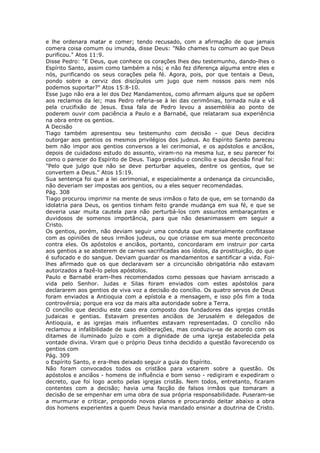 e lhe ordenara matar e comer; tendo recusado, com a afirmação de que jamais
comera coisa comum ou imunda, disse Deus: "Não chames tu comum ao que Deus
purificou." Atos 11:9.
Disse Pedro: "E Deus, que conhece os corações lhes deu testemunho, dando-lhes o
Espírito Santo, assim como também a nós; e não fez diferença alguma entre eles e
nós, purificando os seus corações pela fé. Agora, pois, por que tentais a Deus,
pondo sobre a cerviz dos discípulos um jugo que nem nossos pais nem nós
podemos suportar?" Atos 15:8-10.
Esse jugo não era a lei dos Dez Mandamentos, como afirmam alguns que se opõem
aos reclamos da lei; mas Pedro referia-se à lei das cerimônias, tornada nula e vã
pela crucifixão de Jesus. Essa fala de Pedro levou a assembléia ao ponto de
poderem ouvir com paciência a Paulo e a Barnabé, que relataram sua experiência
na obra entre os gentios.
A Decisão
Tiago também apresentou seu testemunho com decisão - que Deus decidira
outorgar aos gentios os mesmos privilégios dos judeus. Ao Espírito Santo pareceu
bem não impor aos gentios conversos a lei cerimonial, e os apóstolos e anciãos,
depois de cuidadoso estudo do assunto, viram-no na mesma luz, e seu parecer foi
como o parecer do Espírito de Deus. Tiago presidiu o concílio e sua decisão final foi:
"Pelo que julgo que não se deve perturbar aqueles, dentre os gentios, que se
convertem a Deus." Atos 15:19.
Sua sentença foi que a lei cerimonial, e especialmente a ordenança da circuncisão,
não deveriam ser impostas aos gentios, ou a eles sequer recomendadas.
Pág. 308
Tiago procurou imprimir na mente de seus irmãos o fato de que, em se tornando da
idolatria para Deus, os gentios tinham feito grande mudança em sua fé, e que se
deveria usar muita cautela para não perturbá-los com assuntos embaraçantes e
duvidosos de somenos importância, para que não desanimassem em seguir a
Cristo.
Os gentios, porém, não deviam seguir uma conduta que materialmente conflitasse
com as opiniões de seus irmãos judeus, ou que criasse em sua mente preconceito
contra eles. Os apóstolos e anciãos, portanto, concordaram em instruir por carta
aos gentios a se absterem de carnes sacrificadas aos ídolos, da prostituição, do que
é sufocado e do sangue. Deviam guardar os mandamentos e santificar a vida. Foi-
lhes afirmado que os que declaravam ser a circuncisão obrigatória não estavam
autorizados a fazê-lo pelos apóstolos.
Paulo e Barnabé eram-lhes recomendados como pessoas que haviam arriscado a
vida pelo Senhor. Judas e Silas foram enviados com estes apóstolos para
declararem aos gentios de viva voz a decisão do concílio. Os quatro servos de Deus
foram enviados a Antioquia com a epístola e a mensagem, e isso pôs fim a toda
controvérsia; porque era voz da mais alta autoridade sobre a Terra.
O concílio que decidiu este caso era composto dos fundadores das igrejas cristãs
judaicas e gentias. Estavam presentes anciãos de Jerusalém e delegados de
Antioquia, e as igrejas mais influentes estavam representadas. O concílio não
reclamou a infalibilidade de suas deliberações, mas conduziu-se de acordo com os
ditames de iluminado juízo e com a dignidade de uma igreja estabelecida pela
vontade divina. Viram que o próprio Deus tinha decidido a questão favorecendo os
gentios com
Pág. 309
o Espírito Santo, e era-lhes deixado seguir a guia do Espírito.
Não foram convocados todos os cristãos para votarem sobre a questão. Os
apóstolos e anciãos - homens de influência e bom senso - redigiram e expediram o
decreto, que foi logo aceito pelas igrejas cristãs. Nem todos, entretanto, ficaram
contentes com a decisão; havia uma facção de falsos irmãos que tomaram a
decisão de se empenhar em uma obra de sua própria responsabilidade. Puseram-se
a murmurar e criticar, propondo novos planos e procurando deitar abaixo a obra
dos homens experientes a quem Deus havia mandado ensinar a doutrina de Cristo.
 