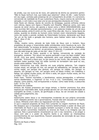 da prisão, sua voz ouviu-se de novo, em palavras de ânimo ao carcereiro gentio:
"Não te faças nenhum mal, que todos aqui estamos!" (Atos 16:28) - cada homem
em seu lugar, contidos pela presença de um companheiro de prisão. E o carcereiro,
convencido da realidade da fé que sustentava Paulo, inquire acerca do caminho da
salvação, e com toda a sua casa une-se aos perseguidos discípulos de Cristo.
Vede Paulo em Atenas, diante do concílio do Areópago, quando enfrenta ciência
com ciência, lógica com lógica e filosofia com filosofia. Observai como, com tato
nascido do amor divino, ele aponta a Jeová como o DEUS DESCONHECIDO, que
seus ouvintes têm adorado ignorantemente; e em palavras tiradas de um de seus
próprios poetas, pinta-O como um Pai, cujos filhos eles são. Ouvi-o, nessa época de
castas, quando os direitos do homem como homem eram inteiramente negados,
como ele expõe a grande verdade da fraternidade humana, declarando que Deus
"de um só fez toda a geração dos homens, para habitar sobre toda a face da
Terra". Atos 17:26.
Pág. 313
 Então, mostra como, através de todo trato de Deus com o homem, Seus
propósitos de graça e misericórdia estão entretecidos como tessitura de ouro. Ele
tem determinado "os tempos já dantes ordenados, e os limites da Sua habitação;
para que buscassem ao Senhor, se porventura, tateando, O pudessem achar; ainda
que não está longe de cada um de nós". Atos 17:26 e 27.
Ouvi-o na corte de Festo, quando o rei Agripa, convencido da verdade do
evangelho, exclama: "Por pouco me queres persuadir a que me faça cristão!" Atos
26:28. Com que gentil cortesia, apontando para suas próprias cadeias, Paulo
responde: "Prouvera a Deus que, ou por pouco ou por muito, não somente tu, mas
também todos quantos hoje me estão ouvindo se tornassem tais qual eu sou,
exceto estas cadeias." Atos 26:29.
Assim transcorreu sua vida, descrita em suas próprias palavras, "em viagens
muitas vezes, em perigos de rios, em perigos de salteadores, em perigos dos da
minha nação, em perigos dos gentios, em perigos na cidade, em perigos no
deserto, em perigos no mar, em perigos entre os falsos irmãos; em trabalhos e
fadiga, em vigílias muitas vezes, em fome e sede, em jejum muitas vezes, em frio
e nudez." II Cor. 11:26 e 27.
Disse mais: "Somos injuriados, e bendizemos; somos perseguidos, e sofremos:
somos blasfemados, e rogamos" (I Cor. 4:12 e 13); "contristados, mas sempre
alegres: como pobres, mas enriquecendo a muitos: como nada tendo, e possuindo
tudo." II Cor. 6:10.
Ministério em Cadeias
Embora ele ficasse prisioneiro por longo tempo, o Senhor promoveu Sua obra
especial por intermédio dele. Suas prisões deviam ser um meio de disseminação do
evangelho de Cristo, e assim, de glorificação a Deus. Ao ser enviado de cidade a
cidade para julgamento, seu
Pág. 314
testemunho sobre Jesus e os interessantes incidentes de sua própria conversão
eram relatados perante reis e governadores, ficando eles sem escusas com respeito
a Jesus. Milhares criam nEle e se regozijavam em Seu nome.
Vi que o especial propósito de Deus fora cumprido na viagem marítima de Paulo.
Ele desejava que a tripulação dessa maneira testemunhasse o poder de Deus por
intermédio de Paulo e que os pagãos também ouvissem o nome de Jesus. Assim
muitos seriam convertidos mediante os ensinos de Paulo e os milagres que ele
operava. Reis e governadores encantavam-se com o seu raciocínio, e ao pregar a
Jesus com zelo e o poder do Espírito Santo e ao relatar os interessantes
acontecimentos de sua experiência, ficavam possuídos da convicção de que Jesus
era o Filho de Deus.
43
Martírio de Paulo e Pedro
Pág. 315
 