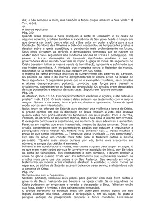 dia; e não somente a mim, mas também a todos os que amarem a Sua vinda." II
Tim. 4:6-8.
44
A Grande Apostasia
Pág. 320
Quando Jesus revelou a Seus discípulos a sorte de Jerusalém e as cenas do
segundo advento, predisse também a experiência de Seu povo desde o tempo em
que deveria ser tirado dentre eles até a Sua volta em poder e glória para a sua
libertação. Do Monte das Oliveiras o Salvador contemplou as tempestades prestes a
desabar sobre a igreja apostólica; e penetrando mais profundamente no futuro,
Seus olhos divisaram as terríveis e devastadoras tormentas que se haviam de
abater sobre Seus seguidores nos vindouros séculos de trevas e perseguição. Em
poucas e breves declarações de tremendo significado, predisse o que os
governadores deste mundo haveriam de impor à igreja de Deus. Os seguidores de
Cristo deveriam trilhar a mesma senda de humilhação, ignomínia e sofrimento que
seu Mestre palmilhara. A inimizade que irrompera contra o Redentor do mundo,
manifestar-se-ia contra todos os que cressem em Seu nome.
A história da igreja primitiva testificou do cumprimento das palavras do Salvador.
Os poderes da Terra e do inferno arregimentaram-se contra Cristo na pessoa de
Seus seguidores. O paganismo previa que se o evangelho triunfasse, seus templos
e altares desapareceriam; portanto, convocou suas forças para destruir o
cristianismo. Acenderam-se os fogos da perseguição. Os cristãos eram despojados
de suas possessões e expulsos de suas casas. Suportaram "grande combate
Pág. 321
de aflições". Heb. 10:32. Eles "experimentaram escárnios e açoites, e até cadeias e
prisões". Heb. 11:36. Grande número deles selaram seu testemunho com o próprio
sangue. Nobres e escravos, ricos e pobres, doutos e ignorantes, foram de igual
modo mortos sem misericórdia.
Nulos foram os esforços de Satanás para destruir pela violência a igreja de Cristo.
O grande conflito em que os discípulos de Jesus rendiam a vida, não cessava
quando estes fiéis porta-estandartes tombavam em seus postos. Com a derrota,
venciam. Os obreiros de Deus eram mortos, mas a Sua obra ia avante com firmeza.
O evangelho continuava a espalhar-se, e o número de seus aderentes a aumentar.
Penetrou em regiões que eram inacessíveis, mesmo às águias romanas. Disse um
cristão, contendendo com os governadores pagãos que estavam a impulsionar a
perseguição: Podeis "matar-nos, torturar-nos; condenar-nos. ... Vossa injustiça é
prova de que somos inocentes. ... Tampouco vossa crueldade ... vos aproveitará".
Isto não foi senão um convite mais forte para se trazerem outros à mesma
persuasão. "Quanto mais somos ceifados por vós, tanto mais crescemos em
número; o sangue dos cristãos é semente."
Milhares eram aprisionados e mortos, mas outros surgiam para ocupar as vagas. E
os que eram martirizados por sua fé tornavam-se aquisição de Cristo, por Ele tidos
na conta de vencedores. Eles combateram o bom combate, e devem receber a
coroa de glória quando Cristo vier. Os sofrimentos que suportavam levavam os
cristãos mais perto uns dos outros e de Seu Redentor. Seu exemplo em vida e
testemunho ao morrer eram constante atestado à verdade; e, onde menos se
esperava, os súditos de Satanás estavam deixando o seu serviço e alistando-se sob
a bandeira de Cristo.
Pág. 322
Compromisso com o Paganismo
Satanás, portanto, formulou seus planos para guerrear com mais êxito contra o
governo de Deus, hasteando sua bandeira na igreja cristã. Se os seguidores de
Cristo pudessem ser enganados e levados a desagradar a Deus, falhariam então
sua força, poder e firmeza, e eles cairiam como presa fácil.
O grande adversário se esforçou então por obter pelo artifício aquilo que não
lograra alcançar pela força. Cessou a perseguição e, em seu lugar, foi posta a
perigosa sedução da prosperidade temporal e honra mundana. Levavam-se
 