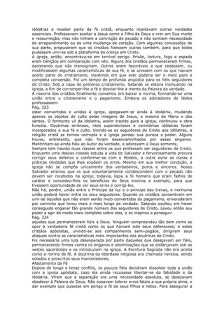 idólatras a receber parte da fé cristã, enquanto rejeitavam outras verdades
essenciais. Professavam aceitar a Jesus como o Filho de Deus e crer em Sua morte
e ressurreição; mas não tinham a convicção do pecado e não sentiam necessidade
de arrependimento ou de uma mudança de coração. Com algumas concessões de
sua parte, propuseram que os cristãos fizessem outras também, para que todos
pudessem unir-se sob a plataforma da crença em Cristo.
A igreja, então, encontrava-se em terrível perigo. Prisão, tortura, fogo e espada
eram bênçãos em comparação com isto. Alguns dos cristãos permaneceram firmes,
declarando que não transigiriam. Outros eram favoráveis a que cedessem, ou
modificassem algumas características de sua fé, e se unissem com os que haviam
aceito parte do cristianismo, insistindo em que este poderia ser o meio para a
completa conversão. Foi um tempo de profunda angústia para os fiéis seguidores
de Cristo. Sob a capa do pretenso cristianismo, Satanás se estava insinuando na
igreja, a fim de corromper-lhe a fé e desviar-lhe a mente da Palavra da verdade.
A maioria dos cristãos finalmente consentiu em baixar a norma, formando-se uma
união entre o cristianismo e o paganismo. Embora os adoradores de ídolos
professassem
Pág. 323
estar convertidos e unidos à igreja, apegavam-se ainda à idolatria, mudando
apenas os objetos de culto pelas imagens de Jesus, e mesmo de Maria e dos
santos. O fermento vil da idolatria, assim trazido para a igreja, continuou a obra
funesta. Doutrinas errôneas, ritos supersticiosos e cerimônias idólatras foram
incorporados a sua fé e culto. Unindo-se os seguidores de Cristo aos idólatras, a
religião cristã se tornou corrupta e a igreja perdeu sua pureza e poder. Alguns
houve, entretanto, que não foram desencaminhados por esses enganos.
Mantinham-se ainda fiéis ao Autor da verdade, e adoravam a Deus somente.
Sempre tem havido duas classes entre os que professam ser seguidores de Cristo.
Enquanto uma dessas classes estuda a vida do Salvador e fervorosamente procura
corrigir seus defeitos e conformar-se com o Modelo, a outra evita as claras e
práticas verdades que lhes expõem os erros. Mesmo em sua melhor condição, a
igreja não se compôs unicamente dos verdadeiros, puros e sinceros. Nosso
Salvador ensinou que os que voluntariamente condescendem com o pecado não
devem ser recebidos na igreja; todavia, ligou a Si homens que eram falhos de
caráter e concedeu-lhes os benefícios de Seus ensinos e exemplo, para que
tivessem oportunidade de ver seus erros e corrigi-los.
Não há, porém, união entre o Príncipe da luz e o príncipe das trevas, e nenhuma
união poderá haver entre os seus seguidores. Quando os cristãos consentiram em
unir-se àqueles que não eram senão meio convertidos do paganismo, enveredaram
por caminho que levou mais e mais longe da verdade. Satanás exultou em haver
conseguido enganar tão grande número dos seguidores de Cristo. Levou então seu
poder a agir de modo mais completo sobre eles, e os inspirou a perseguir
Pág. 324
aqueles que permaneceram fiéis a Deus. Ninguém compreendeu tão bem como se
opor à verdadeira fé cristã como os que haviam sido seus defensores; e estes
cristãos apóstatas, unindo-se aos companheiros semi-pagãos, dirigiram seus
ataques contra as características mais importantes das doutrinas de Cristo.
Foi necessária uma luta desesperada por parte daqueles que desejavam ser fiéis,
permanecendo firmes contra os enganos e abominações que se disfarçavam sob as
vestes sacerdotais e se introduziam na igreja. A Escritura Sagrada não era aceita
como a norma de fé. A doutrina da liberdade religiosa era chamada heresia, sendo
odiados e proscritos seus mantenedores.
Afastamento da Fé
Depois de longo e tenaz conflito, os poucos fiéis decidiram dissolver toda a união
com a igreja apóstata, caso ela ainda recusasse libertar-se da falsidade e da
idolatria. Viram que a separação era uma necessidade absoluta, se desejavam
obedecer à Palavra de Deus. Não ousavam tolerar erros fatais a sua própria alma, e
dar exemplo que pusesse em perigo a fé de seus filhos e netos. Para assegurar a
 