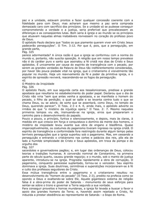 paz e a unidade, estavam prontos a fazer qualquer concessão coerente com a
fidelidade para com Deus; mas acharam que mesmo a paz seria comprada
demasiado caro com sacrifício dos princípios. Se a unidade só se pudesse conseguir
comprometendo a verdade e a justiça, seria preferível que prevalecessem as
diferenças e as conseqüentes lutas. Bom seria à igreja e ao mundo se os princípios
que atuavam naquelas almas inabaláveis revivessem no coração do professo povo
de Deus.
O apóstolo Paulo declara que "todos os que piamente querem viver em Cristo Jesus
padecerão perseguições". II Tim. 3:12. Por que é, pois, que a perseguição, em
grande parte,
Pág. 325
parece adormentada? A única razão é que a igreja se conformou com a norma do
mundo e, portanto, não suscita oposição. A religião que em nosso tempo prevalece
não é do caráter puro e santo que assinalou a fé cristã nos dias de Cristo e Seus
apóstolos. É unicamente por causa do espírito de transigência com o pecado, por
serem as grandes verdades da Palavra de Deus tão indiferentemente consideradas,
por haver tão pouca piedade vital na igreja, que o cristianismo é visivelmente tão
popular no mundo. Haja um reavivamento da fé e poder da primitiva igreja, e o
espírito de opressão reviverá, reacendendo-se os fogos da perseguição.
45
O Mistério da Iniqüidade
Pág. 326
O apóstolo Paulo, em sua segunda carta aos tessalonicenses, predisse a grande
apostasia que resultaria no estabelecimento do poder papal. Declarou que o dia de
Cristo não viria "sem que antes venha a apostasia, e se manifeste o homem do
pecado, o filho da perdição; o qual se opõe e se levanta contra tudo o que se
chama Deus, ou se adora; de sorte que se assentará, como Deus, no templo de
Deus, querendo parecer". II Tess. 2:3 e 4. E, ainda mais, o apóstolo adverte os
irmãos de que "o mistério da injustiça opera." II Tess. 2: 7. Mesmo naqueles
primeiros tempos viu ele, insinuando-se na igreja, erros que preparariam o
caminho para o desenvolvimento do papado.
Pouco a pouco, a princípio, furtiva e silenciosamente, e depois, mais às claras, à
medida em que crescia em força e conquistava o domínio da mente dos homens, o
mistério da iniqüidade levou avante sua obra de engano e blasfêmia. Quase
imperceptivelmente, os costumes do paganismo tiveram ingresso na igreja cristã. O
espírito de transigência e conformidade fora restringido durante algum tempo pelas
terríveis perseguições que a igreja suportou sob o paganismo. Mas, em cessando a
perseguição e entrando o cristianismo nas cortes e palácios dos reis, pôs ela de
lado a humilde simplicidade de Cristo e Seus apóstolos, em troca da pompa e do
orgulho dos
Pág. 327
sacerdotes e governadores pagãos; e, em lugar das ordenanças de Deus, colocou
teorias e tradições humanas. A conversão nominal de Constantino, na primeira
parte do século quarto, causou grande regozijo; e o mundo, sob o manto de justiça
aparente, introduziu-se na igreja. Progredia rapidamente a obra de corrupção. O
paganismo, conquanto parecesse suplantado, tornou-se o vencedor. Seu espírito
dominava a igreja. Suas doutrinas, cerimônias e superstições incorporaram-se à fé
e culto dos professos seguidores de Cristo.
Essa mútua transigência entre o paganismo e o cristianismo resultou no
desenvolvimento do "homem do pecado" (II Tess. 2:3), predito na profecia como se
opondo a Deus e exaltando-se sobre Ele. Aquele gigantesco sistema de religião
falsa é a obra-prima do poder de Satanás - monumento de seus esforços para
sentar-se sobre o trono e governar a Terra segundo a sua vontade.
Para conseguir proveitos e honras mundanas, a igreja foi levada a buscar o favor e
apoio dos grandes homens da Terra; e, havendo assim rejeitado a Cristo, foi
induzida a prestar obediência ao representante de Satanás - o bispo de Roma.
 