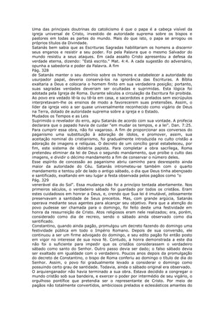 Uma das principais doutrinas do catolicismo é que o papa é a cabeça visível da
igreja universal de Cristo, investido de autoridade suprema sobre os bispos e
pastores em todas as partes do mundo. Mais do que isto, o papa se arrogou os
próprios títulos da Divindade.
Satanás bem sabia que as Escrituras Sagradas habilitariam os homens a discernir
seus enganos e resistir a seu poder. Foi pela Palavra que o mesmo Salvador do
mundo resistiu a seus ataques. Em cada assalto Cristo apresentou a defesa da
verdade eterna, dizendo: "Está escrito." Mat. 4:4. A cada sugestão do adversário,
opunha a sabedoria e poder da Palavra. A fim
Pág. 328
de Satanás manter o seu domínio sobre os homens e estabelecer a autoridade do
usurpador papal, deveria conservá-los na ignorância das Escrituras. A Bíblia
exaltaria a Deus e colocaria o homem finito em sua verdadeira posição; portanto,
suas sagradas verdades deveriam ser ocultadas e suprimidas. Esta lógica foi
adotada pela Igreja de Roma. Durante séculos a circulação da Escritura foi proibida.
Ao povo era vedado lê-la ou tê-la em casa, e sacerdotes e prelados sem escrúpulos
interpretavam-lhe os ensinos de modo a favorecerem suas pretensões. Assim, o
líder da igreja veio a ser quase universalmente reconhecido como vigário de Deus
na Terra, dotado de autoridade suprema sobre a igreja e o Estado.
Mudados os Tempos e as Leis
Suprimido o revelador do erro, agiu Satanás de acordo com sua vontade. A profecia
declarara que o papado havia de cuidar "em mudar os tempos, e a lei". Dan. 7:25.
Para cumprir essa obra, não foi vagaroso. A fim de proporcionar aos conversos do
paganismo uma substituição à adoração de ídolos, e promover, assim, sua
aceitação nominal do cristianismo, foi gradualmente introduzida no culto cristão a
adoração de imagens e relíquias. O decreto de um concílio geral estabeleceu, por
fim, este sistema de idolatria papista. Para completar a obra sacrílega, Roma
pretendeu eliminar da lei de Deus o segundo mandamento, que proíbe o culto das
imagens, e dividir o décimo mandamento a fim de conservar o número deles.
Esse espírito de concessão ao paganismo abriu caminho para desrespeito ainda
maior da autoridade do Céu. Satanás intrometeu-se também com o quarto
mandamento e tentou pôr de lado o antigo sábado, o dia que Deus tinha abençoado
e santificado, exaltando em seu lugar a festa observada pelos pagãos como "o
Pág. 329
venerável dia do Sol". Essa mudança não foi a princípio tentada abertamente. Nos
primeiros séculos, o verdadeiro sábado foi guardado por todos os cristãos. Eram
estes cuidadosos em honrar a Deus, e, crendo que Sua lei é imutável, zelosamente
preservavam a santidade de Seus preceitos. Mas, com grande argúcia, Satanás
operava mediante seus agentes para alcançar seu objetivo. Para que a atenção do
povo pudesse ser chamada para o domingo, foi feito deste uma festividade em
honra da ressurreição de Cristo. Atos religiosos eram nele realizados; era, porém,
considerado como dia de recreio, sendo o sábado ainda observado como dia
santificado.
Constantino, quando ainda pagão, promulgou um decreto fazendo do domingo uma
festividade pública em todo o Império Romano. Depois de sua conversão, ele
continuou a ser um firme advogado do domingo, e seu edito pagão foi então posto
em vigor no interesse de sua nova fé. Contudo, a honra demonstrada a este dia
não foi o suficiente para impedir que os cristãos considerassem o verdadeiro
sábado como santo do Senhor. Outro passo devia ser dado; o falso sábado devia
ser exaltado em igualdade com o verdadeiro. Poucos anos depois da promulgação
do decreto de Constantino, o bispo de Roma conferiu ao domingo o título de dia do
Senhor. Assim, o povo foi gradualmente levado a considerar o domingo como
possuindo certo grau de santidade. Todavia, ainda o sábado original era observado.
O arquienganador não havia terminado a sua obra. Estava decidido a congregar o
mundo cristão sob sua bandeira, e exercer o poder por intermédio de seu vigário, o
orgulhoso pontífice que pretendia ser o representante de Cristo. Por meio de
pagãos não totalmente convertidos, ambiciosos prelados e eclesiásticos amantes do
 