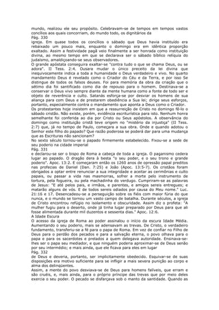 mundo, realizou ele seu propósito. Celebravam-se de tempos em tempos vastos
concílios aos quais concorriam, do mundo todo, os dignitários da
Pág. 330
igreja. Em quase todos os concílios o sábado que Deus havia instituído era
rebaixado um pouco mais, enquanto o domingo era em idêntica proporção
exaltado. Assim a festividade pagã veio finalmente a ser honrada como instituição
divina, ao mesmo tempo em que se declarava ser o sábado bíblico relíquia do
judaísmo, amaldiçoando-se seus observadores.
O grande apóstata conseguira exaltar-se "contra tudo o que se chama Deus, ou se
adora". II Tess. 2:4. Ousara mudar o único preceito da lei divina que
inequivocamente indica a toda a humanidade o Deus verdadeiro e vivo. No quarto
mandamento Deus é revelado como o Criador do Céu e da Terra, e por isso Se
distingue de todos os falsos deuses. Foi para memória da obra da criação que o
sétimo dia foi santificado como dia de repouso para o homem. Destinava-se a
conservar o Deus vivo sempre diante da mente humana como a fonte de todo ser e
objeto de reverência e culto. Satanás esforça-se por desviar os homens de sua
aliança para com Deus e de prestarem obediência a Sua lei; dirige seus esforços,
portanto, especialmente contra o mandamento que aponta a Deus como o Criador.
Os protestantes hoje insistem em que a ressurreição de Cristo no domingo fê-lo o
sábado cristão. Não existe, porém, evidência escriturística para isto. Nenhum honra
semelhante foi conferida ao dia por Cristo ou Seus apóstolos. A observância do
domingo como instituição cristã teve origem no "mistério da injustiça" (II Tess.
2:7) que, já no tempo de Paulo, começara a sua obra. Onde e quando adotou o
Senhor este filho do papado? Que razão poderosa se poderá dar para uma mudança
que as Escrituras não sancionam?
No sexto século tornou-se o papado firmemente estabelecido. Fixou-se a sede de
seu poderio na cidade imperial
Pág. 331
e declarou-se ser o bispo de Roma a cabeça de toda a igreja. O paganismo cedera
lugar ao papado. O dragão dera à besta "o seu poder, e o seu trono e grande
poderio". Apoc. 13:2. E começaram então os 1260 anos de opressão papal preditos
nas profecias de Daniel (Dan. 7:25) e João (Apoc. 13:5-7). Os cristãos foram
obrigados a optar entre renunciar a sua integridade e aceitar as cerimônias e culto
papais, ou passar a vida nas masmorras, sofrer a morte pelo instrumento de
tortura, pela fogueira, ou pela machadinha do verdugo. Cumpriram-se as palavras
de Jesus: "E até pelos pais, e irmãos, e parentes, e amigos sereis entregues; e
matarão alguns de vós. E de todos sereis odiados por causa do Meu nome." Luc.
21:16 e 17. Desencadeou-se a perseguição sobre os fiéis com maior fúria do que
nunca, e o mundo se tornou um vasto campo de batalha. Durante séculos, a igreja
de Cristo encontrou refúgio no isolamento e obscuridade. Assim diz o profeta: "A
mulher fugiu para o deserto, onde já tinha lugar preparado por Deus para que ali
fosse alimentada durante mil duzentos e sessenta dias." Apoc. 12:6.
A Idade Escura
O acesso da igreja de Roma ao poder assinalou o início da escura Idade Média.
Aumentando o seu poderio, mais se adensavam as trevas. De Cristo, o verdadeiro
fundamento, transferiu-se a fé para o papa de Roma. Em vez de confiar no Filho de
Deus para o perdão dos pecados e para a salvação eterna, o povo olhava para o
papa e para os sacerdotes e prelados a quem delegava autoridade. Ensinava-se-
lhes ser o papa seu mediador, e que ninguém poderia aproximar-se de Deus senão
por seu intermédio; e mais ainda, que ele ficava para eles em lugar
Pág. 332
de Deus e deveria, portanto, ser implicitamente obedecido. Esquivar-se de suas
disposições era motivo suficiente para se infligir a mais severa punição ao corpo e
alma dos delinqüentes.
Assim, a mente do povo desviava-se de Deus para homens falíveis, que erram e
são cruéis, e, mais ainda, para o próprio príncipe das trevas que por meio deles
exercia o seu poder. O pecado se disfarçava sob o manto da santidade. Quando as
 