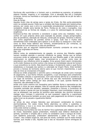 Escrituras são suprimidas e o homem vem a considerar-se supremo, só podemos
esperar fraudes, enganos e vil iniqüidade. Com a elevação das leis e tradições
humanas, tornou-se manifesta a corrupção que sempre resulta de se pôr de lado a
lei de Deus.
Dias de Perigo
Aqueles foram dias de perigo para a igreja de Cristo. Os fiéis porta-estandartes
eram na verdade poucos. Posto que a verdade não fosse deixada sem testemunhas,
parecia, por vezes, que o erro e a superstição prevaleceriam completamente, e a
verdadeira religião seria banida da Terra. Perdeu-se de vista o evangelho, mas
multiplicaram-se as formas de religião, e o povo foi sobrecarregado de severas
exigências.
Ensinava-se-lhes não somente a considerar o papa como seu mediador, mas a
confiar em suas próprias obras para expiação do pecado. Longas peregrinações,
atos de penitência, adoração de relíquias, construção de igrejas, relicários e altares,
bem como pagamento de grandes somas à igreja, tudo isso e muitos atos
semelhantes eram ordenados para aplacar a ira de Deus ou assegurar o Seu favor,
como se Deus fosse idêntico aos homens, encolerizando-se por ninharias, ou
acalmando-se com donativos ou atos de penitência!
Os séculos que se seguiram testemunharam aumento constante de erros nas
doutrinas originadas em Roma.
Pág. 333
Mesmo antes do estabelecimento do papado, os ensinos dos filósofos pagãos
haviam recebido atenção e exercido influência na igreja. Muitos que se diziam
conversos ainda se apegavam aos dogmas de sua filosofia pagã, e não somente
continuaram no estudo desta, mas encareciam-no a outros, como meio de
estenderem sua influência entre os pagãos. Erros graves foram assim introduzidos
na fé cristã. Destaca-se entre outros o da crença na imortalidade natural do homem
e sua consciência na morte. Esta doutrina lançou o fundamento sobre o qual Roma
estabeleceu a invocação dos santos e a adoração da Virgem Maria. Disto também
proveio a heresia do tormento eterno para os que morrem impenitentes, a qual
logo de início se incorporara à fé papal.
Achava-se então preparado o caminho para a introdução de ainda outra invenção
do paganismo, a que Roma intitulou purgatório, e que empregou para amedrontar
as multidões crédulas e supersticiosas. Com esta heresia afirma-se a existência de
um lugar de tormento, no qual as almas dos que não mereceram condenação
eterna devem sofrer castigo por seus pecados, e do qual, quando libertas da
impureza, são admitidas no Céu.
Ainda uma outra mentira era necessária para habilitar Roma a aproveitar-se dos
temores e vícios de seus adeptos. Esta foi suprida pela doutrina das indulgências.
Completa remissão dos pecados, passados, presentes e futuros, e livramento de
todas as dores e penas em que os pecados importam, eram prometidos a todos os
que se alistassem nas guerras do pontífice para estender seu domínio temporal,
castigar seus inimigos e exterminar os que ousassem negar-lhe a supremacia
espiritual. Ensinava-se também ao povo que, pelo pagamento de dinheiro à igreja,
podia livrar-se do pecado e igualmente libertar
Pág. 334
as almas de seus amigos falecidos que estivessem condenados às chamas
atormentadoras. Por esses meios Roma abarrotou os cofres e sustentou a
magnificência, o luxo e os vícios dos pretensos representantes dAquele que não
tinha onde reclinar a cabeça.
A ordenança escriturística da Ceia do Senhor fora suplantada pelo idólatra sacrifício
da missa. Sacerdotes papais pretendiam, mediante esse disfarce destituído de
sentido, converter o simples pão e vinho no verdadeiro corpo e sangue de Cristo.
Com blasfema presunção, pretendiam abertamente o poder de "criar o seu
Criador". Aos cristãos exigia-se, sob pena de morte, confessar sua fé nesta heresia
horrível, que insulta o Céu. Aqueles que a isto se recusaram foram entregues às
chamas.
 