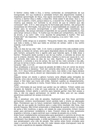O Senhor visitou Adão e Eva, e tornou conhecidas as conseqüências de sua
transgressão. Em sua inocência e santidade tinham eles alegremente recebido a
majestosa aproximação de Deus, mas agora escondiam-se de Sua inspeção. Mas
"chamou o Senhor Deus a Adão, e disse-lhe: Onde estás? E ele disse: Ouvi a Tua
voz soar no jardim, e temi, porque estava nu, e escondi-me. E Deus disse: Quem te
mostrou que estavas nu? Comeste tu da árvore de que te ordenei que não
comesses?" Gên. 3:9-11. Esta pergunta foi formulada pelo Senhor, não porque Ele
necessitasse de informação, mas para fixar a responsabilidade do culpado par. Que
fizeste para te tornares envergonhado e com medo? Adão reconheceu sua
transgressão, não porque estivesse arrependido de sua grande desobediência, mas
para lançar censura a Deus: "A mulher que me deste por companheira, ela me deu
da árvore, e eu comi." Gên. 3:12. Quando foi perguntado à mulher: "Por que
fizeste isto?" ela respondeu: "A serpente me enganou, e eu comi." Gên. 3:13.
A Maldição
O Senhor então dirigiu-se à serpente: "Porquanto fizeste isto, maldita serás mais
que toda a besta, e mais que todos os animais do campo: sobre o teu ventre
andarás, e pó comerás
Pág. 40
todos os dias da tua vida." Gên. 3:14. Como a serpente tinha sido exaltada acima
de todas as bestas do campo, seria agora degradada abaixo de todas elas e odiada
pelo homem, porquanto fora o agente pelo qual Satanás agira. A Adão disse o
Senhor: "Porquanto deste ouvidos à voz de tua mulher, e comeste da árvore de
que te ordenei, dizendo: Não comerás dela: maldita é a terra por causa de ti; com
dor comerás dela todos os dias da tua vida. Espinhos, e cardos também, te
produzirá; e comerás a erva do campo. No suor do teu rosto comerás o teu pão,
até que te tornes à terra; porque dela foste tomado: porquanto és pó, e em pó te
tornarás." Gên. 3:17-19.
Deus amaldiçoou a terra por causa do pecado de Adão e Eva em comer da árvore
do conhecimento e declarou: "Com dor comerás dela todos os dias da tua vida."
Gên. 3:17. Deus tinha partilhado com eles o bem, mas retido o mal. Agora declara
que comerão dele, isto é, devem ser relacionados com o mal todos os dias de sua
vida.
Daquele tempo em diante o gênero humano seria afligido pelas tentações de
Satanás. Uma vida de contínua labuta e ansiedade foi designada a Adão, em vez do
alegre e feliz labor que tivera até então. Estariam sujeitos ao desapontamento,
pesares, dor, e finalmente à morte. Foram feitos do pó da terra, e ao pó deviam
voltar.
Foram informados de que teriam que perder seu lar edênico. Tinham cedido aos
enganos de Satanás e crido em suas palavras de que Deus mentira. Pela sua
transgressão, tinham aberto o caminho para Satanás ganhar mais fácil acesso a
eles, e não era seguro permanecer no Jardim do Éden, pois em seu estado
pecaminoso poderiam ter acesso à árvore da
Pág. 41
vida e perpetuar uma vida de pecados. Suplicaram que lhes fosse permitido
permanecer, embora reconhecessem terem perdido todo o direito ao abençoado
Éden. Prometeram que no futuro renderiam implícita obediência a Deus. Foi-lhes
dito que de sua queda da inocência para a culpa tinha resultado não força, mas
grande fraqueza. Não tinham preservado a integridade de quando viviam no estado
de santa e feliz inocência, e agora, em estado de culpa consciente, tinham menos
poder para permanecer verdadeiros e leais. Ficaram cheios da mais penetrante
angústia e remorso, e agora sentiram que o castigo do pecado era a morte.
Anjos foram imediatamente comissionados para guardarem o caminho da árvore da
vida. Era estudado plano de Satanás que Adão e Eva desobedecessem a Deus,
recebessem Sua desaprovação, e então participassem da árvore da vida, de modo
que perpetuassem uma vida de pecado. Mas santos anjos foram enviados para
vigiar o caminho da árvore da vida. Em redor desses anjos chamejavam raios de
luz, tendo a aparência de espadas inflamadas.
 