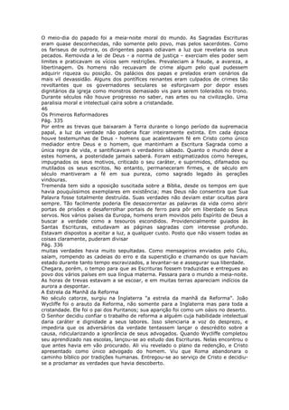 O meio-dia do papado foi a meia-noite moral do mundo. As Sagradas Escrituras
eram quase desconhecidas, não somente pelo povo, mas pelos sacerdotes. Como
os fariseus de outrora, os dirigentes papais odiavam a luz que revelaria os seus
pecados. Removida a lei de Deus - a norma de justiça - exerciam eles poder sem
limites e praticavam os vícios sem restrições. Prevaleciam a fraude, a avareza, a
libertinagem. Os homens não recuavam de crime algum pelo qual pudessem
adquirir riqueza ou posição. Os palácios dos papas e prelados eram cenários da
mais vil devassidão. Alguns dos pontífices reinantes eram culpados de crimes tão
revoltantes que os governadores seculares se esforçavam por depor esses
dignitários da igreja como monstros demasiado vis para serem tolerados no trono.
Durante séculos não houve progresso no saber, nas artes ou na civilização. Uma
paralisia moral e intelectual caíra sobre a cristandade.
46
Os Primeiros Reformadores
Pág. 335
Por entre as trevas que baixaram à Terra durante o longo período da supremacia
papal, a luz da verdade não poderia ficar inteiramente extinta. Em cada época
houve testemunhas de Deus - homens que acalentavam fé em Cristo como único
mediador entre Deus e o homem, que mantinham a Escritura Sagrada como a
única regra de vida, e santificavam o verdadeiro sábado. Quanto o mundo deve a
estes homens, a posteridade jamais saberá. Foram estigmatizados como hereges,
impugnados os seus motivos, criticado o seu caráter, e suprimidos, difamados ou
mutilados os seus escritos. No entanto, permaneceram firmes, e de século em
século mantiveram a fé em sua pureza, como sagrado legado às gerações
vindouras.
Tremenda tem sido a oposição suscitada sobre a Bíblia, desde os tempos em que
havia pouquíssimos exemplares em existência; mas Deus não consentira que Sua
Palavra fosse totalmente destruída. Suas verdades não deviam estar ocultas para
sempre. Tão facilmente poderia Ele desacorrentar as palavras da vida como abrir
portas de prisões e desaferrolhar portais de ferro para pôr em liberdade os Seus
servos. Nos vários países da Europa, homens eram movidos pelo Espírito de Deus a
buscar a verdade como a tesouros escondidos. Providencialmente guiados às
Santas Escrituras, estudavam as páginas sagradas com interesse profundo.
Estavam dispostos a aceitar a luz, a qualquer custo. Posto que não vissem todas as
coisas claramente, puderam divisar
Pág. 336
muitas verdades havia muito sepultadas. Como mensageiros enviados pelo Céu,
saíam, rompendo as cadeias do erro e da superstição e chamando os que haviam
estado durante tanto tempo escravizados, a levantar-se e assegurar sua liberdade.
Chegara, porém, o tempo para que as Escrituras fossem traduzidas e entregues ao
povo dos vários países em sua língua materna. Passara para o mundo a meia-noite.
As horas de trevas estavam a se escoar, e em muitas terras apareciam indícios da
aurora a despontar.
A Estrela da Manhã da Reforma
No século catorze, surgiu na Inglaterra "a estrela da manhã da Reforma". João
Wycliffe foi o arauto da Reforma, não somente para a Inglaterra mas para toda a
cristandade. Ele foi o pai dos Puritanos; sua aparição foi como um oásis no deserto.
O Senhor decidiu confiar o trabalho de reforma a alguém cuja habilidade intelectual
daria caráter e dignidade a seus labores. Isso silenciaria a voz do desprezo, e
impediria que os adversários da verdade tentassem lançar o descrédito sobre a
causa, ridicularizando a ignorância de seus advogados. Quando Wycliffe completou
seu aprendizado nas escolas, lançou-se ao estudo das Escrituras. Nelas encontrou o
que antes havia em vão procurado. Ali viu revelado o plano da redenção, e Cristo
apresentado como único advogado do homem. Viu que Roma abandonara o
caminho bíblico por tradições humanas. Entregou-se ao serviço de Cristo e decidiu-
se a proclamar as verdades que havia descoberto.
 