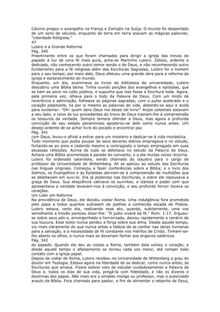 Calvino pregou o evangelho na França e Zwínglio na Suíça. O mundo foi despertado
de um sono de séculos, enquanto de terra em terra soavam as mágicas palavras:
"Liberdade Religiosa."
47
Lutero e a Grande Reforma
Pág. 340
Preeminente entre os que foram chamados para dirigir a igreja das trevas do
papado à luz de uma fé mais pura, acha-se Martinho Lutero. Zeloso, ardente e
dedicado, não conhecendo outro temor senão o de Deus, e não reconhecendo outro
fundamento para a fé religiosa além das Escrituras Sagradas, Lutero foi o homem
para o seu tempo; por meio dele, Deus efetuou uma grande obra para a reforma da
igreja e esclarecimento do mundo.
Enquanto, um dia, examinava os livros da biblioteca da universidade, Lutero
descobriu uma Bíblia latina. Tinha ouvido porções dos evangelhos e epístolas, que
se liam ao povo no culto público, e supunha que isso fosse a Escritura toda. Agora,
pela primeira vez, olhava para o todo da Palavra de Deus. Com um misto de
reverência e admiração, folheava as páginas sagradas; com o pulso acelerado e o
coração palpitante, lia por si mesmo as palavras de vida, detendo-se aqui e acolá
para exclamar: "Oh! quem dera Deus me desse tal livro!" Anjos celestiais estavam
a seu lado, e raios de luz procedentes do trono de Deus traziam-lhe à compreensão
os tesouros da verdade. Sempre temera ofender a Deus, mas agora a profunda
convicção de seu estado pecaminoso apoderou-se dele como nunca antes. Um
desejo ardente de se achar livre do pecado e encontrar paz
Pág. 341
com Deus, levou-o afinal a entrar para um mosteiro e dedicar-se à vida monástica.
Todo momento que podia poupar de seus deveres diários empregava-o no estudo,
furtando-se ao sono e cedendo mesmo a contragosto o tempo empregado em suas
escassas refeições. Acima de tudo se deleitava no estudo da Palavra de Deus.
Achara uma Bíblia acorrentada à parede do convento, e a ela muitas vezes recorria.
Lutero foi ordenado sacerdote, sendo chamado do claustro para o cargo de
professor da Universidade de Wittemberg. Ali se aplicou ao estudo das Escrituras
nas línguas originais. Começou a fazer conferências sobre a Bíblia; e o livro dos
Salmos, os Evangelhos e as Epístolas abriram-se à compreensão de multidões que
se deleitavam em ouvi-lo. Era já poderoso nas Escrituras, e sobre ele repousava a
graça de Deus. Sua eloqüência cativava os ouvintes; a clareza e poder com que
apresentava a verdade levavam-nos à convicção, e seu profundo fervor tocava os
corações.
Um Líder em Reforma
Na providência de Deus, ele decidiu visitar Roma. Uma indulgência fora prometida
pelo papa a todos quantos subissem de joelhos a conhecida escada de Pilatos.
Lutero estava, certo dia, realizando esse ato, quando, subitamente, uma voz
semelhante a trovão pareceu dizer-lhe: "O justo viverá da fé." Rom. 1:17. Ergueu-
se sobre seus pés e, envergonhado e horrorizado, deixou rapidamente o cenário de
sua loucura. Esse texto nunca perdeu a força sobre sua alma. Desde aquele tempo,
viu mais claramente do que nunca antes a falácia de se confiar nas obras humanas
para a salvação, e a necessidade de fé constante nos méritos de Cristo. Tinham-se-
lhe aberto os olhos, e nunca mais se deveriam fechar aos enganos satânicos
Pág. 342
do papado. Quando ele deu as costas a Roma, também dela volveu o coração, e
desde aquele tempo o afastamento se tornou cada vez maior, até romper todo
contato com a igreja papal.
Depois de voltar de Roma, Lutero recebeu na Universidade de Wittenberg o grau de
doutor em Teologia. Estava agora na liberdade de se dedicar, como nunca antes, às
Escrituras que amava. Fizera solene voto de estudar cuidadosamente a Palavra de
Deus e, todos os dias de sua vida, pregá-la com fidelidade, e não os dizeres e
doutrinas dos papas. Não mais era o simples monge ou professor, mas o autorizado
arauto da Bíblia. Fora chamado para pastor, a fim de alimentar o rebanho de Deus,
 
