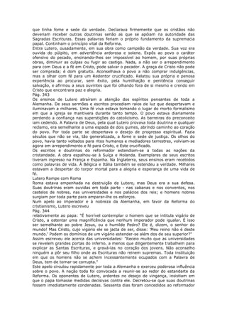 que tinha fome e sede da verdade. Declarava firmemente que os cristãos não
deveriam receber outras doutrinas senão as que se apóiam na autoridade das
Sagradas Escrituras. Essas palavras feriam o próprio fundamento da supremacia
papal. Continham o princípio vital da Reforma.
Entra Lutero, ousadamente, em sua obra como campeão da verdade. Sua voz era
ouvida do púlpito, em advertência ardorosa e solene. Expôs ao povo o caráter
ofensivo do pecado, ensinando-lhes ser impossível ao homem, por suas próprias
obras, diminuir as culpas ou fugir ao castigo. Nada, a não ser o arrependimento
para com Deus e a fé em Cristo, pode salvar o pecador. A graça de Cristo não pode
ser comprada; é dom gratuito. Aconselhava o povo a não comprar indulgências,
mas a olhar com fé para um Redentor crucificado. Relatou sua própria e penosa
experiência ao procurar, sem êxito, pela humilhação e penitência conseguir
salvação, e afirmou a seus ouvintes que foi olhando fora de si mesmo e crendo em
Cristo que encontrara paz e alegria.
Pág. 343
Os ensinos de Lutero atraíram a atenção dos espíritos pensantes de toda a
Alemanha. De seus sermões e escritos procediam raios de luz que despertavam e
iluminavam a milhares. Uma fé viva estava tomando o lugar do morto formalismo
em que a igreja se mantivera durante tanto tempo. O povo estava diariamente
perdendo a confiança nas superstições do catolicismo. As barreiras do preconceito
iam cedendo. A Palavra de Deus, pela qual Lutero provava toda doutrina e qualquer
reclamo, era semelhante a uma espada de dois gumes, abrindo caminho ao coração
do povo. Por toda parte se despertava o desejo de progresso espiritual. Fazia
séculos que não se via, tão generalizada, a fome e sede de justiça. Os olhos do
povo, havia tanto voltados para ritos humanos e mediadores terrestres, volviam-se
agora em arrependimento e fé para Cristo, e Este crucificado.
Os escritos e doutrinas do reformador estendiam-se a todas as nações da
cristandade. A obra espalhou-se à Suíça e Holanda. Exemplares de seus escritos
tiveram ingresso na França e Espanha. Na Inglaterra, seus ensinos eram recebidos
como palavras de vida. À Bélgica e Itália também se estendeu a verdade. Milhares
estavam a despertar do torpor mortal para a alegria e esperança de uma vida de
fé.
Lutero Rompe com Roma
Roma estava empenhada na destruição de Lutero, mas Deus era a sua defesa.
Suas doutrinas eram ouvidas em toda parte - nas cabanas e nos conventos, nos
castelos de nobres, nas universidades e nos palácios dos reis; e homens nobres
surgiam por toda parte para amparar-lhe os esforços.
Num apelo ao imperador e à nobreza da Alemanha, em favor da Reforma do
cristianismo, Lutero escreveu
Pág. 344
relativamente ao papa: "É horrível contemplar o homem que se intitula vigário de
Cristo, a ostentar uma magnificência que nenhum imperador pode igualar. É isso
ser semelhante ao pobre Jesus, ou o humilde Pedro? Ele é, dizem, o senhor do
mundo! Mas Cristo, cujo vigário ele se jacta de ser, disse: 'Meu reino não é deste
mundo.' Podem os domínios de um vigário estender-se além dos de seu superior?"
Assim escreveu ele acerca das universidades: "Receio muito que as universidades
se revelem grandes portas do inferno, a menos que diligentemente trabalhem para
explicar as Santas Escrituras, e gravá-las no coração dos jovens. Não aconselho
ninguém a pôr seu filho onde as Escrituras não reinem supremas. Toda instituição
em que os homens não se achem incessantemente ocupados com a Palavra de
Deus, tem de tornar-se corrupta."
Este apelo circulou rapidamente por toda a Alemanha e exerceu poderosa influência
sobre o povo. A nação toda foi convocada a reunir-se ao redor do estandarte da
Reforma. Os oponentes de Lutero, ardentes no desejo de vingança, insistiam em
que o papa tomasse medidas decisivas contra ele. Decretou-se que suas doutrinas
fossem imediatamente condenadas. Sessenta dias foram concedidos ao reformador
 