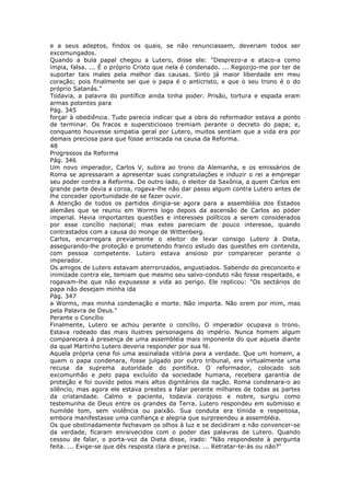 e a seus adeptos, findos os quais, se não renunciassem, deveriam todos ser
excomungados.
Quando a bula papal chegou a Lutero, disse ele: "Desprezo-a e ataco-a como
ímpia, falsa. ... É o próprio Cristo que nela é condenado. ... Regozijo-me por ter de
suportar tais males pela melhor das causas. Sinto já maior liberdade em meu
coração; pois finalmente sei que o papa é o anticristo, e que o seu trono é o do
próprio Satanás."
Todavia, a palavra do pontífice ainda tinha poder. Prisão, tortura e espada eram
armas potentes para
Pág. 345
forçar à obediência. Tudo parecia indicar que a obra do reformador estava a ponto
de terminar. Os fracos e supersticiosos tremiam perante o decreto do papa; e,
conquanto houvesse simpatia geral por Lutero, muitos sentiam que a vida era por
demais preciosa para que fosse arriscada na causa da Reforma.
48
Progressos da Reforma
Pág. 346
Um novo imperador, Carlos V, subira ao trono da Alemanha, e os emissários de
Roma se apressaram a apresentar suas congratulações e induzir o rei a empregar
seu poder contra a Reforma. De outro lado, o eleitor da Saxônia, a quem Carlos em
grande parte devia a coroa, rogava-lhe não dar passo algum contra Lutero antes de
lhe conceder oportunidade de se fazer ouvir.
A Atenção de todos os partidos dirigia-se agora para a assembléia dos Estados
alemães que se reuniu em Worms logo depois da ascensão de Carlos ao poder
imperial. Havia importantes questões e interesses políticos a serem considerados
por esse concílio nacional; mas estes pareciam de pouco interesse, quando
contrastados com a causa do monge de Wittenberg.
Carlos, encarregara previamente o eleitor de levar consigo Lutero à Dieta,
assegurando-lhe proteção e prometendo franco estudo das questões em contenda,
com pessoa competente. Lutero estava ansioso por comparecer perante o
imperador.
Os amigos de Lutero estavam aterrorizados, angustiados. Sabendo do preconceito e
inimizade contra ele, temiam que mesmo seu salvo-conduto não fosse respeitado, e
rogavam-lhe que não expusesse a vida ao perigo. Ele replicou: "Os sectários do
papa não desejam minha ida
Pág. 347
a Worms, mas minha condenação e morte. Não importa. Não orem por mim, mas
pela Palavra de Deus."
Perante o Concílio
Finalmente, Lutero se achou perante o concílio. O imperador ocupava o trono.
Estava rodeado das mais ilustres personagens do império. Nunca homem algum
comparecera à presença de uma assembléia mais imponente do que aquela diante
da qual Martinho Lutero deveria responder por sua fé.
Aquela própria cena foi uma assinalada vitória para a verdade. Que um homem, a
quem o papa condenara, fosse julgado por outro tribunal, era virtualmente uma
recusa da suprema autoridade do pontífice. O reformador, colocado sob
excomunhão e pelo papa excluído da sociedade humana, recebera garantia de
proteção e foi ouvido pelos mais altos dignitários da nação. Roma condenara-o ao
silêncio, mas agora ele estava prestes a falar perante milhares de todas as partes
da cristandade. Calmo e paciente, todavia corajoso e nobre, surgiu como
testemunha de Deus entre os grandes da Terra. Lutero respondeu em submisso e
humilde tom, sem violência ou paixão. Sua conduta era tímida e respeitosa,
embora manifestasse uma confiança e alegria que surpreendeu a assembléia.
Os que obstinadamente fechavam os olhos à luz e se decidiram a não convencer-se
da verdade, ficaram enraivecidos com o poder das palavras de Lutero. Quando
cessou de falar, o porta-voz da Dieta disse, irado: "Não respondeste à pergunta
feita. ... Exige-se que dês resposta clara e precisa. ... Retratar-te-ás ou não?"
 
