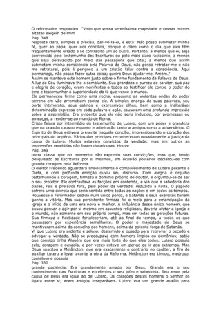 O reformador respondeu: "Visto que vossa sereníssima majestade e vossas nobres
altezas exigem de mim
Pág. 348
resposta clara, simples e precisa, dar-vo-la-ei, é esta: Não posso submeter minha
fé, quer ao papa, quer aos concílios, porque é claro como o dia que eles têm
freqüentemente errado e se contradito um ao outro. Portanto, a menos que eu seja
convencido pelo testemunho das Escrituras ou pelo mais claro raciocínio; a menos
que seja persuadido por meio das passagens que citei; a menos que assim
submetam minha consciência pela Palavra de Deus, não posso retratar-me e não
me retratarei, pois é perigoso a um cristão falar contra a consciência. Aqui
permaneço, não posso fazer outra coisa; queira Deus ajudar-me. Amém."
Assim se manteve este homem justo sobre o firme fundamento da Palavra de Deus.
A luz do Céu iluminava-lhe o semblante. Sua grandeza e pureza de caráter, sua paz
e alegria de coração, eram manifestas a todos ao testificar ele contra o poder do
erro e testemunhar a superioridade da fé que vence o mundo.
Ele permaneceu firme como uma rocha, enquanto as violentas ondas do poder
terreno em vão arremetiam contra ele. A simples energia de suas palavras, seu
porte intimorato, seus calmos e expressivos olhos, bem como a inalterável
determinação expressa em cada palavra e ação, causaram uma profunda impressão
sobre a assembléia. Era evidente que ele não seria induzido, por promessas ou
ameaças, a render-se ao mando de Roma.
Cristo falara por intermédio do testemunho de Lutero, com um poder e grandeza
que na ocasião causou espanto e admiração tanto a amigos como a adversários. O
Espírito de Deus estivera presente naquele concílio, impressionando o coração dos
principais do império. Vários dos príncipes reconheceram ousadamente a justiça da
causa de Lutero. Muitos estavam convictos da verdade; mas em outros as
impressões recebidas não foram duradouras. Houve
Pág. 349
outra classe que no momento não exprimiu suas convicções, mas que, tendo
pesquisado as Escrituras por si mesmos, em ocasião posterior declarou-se com
grande coragem pela Reforma.
O eleitor Frederico aguardara ansiosamente o comparecimento de Lutero perante a
Dieta, e com profunda emoção ouviu seu discurso. Com alegria e orgulho
testemunhou a coragem, firmeza e domínio próprio do doutor, e orgulhou-se de ser
o seu protetor. Ele contrastava as facções em contenda, e via que a sabedoria dos
papas, reis e prelados fora, pelo poder da verdade, reduzida a nada. O papado
sofrera uma derrota que seria sentida entre todas as nações e em todos os tempos.
Houvesse o reformador cedido num único ponto, e Satanás e seus exércitos teriam
ganho a vitória. Mas sua persistente firmeza foi o meio para a emancipação da
igreja e o início de uma era nova e melhor. A influência desse único homem, que
ousou pensar e agir por si mesmo em assuntos religiosos, deveria afetar a igreja e
o mundo, não somente em seu próprio tempo, mas em todas as gerações futuras.
Sua firmeza e fidelidade fortaleceriam, até ao final do tempo, a todos os que
passassem por experiência semelhante. O poder e majestade de Deus se
mantiveram acima do conselho dos homens, acima da potente força de Satanás.
Vi que Lutero era ardente e zeloso, destemido e ousado para reprovar o pecado e
advogar a verdade. Não se preocupava com homens ímpios ou demônios; sabia
que consigo tinha Alguém que era mais forte do que eles todos. Lutero possuía
zelo, coragem e ousadia, e por vezes esteve em perigo de ir aos extremos. Mas
Deus suscitou a Melâncton, que era exatamente o contrário no caráter, a fim de
auxiliar Lutero a levar avante a obra da Reforma. Melâncton era tímido, medroso,
cauteloso e possuía
Pág. 350
grande paciência. Era grandemente amado por Deus. Grande era o seu
conhecimento das Escrituras e excelentes o seu juízo e sabedoria. Seu amor pela
causa de Deus era igual ao de Lutero. Os corações destes homens o Senhor os
ligara entre si; eram amigos inseparáveis. Lutero era um grande auxílio para
 
