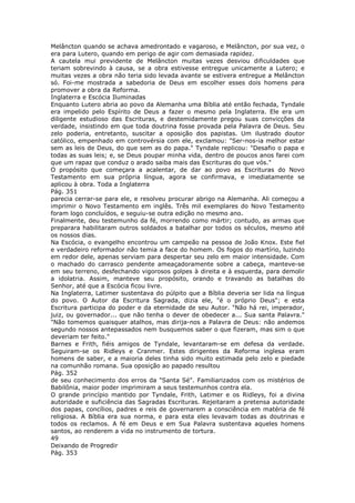 Melâncton quando se achava amedrontado e vagaroso, e Melâncton, por sua vez, o
era para Lutero, quando em perigo de agir com demasiada rapidez.
A cautela mui previdente de Melâncton muitas vezes desviou dificuldades que
teriam sobrevindo à causa, se a obra estivesse entregue unicamente a Lutero; e
muitas vezes a obra não teria sido levada avante se estivera entregue a Melâncton
só. Foi-me mostrada a sabedoria de Deus em escolher esses dois homens para
promover a obra da Reforma.
Inglaterra e Escócia Iluminadas
Enquanto Lutero abria ao povo da Alemanha uma Bíblia até então fechada, Tyndale
era impelido pelo Espírito de Deus a fazer o mesmo pela Inglaterra. Ele era um
diligente estudioso das Escrituras, e destemidamente pregou suas convicções da
verdade, insistindo em que toda doutrina fosse provada pela Palavra de Deus. Seu
zelo poderia, entretanto, suscitar a oposição dos papistas. Um ilustrado doutor
católico, empenhado em controvérsia com ele, exclamou: "Ser-nos-ia melhor estar
sem as leis de Deus, do que sem as do papa." Tyndale replicou: "Desafio o papa e
todas as suas leis; e, se Deus poupar minha vida, dentro de poucos anos farei com
que um rapaz que conduz o arado saiba mais das Escrituras do que vós."
O propósito que começara a acalentar, de dar ao povo as Escrituras do Novo
Testamento em sua própria língua, agora se confirmava, e imediatamente se
aplicou à obra. Toda a Inglaterra
Pág. 351
parecia cerrar-se para ele, e resolveu procurar abrigo na Alemanha. Ali começou a
imprimir o Novo Testamento em inglês. Três mil exemplares do Novo Testamento
foram logo concluídos, e seguiu-se outra edição no mesmo ano.
Finalmente, deu testemunho da fé, morrendo como mártir; contudo, as armas que
preparara habilitaram outros soldados a batalhar por todos os séculos, mesmo até
os nossos dias.
Na Escócia, o evangelho encontrou um campeão na pessoa de João Knox. Este fiel
e verdadeiro reformador não temia a face do homem. Os fogos do martírio, luzindo
em redor dele, apenas serviam para despertar seu zelo em maior intensidade. Com
o machado do carrasco pendente ameaçadoramente sobre a cabeça, manteve-se
em seu terreno, desfechando vigorosos golpes à direita e à esquerda, para demolir
a idolatria. Assim, manteve seu propósito, orando e travando as batalhas do
Senhor, até que a Escócia ficou livre.
Na Inglaterra, Latimer sustentava do púlpito que a Bíblia deveria ser lida na língua
do povo. O Autor da Escritura Sagrada, dizia ele, "é o próprio Deus"; e esta
Escritura participa do poder e da eternidade de seu Autor. "Não há rei, imperador,
juiz, ou governador... que não tenha o dever de obedecer a... Sua santa Palavra."
"Não tomemos quaisquer atalhos, mas dirija-nos a Palavra de Deus: não andemos
segundo nossos antepassados nem busquemos saber o que fizeram, mas sim o que
deveriam ter feito."
Barnes e Frith, fiéis amigos de Tyndale, levantaram-se em defesa da verdade.
Seguiram-se os Ridleys e Cranmer. Estes dirigentes da Reforma inglesa eram
homens de saber, e a maioria deles tinha sido muito estimada pelo zelo e piedade
na comunhão romana. Sua oposição ao papado resultou
Pág. 352
de seu conhecimento dos erros da "Santa Sé". Familiarizados com os mistérios de
Babilônia, maior poder imprimiram a seus testemunhos contra ela.
O grande princípio mantido por Tyndale, Frith, Latimer e os Ridleys, foi a divina
autoridade e suficiência das Sagradas Escrituras. Rejeitaram a pretensa autoridade
dos papas, concílios, padres e reis de governarem a consciência em matéria de fé
religiosa. A Bíblia era sua norma, e para esta eles levavam todas as doutrinas e
todos os reclamos. A fé em Deus e em Sua Palavra sustentava aqueles homens
santos, ao renderem a vida no instrumento de tortura.
49
Deixando de Progredir
Pág. 353
 