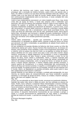 A reforma não terminou com Lutero, como muitos supõem. Ela haverá de
prosseguir até a conclusão da história terrestre. Lutero tinha uma grande obra a
fazer, em refletir a outros a luz que Deus permitiu brilhasse sobre ele; todavia, não
recebeu toda a luz que devia ser dada ao mundo. Desde aquele tempo, nova luz
tem continuamente resplandecido sobre as Escrituras, e novas verdades têm sido
constantemente reveladas.
Lutero e seus colaboradores executaram um nobre trabalho para Deus; mas, tendo
vindo eles da Igreja de Roma, e tendo eles próprios crido e defendido suas
doutrinas, não seria de esperar que pudessem discernir todos os seus enganos. Seu
trabalho foi quebrar os grilhões de Roma e dar a Bíblia ao mundo, embora
houvesse importantes verdades que deixassem de descobrir, e graves erros, a que
não renunciaram. A maioria deles continuou a observar o domingo e outras festas
papais. Na verdade, eles não o consideravam como tendo autoridade divina, mas
criam que devia ser observado como dia de culto, geralmente aceito. Havia alguns
dentre eles, entretanto, que honravam o sábado do quarto mandamento. Entre os
reformadores da igreja, um lugar honroso deve ser dado a todos aqueles que foram
firmes em reivindicar uma verdade geralmente ignorada,
Pág. 354
mesmo pelos protestantes - aqueles que mantinham a validade do quarto
mandamento e a obrigação do sábado bíblico. Quando a Reforma varreu as trevas
que pairavam em toda a cristandade, os guardadores do sábado foram postos em
foco em muitas terras.
Os que receberam as grandes bênçãos da Reforma não foram avante na trilha tão
nobremente aberta por Lutero. Poucos homens fiéis levantaram-se, de tempos em
tempos, para proclamar novas verdades e expor erros longamente acariciados, mas
a maioria, como os judeus nos dias de Cristo, ou os papistas no tempo de Lutero,
estava satisfeita em crer como creram seus pais e viver como eles viveram. Dessa
maneira, novamente a religião degenerou em formalismo; e erros e superstições
que teriam sido postos de lado, tivesse a igreja continuado a andar na luz da
Palavra de Deus, foram retidos e acalentados. Assim, o espírito inspirado pela
Reforma gradualmente morreu, até que houve quase tão grande necessidade de
reforma nas igrejas protestantes, como na Igreja de Roma, no tempo de Lutero.
Havia o mesmo estupor espiritual, o mesmo respeito pelas opiniões humanas, o
mesmo espírito de mundanismo, e a mesma substituição dos ensinamentos da
Palavra de Deus por teorias humanas. O orgulho e a extravagância eram nutridos à
guisa de religião. As igrejas tornaram-se corrompidas, através de suas alianças com
o mundo. Assim, se degradaram os grandes princípios, pelos quais Lutero e seus
fiéis colaboradores tanto fizeram e sofreram.
Quando Satanás viu que falhara em esmagar a verdade pela perseguição, de novo
recorreu ao mesmo plano de comprometimento que havia conduzido à grande
apostasia e à formação da Igreja de Roma. Induziu os cristãos a fazerem alianças,
agora, não mais com pagãos, mas com
Pág. 355
os que, por sua adoração ao deus deste mundo, provavam-se igualmente idólatras.
Satanás não podia mais retirar a Bíblia do povo; ela fora colocada ao alcance de
todos. Porém, levou milhares a aceitarem falsas interpretações e teorias errôneas,
sem examinarem as Escrituras, a fim de aprender a verdade por si mesmos. Ele
havia corrompido as doutrinas da Bíblia, e as tradições que iam arruinar milhões de
pessoas estavam aprofundando as raízes. A igreja estava encorajando e
defendendo estas tradições, em vez de contender pela fé que uma vez foi entregue
aos santos. E enquanto inteiramente inconscientes de sua condição e perigo, a
igreja e o mundo aproximavam-se rapidamente do mais solene e momentoso
período da história do mundo - o período da revelação do Filho do homem.
50
A Primeira Mensagem Angélica
Pág. 356
 