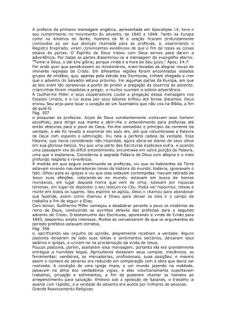 A profecia da primeira mensagem angélica, apresentada em Apocalipse 14, teve o
seu cumprimento no movimento do advento, de 1840 a 1844. Tanto na Europa
como na América do Norte, homens de fé e oração ficaram profundamente
comovidos ao ser sua atenção chamada para as profecias, e, examinando o
Registro Inspirado, viram convincentes evidências de que o fim de todas as coisas
estava às portas. O Espírito de Deus instou com Seus servos para darem a
advertência. Por todas as partes disseminou-se a mensagem do evangelho eterno:
"Temei a Deus, e dai-Lhe glória; porque vinda é a hora do Seu juízo." Apoc. 14:7.
Por onde quer que penetrassem os missionários, eram levadas as alegres novas do
iminente regresso de Cristo. Em diferentes regiões foram encontrados isolados
grupos de cristãos, que, apenas pelo estudo das Escrituras, tinham chegado a crer
que o advento do Salvador estava próximo. Em algumas partes da Europa, em que
as leis eram tão opressivas a ponto de proibir a pregação da doutrina do advento,
criancinhas foram impelidas a pregar, e muitos ouviram a solene advertência.
A Guilherme Miller e seus cooperadores coube a pregação dessa mensagem nos
Estados Unidos, e a luz acesa por seus labores brilhou até terras distantes. Deus
enviou Seu anjo para tocar o coração de um fazendeiro que não cria na Bíblia, a fim
de guiá-lo
Pág. 357
a pesquisar as profecias. Anjos de Deus constantemente visitavam esse homem
escolhido, para dirigir sua mente e abrir-lhe o entendimento para profecias até
então obscuras para o povo de Deus. Foi-lhe concedido o princípio da corrente da
verdade, e ele foi levado a examinar elo após elo, até que vislumbrasse a Palavra
de Deus com espanto e admiração. Viu nela a perfeita cadeia da verdade. Essa
Palavra, que havia considerado não inspirada, agora abria-se diante de seus olhos
em sua gloriosa beleza. Viu que uma parte das Escrituras explicava outra, e quando
uma passagem era de difícil entendimento, encontrava em outra porção da Palavra,
uma que a explanava. Considerou a sagrada Palavra de Deus com alegria e o mais
profundo respeito e reverência.
À medida em que seguia examinando as profecias, viu que os habitantes da Terra
estavam vivendo nas derradeiras cenas da história do mundo; todavia, ignoravam o
fato. Olhou para as igrejas e viu que elas estavam corrompidas; haviam retirado de
Jesus suas afeições, colocando-as no mundo; estavam em busca de honras
mundanas, em lugar daquela honra que vem de cima; lutavam por riquezas
terrenas, em lugar de depositar o seu tesouro no Céu. Podia ver hipocrisia, trevas e
morte em todos os lugares. Seu espírito se agitou. Deus o chamou para abandonar
sua fazenda, assim como chamou a Eliseu para deixar os bois e o campo de
trabalho a fim de seguir a Elias.
Com temor, Guilherme Miller começou a desdobrar perante o povo os mistérios do
reino de Deus, conduzindo os ouvintes através das profecias para o segundo
advento de Cristo. O testemunho das Escrituras, apontando a vinda de Cristo para
1843, despertou amplo interesse. Muitos se convenceram de que os argumentos do
período profético estavam corretos,
Pág. 358
e, sacrificando seu orgulho de opinião, alegremente recebiam a verdade. Alguns
pastores deixaram de lado suas idéias e sentimentos sectários, deixaram seus
salários e igrejas, e uniram-se na proclamação da vinda de Jesus.
Poucos pastores, porém, aceitaram esta mensagem; portanto ela era grandemente
entregue a humildes leigos. Agricultores deixavam seus campos; mecânicos, as
ferramentas; vendeiros, as mercadorias; profissionais, suas posições; e mesmo
assim o número de obreiros era reduzido em comparação com a obra que devia ser
realizada. A condição de uma igreja ímpia, e um mundo jazendo na maldade,
pesavam na alma dos verdadeiros vigias, e eles voluntariamente suportavam
trabalhos, privação e sofrimentos, a fim de poderem chamar os homens ao
arrependimento para salvação. Embora sob a oposição de Satanás, o trabalho ia
avante com rapidez, e a verdade do advento era aceita por milhares de pessoas.
Grande Reavivamento Religioso
 