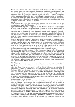 Muitos que professavam amar o Salvador, declaravam que não se opunham à
doutrina do segundo advento; faziam objeções unicamente, ao tempo definido. Mas
os olhos de Deus, que tudo vêem, leram o seu coração. Não desejavam ouvir
acerca da vinda de Cristo para julgar o mundo com justiça. Haviam sido servos
infiéis; suas obras não resistiriam à inspeção do Deus que sonda os corações, e
receavam encontrar-se com o Senhor. Tais como os judeus, ao tempo do primeiro
advento de Cristo, não estavam preparados para recebê-Lo. Satanás e seus anjos
exultavam e lançavam a afronta ao rosto de
Pág. 361
Cristo e dos santos anjos, por ter Seu povo professo tão pouco amor por Ele que
não desejavam o Seu aparecimento.
Vigias infiéis embaraçavam o progresso da obra de Deus. À medida em que o povo
se levantava e começava a indagar sobre o caminho da salvação, estes líderes se
interpunham entre eles e a verdade, procurando acalmar seus temores, por falsas
interpretações da Palavra de Deus. Estavam unidos nesse trabalho, Satanás e
pastores não consagrados, clamando paz, paz, quando Deus não havia falado de
paz. Tais quais os fariseus no tempo de Cristo, muitos se recusavam a entrar no
reino de Deus e impediam os que estavam entrando. O sangue dessas almas ser-
lhes-á requerido.
Por onde quer que a mensagem da verdade fosse proclamada, os mais humildes e
devotos nas igrejas eram os primeiros a recebê-la. Os que estudavam por si
mesmos a Bíblia, podiam ver o caráter não escriturístico das opiniões populares
com respeito às profecias. E onde quer que o povo não fosse enganado pelos
esforços do clero em confundir e perverter a fé, onde quer que por si mesmos
pesquisassem a Palavra de Deus, a doutrina do advento precisava apenas ser
comparada com as Escrituras para estabelecer-lhe a autoridade divina.
Muitos eram perseguidos por seus irmãos descrentes. Alguns, a fim de conservar
sua posição na igreja, concordaram em silenciar a respeito de sua esperança;
outros, porém, sentiam que a lealdade para com Deus não lhes permitia ocultar
desta maneira as verdades que Ele lhes confiara. Não poucos foram separados da
comunhão da igreja, unicamente pelo motivo de exprimirem sua crença na vinda de
Cristo. Aos que suportavam essa prova de fé, as palavras da profecia se tornavam
mui preciosas: "Vossos irmãos que vos aborrecem e que para longe vos lançam por
amor do Meu nome, dizem: O Senhor
Pág. 362
seja glorificado, para que vejamos a vossa alegria; mas eles serão confundidos."
Isa. 66:5.
Anjos de Deus observavam, com o mais profundo interesse, o resultado da
advertência. Quando as igrejas como um corpo rejeitaram a mensagem, anjos se
afastaram delas com tristeza. Nas igrejas havia muitos, porém, que não tinham
ainda sido provados quanto à verdade do advento. Muitas pessoas eram enganadas
por marido, esposa, pais ou filhos, e eram levadas a crer que era pecado até
mesmo ouvir as heresias pregadas pelos adventistas. Os anjos receberam ordem
de proteger fielmente aquelas almas, pois outra luz, procedente do trono de Deus,
deveria ainda resplandecer sobre elas.
Preparo Para Encontrar o Senhor
Com inexprimível desejo, os que haviam recebido a mensagem aguardavam a
vinda do Salvador. O tempo em que esperavam encontrar-se com Ele estava às
portas. Com calma e solenidade viam aproximar-se a hora. Permaneciam em doce
comunhão com Deus, como que antegozando a paz que desfrutariam no glorioso
porvir. Pessoa alguma que haja experimentado esta confiante esperança, poderá
esquecer-se daquelas preciosas horas de expectativa. As ocupações seculares
foram em sua maior parte postas de lado por algumas semanas. Como se
estivessem no leito de morte, e devessem dentro de poucas horas cerrar os olhos
às cenas terrestres, os crentes sinceros examinavam cuidadosamente todos os
pensamentos e emoções de seu coração. Não houve confecção de "vestes para a
ascensão", todos sentiam, porém, a necessidade de evidência íntima de que
 