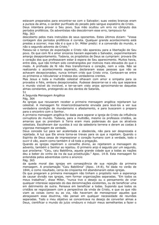estavam preparados para encontrar-se com o Salvador; suas vestes brancas eram
a pureza da alma, o caráter purificado do pecado pelo sangue expiatório de Cristo.
Deus intentara provar o Seu povo. Sua mão ocultou um erro no cômputo dos
períodos proféticos. Os adventistas não descobriram esse erro, tampouco foi
Pág. 363
descoberto pelos mais instruídos de seus oponentes. Estes últimos diziam: "Vossa
contagem dos períodos proféticos é correta. Qualquer grande acontecimento está
prestes a ocorrer; mas não é o que o Sr. Miller prediz: é a conversão do mundo, e
não o segundo advento de Cristo."
Passou-se o tempo de expectação e Cristo não apareceu para a libertação de Seu
povo. Os que com fé e amor sinceros haviam esperado o Salvador, experimentaram
amargo desapontamento. Todavia, os propósitos de Deus se cumpriam: provara Ele
o coração dos que professavam estar à espera de Seu aparecimento. Muitos havia,
entre eles, que não tinham sido constrangidos por motivos mais elevados do que o
medo. A profissão de fé não lhes transformara o coração, nem a vida. Não se
realizando o acontecimento esperado, declararam essas pessoas que não se
achavam decepcionadas; nunca tinham crido que Cristo viria. Contavam-se entre
os primeiros a ridicularizar a tristeza dos verdadeiros crentes.
Mas Jesus e toda a multidão celestial olhavam com amor e simpatia para os
provados e fiéis, embora decepcionados. Pudesse descerrar-se o véu que separava
o mundo visível do invisível, e ter-se-iam visto anjos aproximando-se daquelas
almas constantes, protegendo-as dos dardos de Satanás.
51
A Segunda Mensagem Angélica
Pág. 364
As igrejas que recusaram receber a primeira mensagem angélica rejeitaram luz
celestial. A mensagem foi misericordiosamente enviada para levá-los a ver sua
verdadeira condição de mundanismo e afastamento, e para buscarem o preparo
para o encontro com o Senhor.
A primeira mensagem angélica foi dada para separar a igreja de Cristo da influência
corruptora do mundo. Todavia, para a multidão, mesmo os professos cristãos, as
amarras que os prendiam à Terra eram mais poderosas do que os atrativos
celestiais. Escolheram dar ouvidos à voz da sabedoria terrena e deram as costas à
vigorosa mensagem da verdade.
Deus concede luz para ser acalentada e obedecida, não para ser desprezada e
rejeitada. A luz que Ele envia torna-se trevas para os que a rejeitam. Quando o
Espírito de Deus cessa de impressionar o coração humano com a verdade, todo o
ouvir é vão, assim como também é vã toda a pregação.
Quando as igrejas repeliram o conselho divino, ao rejeitarem a mensagem do
advento, também o Senhor as rejeitou. O primeiro anjo é seguido por um segundo,
que proclama: "Caiu, caiu Babilônia, aquela grande cidade que a todas as nações
deu a beber do vinho da ira da sua prostituição." Apoc. 14:8. Esta mensagem foi
entendida pelos adventistas como o anúncio
Pág. 365
da queda moral das igrejas em conseqüência de sua rejeição da primeira
mensagem. A proclamação "Caiu Babilônia" (Apoc. 14:8), foi dada no verão de
1844, e como resultado, cerca de cinqüenta mil abandonaram estas igrejas.
Os que pregaram a primeira mensagem não tinham o propósito nem a esperança
de causar divisão nas igrejas, nem formar organizações separadas. "Em todos os
meus trabalhos", disse Miller, "nunca tive o desejo ou o pensamento de criar
qualquer interesse separado do das denominações existentes, ou de beneficiar uma
em detrimento de outra. Pensava em beneficiar a todas. Supondo que todos os
cristãos se regozijassem com a perspectiva da vinda de Cristo, e que os que não
viam as coisas como eu as via, não haveriam de menosprezar aqueles que
abraçassem essa doutrina, não pensei em qualquer necessidade de reuniões
separadas. Todo o meu objetivo se concentrava no desejo de converter almas a
Deus, cientificar o mundo do juízo vindouro e induzir meus semelhantes a fazer o
 