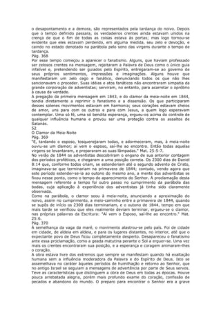 o desapontamento e a demora, são representados pela tardança do noivo. Depois
que o tempo definido passara, os verdadeiros crentes ainda estavam unidos na
crença de que o fim de todas as coisas estava às portas; mas logo tornou-se
evidente que eles estavam perdendo, em alguma medida, seu zelo e devoção, e
caindo no estado denotado na parábola pelo sono das virgens durante o tempo de
tardança.
Pág. 368
Por esse tempo começou a aparecer o fanatismo. Alguns, que haviam professado
ser zelosos crentes na mensagem, rejeitaram a Palavra de Deus como o único guia
infalível e, pretendendo ser guiados pelo Espírito, entregaram-se ao governo de
seus próprios sentimentos, impressões e imaginações. Alguns houve que
manifestaram um zelo cego e fanático, denunciando todos os que não lhes
sancionavam o proceder. Suas idéias e atos fanáticos não encontraram simpatia da
grande corporação de adventistas; serviram, no entanto, para acarretar o opróbrio
à causa da verdade.
A pregação da primeira mensagem em 1843, e do clamor da meia-noite em 1844,
tendia diretamente a reprimir o fanatismo e a dissensão. Os que participaram
desses solenes movimentos estavam em harmonia; seus corações estavam cheios
de amor, uns para com os outros e para com Jesus, a quem logo esperavam
contemplar. Uma só fé, uma só bendita esperança, ergueu-os acima do controle de
qualquer influência humana e provou ser uma proteção contra os assaltos de
Satanás.
52
O Clamor da Meia-Noite
Pág. 369
"E, tardando o esposo, tosquenejaram todas, e adormeceram, mas, à meia-noite
ouviu-se um clamor; aí vem o esposo, saí-lhe ao encontro. Então todas aquelas
virgens se levantaram, e prepararam as suas lâmpadas." Mat. 25:5-7.
No verão de 1844 os adventistas descobriram o engano de sua anterior contagem
dos períodos proféticos, e chegaram a uma posição correta. Os 2300 dias de Daniel
8:14 que, conforme todos criam, se estenderiam até o segundo advento de Cristo,
imaginava-se que terminariam na primavera de 1844; contudo, vendo agora que
este período estender-se-ia ao outono do mesmo ano, a mente dos adventistas se
fixou nesse ponto, como o tempo do aparecimento do Senhor. A proclamação desta
mensagem referente a tempo foi outro passo no cumprimento da parábola das
bodas, cuja aplicação à experiência dos adventistas já tinha sido claramente
observada.
Como na parábola, o clamor soou à meia-noite, anunciando a aproximação do
noivo, assim no cumprimento, a meio-caminho entre a primavera de 1844, quando
se supôs de início os 2300 dias terminariam, e o outono de 1844, tempo em que
mais tarde se verificou que eles realmente deviam terminar, ergueu-se o clamor,
nas próprias palavras da Escritura: "Aí vem o Esposo, saí-lhe ao encontro." Mat.
25:6.
Pág. 370
À semelhança da vaga da maré, o movimento alastrou-se pelo país. Foi de cidade
em cidade, de aldeia em aldeia, e para os lugares distantes, no interior, até que o
expectante povo de Deus ficou completamente desperto. Desapareceu o fanatismo
ante essa proclamação, como a geada matutina perante o Sol a erguer-se. Uma vez
mais os crentes encontraram sua posição, e a esperança e coragem animaram-lhes
o coração.
A obra estava livre dos extremos que sempre se manifestam quando há exaltação
humana sem a influência moderadora da Palavra e do Espírito de Deus. Isto se
assemelhava no caráter àqueles períodos de humilhação e retorno ao Senhor, que
no antigo Israel se seguiam a mensagens de advertência por parte de Seus servos.
Teve as características que distinguem a obra de Deus em todas as épocas. Houve
pouca arrebatada alegria, porém mais profundo exame do coração, confissão de
pecados e abandono do mundo. O preparo para encontrar o Senhor era a grave
 