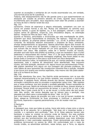 suportar as acusações e zombarias de um mundo escarnecedor era, em verdade,
uma terrível prova de fé e paciência.
Todavia, este desapontamento não foi tão grande como o que experimentaram os
discípulos por ocasião do primeiro advento de Cristo. Quando Jesus cavalgou
triunfalmente para Jerusalém, Seus seguidores criam estar Ele prestes a ascender
ao trono de Davi e libertar Israel dos seus
Pág. 373
opressores. Cheios de esperança e alegria antecipada, competiam uns com os
outros em prestar honras a seu Rei. Muitos Lhe estendiam no caminho seus
próprios mantos, à guisa de tapetes, ou, à Sua passagem, cobriam o solo com
viçosos ramos de palmeira. Uniam-se, com entusiástica alegria, na aclamação
festiva: "Hosana ao Filho de Davi!" Mat. 21:15.
Quando os fariseus, perturbados e enraivecidos por esta manifestação de júbilo,
quiseram que Jesus repreendesse os discípulos, Ele replicou: "Digo-vos que, se
estes se calarem, as próprias pedras clamarão." Luc. 19:40. A profecia devia ser
cumprida. Os discípulos estavam executando o propósito de Deus; entretanto,
amargo desapontamento os aguardava. Apenas decorridos alguns dias tiveram de
testemunhar a morte atroz do Salvador, e depô-Lo na sepultura. As expectativas
que nutriam não se haviam realizado em um único particular, e suas esperanças
morreram com Jesus. Não puderam, antes de o Senhor triunfar do túmulo,
perceber que tudo havia sido predito na profecia, e que era necessário "que o Cristo
padecesse e ressuscitasse dos mortos". Atos 17:3. De igual maneira esta profecia
se cumpriu na primeira e segunda mensagens angélicas. Elas foram dadas no seu
tempo exato e cumpriram a obra para a qual foram por Deus designadas.
O mundo estivera a olhar, na expectativa de que, se o tempo passasse e Cristo não
aparecesse, todo o sistema do adventismo seria abandonado. Mas enquanto
muitos, sob forte tentação, deixaram a fé, alguns houve que permaneceram firmes.
Não podiam identificar erro algum em sua contagem dos períodos proféticos. Os
mais hábeis de seus oponentes não conseguiram subverter-lhes a posição. Verdade
é que houve erro quanto aos eventos esperados, mas mesmo isto não podia abalar-
lhes a fé na Palavra de Deus.
Pág. 374
Deus não abandonou Seu povo; Seu Espírito ainda permaneceu com os que não
negaram temerariamente a luz que tinham recebido, nem acusaram o movimento
adventista. O apóstolo Paulo, olhando através dos séculos, escreveu palavras de
animação e advertência para os provados e expectantes nessa crise: "Não rejeiteis
pois a vossa confiança, que tem grande e avultado galardão. Porque necessitais de
paciência, para que, depois de haverdes feito a vontade de Deus, possais alcançar a
promessa. Porque ainda um poucochinho de tempo, e o que há de vir virá, e não
tardará. Mas o justo viverá da fé; e, se ele recuar, a minha alma não tem prazer
nele. Nós, porém, não somos daqueles que se retiram para a perdição, mas
daqueles que crêem para a conservação da alma." Heb. 10:35-39.
Sua única maneira segura de proceder era reter a luz que já haviam recebido de
Deus, apegar-se firmemente às Suas promessas e continuar a pesquisar as
Escrituras, esperando e vigiando pacientemente, a fim de receber mais luz.
53
O Santuário
Pág. 375
A passagem que, mais que todas as outras, havia sido tanto a base como a coluna
central da fé do advento, foi a declaração: "Até duas mil e trezentas tardes e
manhãs; e o santuário será purificado." Dan. 8:14. Estas palavras haviam sido
familiares a todos os crentes na próxima vinda do Senhor. Era esta profecia
repetida com alegria pelos lábios de milhares, como a senha de sua fé. Todos
sentiam que dos acontecimentos nela preditos dependiam suas mais brilhantes
expectativas e mais acariciadas esperanças. Ficara demonstrado que estes dias
proféticos terminariam no outono de 1844. Em conformidade com o resto do
mundo cristão, os adventistas admitiam, nesse tempo, que a Terra, ou alguma
 
