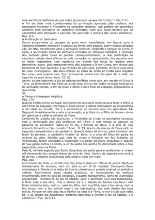 com sacrifícios melhores do que estes [o precioso sangue de Cristo]." Heb. 9:23.
A fim de obter mais conhecimento da purificação apontada pela profecia, era
necessário entender o ministério do santuário celestial. Isto poderia ser aprendido
somente pelo ministério do santuário terrestre, visto que Paulo declara que os
sacerdotes nele oficiavam e serviam "de exemplar e sombra das coisas celestiais".
Heb. 8:5.
A Purificação do Santuário
Como antigamente os pecados do povo eram transferidos, em figura, para o
santuário terrestre mediante o sangue da oferta pelo pecado, assim nossos pecados
são, de fato, transferidos para o santuário celestial, mediante o sangue de Cristo. E
como a purificação típica do santuário terrestre se efetuava mediante a remoção
dos pecados pelos quais se poluíra, conseqüentemente, a real purificação do
santuário celeste deve efetuar-se pela remoção, ou apagamento, dos pecados que
ali estão registrados. Isso necessita um exame dos livros de registro para
determinar quem, pelo arrependimento dos pecados e fé em Cristo, tem direito aos
benefícios de Sua expiação. A purificação do santuário, portanto, envolve uma obra
de juízo investigativo. Isto deve efetuar-se antes da vinda de Cristo para resgatar
Seu povo, pois quando vier, Sua recompensa estará com Ele para dar a cada um
segundo as suas obras. Apoc. 22:12.
Assim, os que seguiram a luz da palavra profética viram que, em vez de vir Cristo à
Terra, ao terminarem em 1844 os 2.300 dias, entrou Ele então no lugar santíssimo
do santuário celeste, a fim de levar a efeito a obra final da expiação, preparatória à
Sua vinda.
54
A Terceira Mensagem Angélica
Pág. 379
Quando Cristo entrou no lugar santíssimo do santuário celestial para levar a efeito a
obra final da expiação, entregou a Seus servos a última mensagem de misericórdia
a ser dada ao mundo. Tal é a advertência do terceiro anjo em Apocalipse 14.
Seguindo imediatamente a esta proclamação, o profeta viu o Filho do homem vindo
em glória para ceifar a colheita da Terra.
Conforme foi predito nas Escrituras, o ministério de Cristo no santíssimo começou
com a terminação dos dias proféticos em 1844. A este tempo se aplicam as
palavras do Revelador: "Abriu-se no céu o templo de Deus, e a arca do Seu
concerto foi vista no Seu templo." Apoc. 11:19. A arca da aliança de Deus está no
segundo compartimento do santuário. Quando Cristo ali entrou, para ministrar em
favor do pecador, o santuário interior se abriu, e a arca de Deus foi posta ao
alcance da vista. Àqueles que, pela fé, viram o Salvador em Seu trabalho de
intercessão, foram revelados a majestade e o poder de Deus. Enquanto o séquito
de Sua glória enchia o templo, a luz do santo dos santos foi derramada sobre o Seu
expectante povo na Terra.
Pela fé, haviam seguido seu Sumo Sacerdote do santo para o santíssimo, e viram-
nO oferecendo Seu sangue diante da arca de Deus. Dentro da sagrada arca está a
lei do Pai, a mesma proclamada pelo próprio Deus em meio
Pág. 380
aos trovões do Sinai, e escrita com Seu próprio dedo em tábuas de pedra. Nenhum
mandamento foi anulado; nem um jota ou um til foi mudado. Conquanto Deus
concedesse a Moisés uma cópia de Sua lei, preservou o grande original no santuário
celeste. Examinando estes santos preceitos, os observadores da verdade
encontraram, bem no seio do Decálogo, o quarto mandamento, como foi a princípio
proclamado: "Lembra-te do dia do sábado, para o santificar. Seis dias trabalharás,
e farás toda a tua obra, mas o sétimo dia é o sábado do Senhor teu Deus: não
farás nenhuma obra, nem tu, nem teu filho, nem tua filha, nem o teu servo, nem a
tua serva, nem o teu animal nem o teu estrangeiro, que está dentro das tuas
portas. Porque em seis dias fez o Senhor os céus e a Terra, o mar e tudo que neles
há, e ao sétimo dia descansou: portanto abençoou o Senhor o dia do sábado, e o
santificou." Êxo. 20:8-11.
 