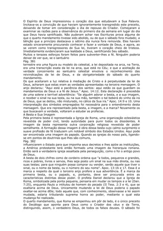O Espírito de Deus impressionou o coração dos que estudavam a Sua Palavra.
Incitava-os a convicção de que haviam ignorantemente transgredido este preceito,
deixando de tomar em consideração o dia de repouso do Criador. Começaram a
examinar as razões para a observância do primeiro dia da semana em lugar do dia
que Deus havia santificado. Não puderam achar nas Escrituras prova alguma de
que o quarto mandamento tivesse sido abolido, ou de que o sábado fora mudado; a
bênção que a princípio destacava o sétimo dia nunca fora removida. Eles haviam
estado sinceramente procurando conhecer e fazer a vontade de Deus, e agora, ao
se verem como transgressores de Sua lei, tiveram o coração cheio de tristeza.
Imediatamente evidenciaram sua lealdade a Deus, santificando Seu sábado.
Muitos e tenazes esforços foram feitos para subverter-lhes a fé. Ninguém poderia
deixar de ver que, se o santuário
Pág. 381
terrestre era uma figura ou modelo do celestial, a lei depositada na arca, na Terra,
era uma transcrição exata da lei na arca, que está no Céu; e que a aceitação da
verdade concernente ao santuário celestial envolvia o reconhecimento das
reivindicações da lei de Deus, e da obrigatoriedade do sábado do quarto
mandamento.
Os que aceitaram a luz relativa à mediação de Cristo e à perpetuidade da lei de
Deus, acharam que estas eram as verdades apresentadas na terceira mensagem. O
anjo declarou: "Aqui está a paciência dos santos: aqui estão os que guardam os
mandamentos de Deus e a fé de Jesus." Apoc. 14:12. Esta declaração é precedida
de uma solene e terrível advertência: "Se alguém adorar a besta, e a sua imagem,
e receber o sinal na sua testa, ou na sua mão, também o tal beberá do vinho da ira
de Deus, que se deitou, não misturado, no cálice da Sua ira." Apoc. 14:9 e 10. Uma
interpretação dos símbolos empregados foi necessária para o entendimento desta
mensagem. Que era representado pela besta, a imagem, e a marca? Novamente os
que buscavam a verdade, voltaram a estudar as profecias.
A Besta e Sua Imagem
Pela primeira besta é representada a Igreja de Roma, uma organização eclesiástica
revestida de poder civil, tendo autoridade para punir todos os dissidentes. A
imagem da besta representa outra corporação religiosa revestida de poder
semelhante. A formação dessa imagem é obra dessa besta cujo calmo surgimento e
suave profissão de fé traduzem um notável símbolo dos Estados Unidos. Aqui pode
ser encontrada uma imagem do papado. Quando as igrejas do nosso país, ligando-
se em pontos de doutrinas que lhes são comuns,
Pág. 382
influenciarem o Estado para que imponha seus decretos e lhes apóie as instituições,
a América protestante terá então formado uma imagem da hierarquia romana.
Então será a verdadeira igreja assaltada pela perseguição, como o foi o antigo povo
de Deus.
A besta de dois chifres como de cordeiro ordena que "a todos, pequenos e grandes,
ricos e pobres, livres e servos, lhes seja posto um sinal na sua mão direita, ou nas
suas testas; para que ninguém possa comprar ou vender, senão aquele que tiver o
sinal, ou o nome da besta, ou o número do seu nome". Apoc. 13:16 e 17. Essa é a
marca a respeito da qual o terceiro anjo profere a sua advertência. É a marca da
primeira besta, ou o papado, e, portanto, deve ser procurada entre as
características distintas desse poder. O profeta Daniel declarou que a Igreja de
Roma, simbolizada pela ponta pequena, pensaria em mudar os tempos e a lei (Dan.
7:25), enquanto Paulo a intitulou de homem do pecado (II Tess. 2:3 e 4), que se
exaltaria acima de Deus. Unicamente mudando a lei de Deus poderia o papado
exaltar-se acima dEle; todo aquele que, com conhecimento, observasse a lei assim
mudada, estaria tributando suprema honra ao poder, mediante o qual esta
mudança foi realizada.
O quarto mandamento, que Roma se empenhou em pôr de lado, é o único preceito
do Decálogo que aponta para Deus como o Criador dos céus e da Terra,
distinguindo, assim, o verdadeiro Deus, de todos os falsos deuses. O sábado foi
 