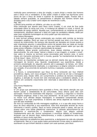 instituído para comemorar a obra da criação, e assim dirigir a mente dos homens
para o Deus vivo e verdadeiro. O Seu poder criador é citado nas Escrituras como
prova de que o Deus de Israel é superior às divindades pagãs. Tivesse sido o
sábado sempre guardado, os pensamentos e afeições dos homens teriam sido
dirigidos para o seu Criador como objeto de reverência e culto,
Pág. 383
e jamais teria existido um idólatra, um ateu ou um infiel.
Essa instituição que aponta para Deus como Criador, é um sinal de Sua justa
autoridade sobre os seres que criou. A mudança do sábado é o sinal, a marca, da
autoridade da igreja católica. Aqueles que, compreendendo os reclamos do quarto
mandamento, escolhem observar o falso em lugar do verdadeiro sábado, estão por
esse meio rendendo homenagem ao único poder que isto autorizou.
Uma Solene Mensagem
A mais terrível ameaça jamais endereçada aos mortais está contida na terceira
mensagem angélica. Deve ser esse um terrível pecado que atrai a ira Deus, sem
mistura de misericórdia. Os homens não deverão ser deixados em trevas quanto a
este importante assunto; a advertência contra tal pecado deve ser dada ao mundo
antes da visitação dos juízos de Deus, para que todos possam saber por que são
esses juízos infligidos, e tenham oportunidade de escapar.
No desfecho dessa grande controvérsia, duas classes distintas e opostas se
desenvolverão. Se uma classe "adorar a besta e a sua imagem, e receber o sinal",
traz sobre si mesma os terríveis juízos anunciados pelo terceiro anjo. A outra
classe, em marcante contraste com o mundo, guarda "os mandamentos de Deus e
a fé de Jesus". Apoc. 14:9 e 12.
Tais foram as importantes verdades que se abriram diante dos que receberam a
mensagem do terceiro anjo. Quando recapitularam sua experiência, desde a
primeira proclamação do segundo advento até à passagem do tempo, em 1844,
viram seu desapontamento explicado, e a esperança e a alegria voltaram a animar
seu coração. A luz provinda do santuário iluminou o passado, o presente,
Pág. 384
e o futuro, e compreenderam que Deus os tinha conduzido por Sua infalível
providência. Agora, com nova coragem e firme fé, uniram-se em dar a mensagem
do terceiro anjo. Desde 1844, em cumprimento à profecia da terceira mensagem
angélica, a atenção do mundo tem sido chamada para o verdadeiro sábado, e um
número em constante crescimento tem retornado à observância do santo dia de
Deus.
55
Uma Firme Plataforma
Pág. 385
Vi um grupo que permanecia bem guardado e firme, não dando atenção aos que
faziam vacilar a estabelecida fé da comunidade. Deus olhava para eles com
aprovação. Foram-me mostrados três degraus - a primeira, a segunda e a terceira
mensagens angélicas. Disse o meu anjo assistente: "Ai de quem mover um bloco
ou mexer num alfinete dessas mensagens. A verdadeira compreensão dessas
mensagens é de vital importância. O destino das almas depende da maneira em
que são elas recebidas."
De novo fui conduzidas às três mensagens angélicas, e vi a que alto preço havia o
povo de Deus adquirido a sua experiência. Esta fora alcançada através de muito
sofrimento e severo conflito. Deus os havia conduzido passo a passo, até que os
pusera sobre uma sólida plataforma inamovível. Vi pessoas aproximarem-se da
plataforma e examinar-lhe o fundamento. Alguns com alegria subiram
imediatamente para ela. Outros começaram a encontrar defeito no fundamento.
Achavam que se deviam fazer melhoramentos, e então a plataforma seria mais
perfeita e o povo muito mais feliz.
Alguns desceram da plataforma para examiná-la, e declararam ter sido ela colocada
erradamente. Mas eu vi que quase todos permaneciam firmes sobre a plataforma e
exortavam os que tinham descido a cessar com suas queixas; pois Deus
 