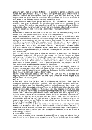 possuiria para todo o sempre. Satanás e os pecadores seriam destruídos para
nunca mais perturbarem o Céu, ou a nova Terra purificada. Jesus ordenou que o
exército celestial se conformasse com o plano que Seu Pai aceitara, e se
regozijassem de que o homem decaído de novo pudesse ser exaltado mediante a
Sua morte, a fim de obter o favor de Deus e desfrutar o Céu.
Então, a alegria, inexprimível alegria, encheu os Céus. E o exército celestial cantou
um cântico de louvor e adoração. Tocaram harpas e cantaram em tom mais alto do
que o tinham feito antes, pela grande misericórdia e condescendência de Deus,
entregando o Seu mui amado para morrer por uma raça de rebeldes. Derramaram-
se louvor e adoração pela abnegação e sacrifício de Jesus; por consentir
Pág. 45
Ele em deixar o seio de Seu Pai e optar por uma vida de sofrimento e angústia, e
morrer uma morte ignominiosa a fim de dar Sua vida por outros.
Disse meu anjo assistente: Pensas que o Pai entregou Seu mui amado Filho sem
esforço? Não, absolutamente. Foi mesmo uma luta, para o Deus do Céu, decidir se
deixaria o homem culpado perecer, ou se daria Seu amado Filho para morrer por
ele. Os anjos estavam tão interessados na salvação do homem que se podiam
encontrar entre eles os que deixariam sua glória e dariam a vida pelo homem que
ia perecer. Mas, disse o anjo, isto nada adiantaria. A transgressão era tão grande
que a vida de um anjo não pagaria a dívida. Nada, a não ser a morte e intercessão
de Seu Filho, pagaria essa dívida, e salvaria o homem perdido da tristeza e miséria
sem esperanças.
Mas foi aos anjos designada a obra de subirem e descerem com bálsamo
fortalecedor, trazido da glória, a fim de mitigar ao Filho do homem os Seus
sofrimentos, e ministrar-Lhe. Seria também sua obra proteger e guardar os súditos
da graça contra os anjos maus e contra as trevas que constantemente Satanás
arremessa em redor deles. Vi que era impossível a Deus alterar ou mudar Sua lei,
para salvar o homem perdido, e que ia perecer; portanto, Ele consentiu em que
Seu amado Filho morresse pela transgressão do homem.
Satanás de novo regozijou-se com seus anjos de que, ocasionando a queda do
homem, pudesse ele retirar o Filho de Deus de Sua exaltada posição. Disse a seus
anjos que, quando Jesus tomasse a natureza do homem decaído, poderia derrotá-
Lo, e impedir a realização do plano da salvação.
Foi-me então mostrado Satanás como havia sido: um anjo feliz e elevado. Em
seguida, ele foi-me mostrado como se acha agora. Ainda tem formas régias. Suas
feições ainda são nobres, pois
Pág. 46
é um anjo, ainda que decaído. Mas a expressão de seu rosto está cheia de
ansiedade, cuidados, infelicidade, maldade, ódio, nocividade, engano e todo mal.
Aquele semblante que fora tão nobre, notei-o particularmente. Sua fronte, logo
acima dos olhos, começava a recuar. Vi que ele se havia degradado durante tanto
tempo que toda boa qualidade se rebaixara, e todo mau traço se desenvolvera. Seu
olhar era astuto e dissimulado, e mostrava grande penetração. Sua constituição era
ampla; mas a carne lhe pendia frouxamente nas mãos e no rosto. Quando o vi,
apoiava o queixo sobre a mão esquerda. Parecia estar em profundos pensamentos.
Tinha um sorriso no rosto, o qual me fez tremer, tão cheio de maldade e
dissimulação satânica era ele. Este sorriso é o que ele tem precisamente antes de
segurar sua vítima; e, ao fixá-la em sua cilada, tal sorriso se torna horrível.
Primeiros Escritos, págs. 150-153.
Em humilde e inexprimível tristeza, Adão e Eva deixaram o aprazível jardim onde
tinham sido tão felizes antes de sua desobediência aos mandamentos de Deus. A
atmosfera estava mudada. Não era mais invariável como antes da transgressão.
Deus vestiu-os com roupas de pele para protegê-los da sensação de frio e calor a
que estavam expostos.
A Imutável Lei de Deus
Todo o Céu pranteou como resultado da desobediência e queda de Adão e Eva, a
qual trouxe a ira de Deus sobre a raça humana. Foram cortados da comunicação
 