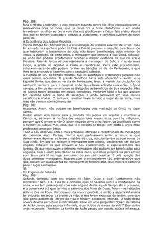 Pág. 386
fora o Mestre Construtor, e eles estavam lutando contra Ele. Eles reconsideravam a
maravilhosa obra de Deus, que os conduzira à firme plataforma, e em união
levantavam os olhos ao céu e com alta voz glorificavam a Deus. Isto afetou alguns
dos que se tinham queixado e deixado a plataforma, e contritos subiram de novo
para ela.
A Experiência dos Judeus Repetida
Minha atenção foi chamada para a proclamação do primeiro advento de Cristo. João
foi enviado no espírito e poder de Elias a fim de preparar o caminho para Jesus. Os
que rejeitaram o testemunho de João não foram beneficiados pelos ensinos de
Jesus. A oposição, da parte deles, à mensagem que predizia a Sua vinda, colocou-
os onde não podiam prontamente receber a melhor evidência de que Ele era o
Messias. Satanás levou os que rejeitaram a mensagem de João a ir ainda mais
longe, a ponto de rejeitar a Cristo e crucificá-Lo. Com este procedimento,
colocaram-se onde não podiam receber as bênçãos do dia do Pentecoste, o que
lhes teria ensinado o caminho para o santuário celestial.
A ruptura do véu do templo mostrou que os sacrifícios e ordenanças judaicos não
mais seriam recebidos. O grande Sacrifício havia sido oferecido e aceito, e o
Espírito Santo, que desceu no dia de Pentecoste, levou a mente dos discípulos do
santuário terrestre para o celestial, onde Jesus havia entrado com o Seu próprio
sangue, a fim de derramar sobre os discípulos os benefícios de Sua expiação. Mas
os judeus foram deixados em trevas completas. Perderam toda a luz que podiam
ter recebido sobre o plano da salvação, e ainda confiavam em seus inúteis
sacrifícios e ofertas. O santuário celestial havia tomado o lugar do terrestre, mas
eles não tiveram conhecimento da
Pág. 387
mudança. Assim, não podiam ser beneficiados pela mediação de Cristo no lugar
santo.
Muitos olham com horror para a conduta dos judeus em rejeitar e crucificar a
Cristo; e, ao lerem a história dos vergonhosos maus-tratos que Lhe infligiram,
pensam que O amam e não O teriam negado como o fez Pedro, ou crucificado como
o fizeram os judeus. Mas Deus, que lê o coração de todos, tem posto à prova esse
professado amor por Jesus.
Todo o Céu observou com o mais profundo interesse a receptividade da mensagem
do primeiro anjo. Porém, muitos que professavam amar a Jesus, e que
derramavam lágrimas ao lerem a história da cruz, ridicularizavam as boas novas de
Sua vinda. Em vez de receber a mensagem com alegria, declaravam ser ela um
engano. Odiavam os que amavam o Seu aparecimento, e expulsavam-nos das
igrejas. Os que rejeitavam a primeira mensagem não podiam ser beneficiados pela
segunda, nem o eram pelo clamor da meia-noite, que devia prepará-los para entrar
com Jesus pela fé no lugar santíssimo do santuário celestial. E pela rejeição das
duas primeiras mensagens, ficavam com o entendimento tão entenebrecido que
não podiam ver qualquer luz na mensagem do terceiro anjo, que mostra o caminho
para o lugar santíssimo.
56
Os Enganos de Satanás
Pág. 388
Satanás começou com seu engano no Éden. Disse a Eva: "Certamente não
morrereis." Gên. 3:4. Essa foi a primeira lição de Satanás sobre a imortalidade da
alma, e ele tem prosseguido com este engano desde aquele tempo até o presente,
e o conservará até que termine o cativeiro dos filhos de Deus. Foram-me indicados
Adão e Eva no Éden. Participaram da árvore proibida, e então a espada inflamada
foi colocada em redor da árvore da vida, e eles foram expulsos do jardim, para que
não participassem da árvore da vida e fossem pecadores imortais. O fruto desta
árvore deveria perpetuar a imortalidade. Ouvi um anjo perguntar: "Quem da família
de Adão passou pela espada inflamada, e participou da árvore da vida?" Ouvi outro
anjo responder: "Nenhum da família de Adão passou por aquela espada inflamada,
 