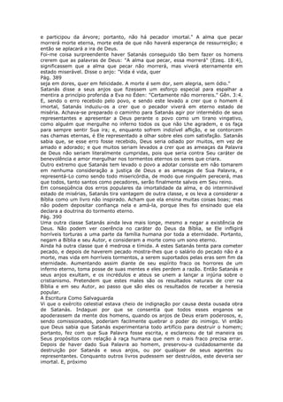 e participou da árvore; portanto, não há pecador imortal." A alma que pecar
morrerá morte eterna, morte esta de que não haverá esperança de ressurreição; e
então se aplacará a ira de Deus.
Foi-me coisa surpreendente haver Satanás conseguido tão bem fazer os homens
crerem que as palavras de Deus: "A alma que pecar, essa morrerá" (Ezeq. 18:4),
significassem que a alma que pecar não morrerá, mas viverá eternamente em
estado miserável. Disse o anjo: "Vida é vida, quer
Pág. 389
seja em dores, quer em felicidade. A morte é sem dor, sem alegria, sem ódio."
Satanás disse a seus anjos que fizessem um esforço especial para espalhar a
mentira a princípio proferida a Eva no Éden: "Certamente não morrereis." Gên. 3:4.
E, sendo o erro recebido pelo povo, e sendo este levado a crer que o homem é
imortal, Satanás induziu-os a crer que o pecador viverá em eterno estado de
miséria. Achava-se preparado o caminho para Satanás agir por intermédio de seus
representantes e apresentar a Deus perante o povo como um tirano vingativo,
como alguém que mergulhe no inferno todos os que não Lhe agradem, e os faça
para sempre sentir Sua ira; e, enquanto sofrem indizível aflição, e se contorcem
nas chamas eternas, é Ele representado a olhar sobre eles com satisfação. Satanás
sabia que, se esse erro fosse recebido, Deus seria odiado por muitos, em vez de
amado e adorado; e que muitos seriam levados a crer que as ameaças da Palavra
de Deus não seriam literalmente cumpridas, pois que seria contra Seu caráter de
benevolência e amor mergulhar nos tormentos eternos os seres que criara.
Outro extremo que Satanás tem levado o povo a adotar consiste em não tomarem
em nenhuma consideração a justiça de Deus e as ameaças de Sua Palavra, e
representá-Lo como sendo todo misericórdia, de modo que ninguém perecerá, mas
que todos, tanto santos como pecadores, serão finalmente salvos em Seu reino.
Em conseqüência dos erros populares da imortalidade da alma, e do interminável
estado de misérias, Satanás tira vantagem de outra classe, e os leva a considerar a
Bíblia como um livro não inspirado. Acham que ela ensina muitas coisas boas; mas
não podem depositar confiança nela e amá-la, porque lhes foi ensinado que ela
declara a doutrina do tormento eterno.
Pág. 390
Uma outra classe Satanás ainda leva mais longe, mesmo a negar a existência de
Deus. Não podem ver coerência no caráter do Deus da Bíblia, se Ele infligirá
horríveis torturas a uma parte da família humana por toda a eternidade. Portanto,
negam a Bíblia e seu Autor, e consideram a morte como um sono eterno.
Ainda há outra classe que é medrosa e tímida. A estes Satanás tenta para cometer
pecado, e depois de haverem pecado mostra-lhes que o salário do pecado não é a
morte, mas vida em horríveis tormentos, a serem suportados pelas eras sem fim da
eternidade. Aumentando assim diante de seu espírito fraco os horrores de um
inferno eterno, toma posse de suas mentes e eles perdem a razão. Então Satanás e
seus anjos exultam, e os incrédulos e ateus se unem a lançar a injúria sobre o
cristianismo. Pretendem que estes males são os resultados naturais de crer na
Bíblia e em seu Autor, ao passo que são eles os resultados de receber a heresia
popular.
A Escritura Como Salvaguarda
Vi que o exército celestial estava cheio de indignação por causa desta ousada obra
de Satanás. Indaguei por que se consentia que todos esses enganos se
apoderassem da mente dos homens, quando os anjos de Deus eram poderosos, e,
sendo comissionados, poderiam facilmente quebrar o poder do inimigo. Vi então
que Deus sabia que Satanás experimentaria todo artifício para destruir o homem;
portanto, fez com que Sua Palavra fosse escrita, e esclareceu de tal maneira os
Seus propósitos com relação à raça humana que nem o mais fraco precisa errar.
Depois de haver dado Sua Palavra ao homem, preservou-a cuidadosamente da
destruição por Satanás e seus anjos, ou por qualquer de seus agentes ou
representantes. Conquanto outros livros pudessem ser destruídos, este deveria ser
imortal. E, próximo
 