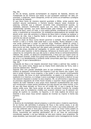 Pág. 391
do fim do tempo, quando aumentassem os enganos de Satanás, deveria ser
multiplicado de tal maneira que todos os que quisessem poderiam ter dele um
exemplar, e poderiam, assim desejando, armar-se contra as armadilhas e prodígios
de mentiras de Satanás.
Vi que Deus havia de maneira especial guardado a Bíblia, ainda quando dela
existiam poucos exemplares; e homens doutos nalguns casos mudaram as
palavras, achando que a estavam tornando mais compreensível quando, na
realidade, estavam mistificando aquilo que era claro, fazendo-a apoiar suas
estabelecidas opiniões, que eram determinadas pela tradição. Vi, porém, que a
Palavra de Deus, como um todo, é uma cadeia perfeita, prendendo-se uma parte à
outra, e explicando-se mutuamente. Os verdadeiros pesquisadores da verdade não
devem errar; pois não somente é a Palavra de Deus clara e simples ao explanar o
caminho da vida, mas o Espírito Santo é dado como guia na compreensão do
caminho da vida ali revelado.
Vi que os anjos de Deus nunca devem governar a vontade. Deus põe diante do
homem a vida e a morte. Este pode fazer a sua escolha. Muitos desejam a vida,
mas ainda continuam a andar no caminho largo. Preferem rebelar-se contra o
governo de Deus, apesar de Sua grande misericórdia e compaixão ao dar Seu Filho
para morrer por eles. Aqueles que não optam pela aceitação da salvação comprada
por tão alto preço, deverão ser castigados. Vi, porém, que Deus não os encerraria
no inferno para suportar a eterna desgraça, tampouco os levaria para o Céu; pois
colocá-los na companhia dos que são puros e santos fá-los-ia extraordinariamente
infelizes. Ele, porém, os destruirá completamente, e fará com que sejam como se
não tivessem existido; então Sua justiça será satisfeita. Ele formou o homem do pó
da terra, e os desobedientes e profanos serão consumidos pelo fogo e voltarão de
novo ao pó. Vi que a benevolência e
Pág. 392
compaixão de Deus a tal respeito deveriam levar todos a admirar Seu caráter e
adorar Seu santo nome. Depois que os ímpios forem destruídos da Terra, todo o
exército celestial dirá: "Amém!"
Satanás olha com grande satisfação para os que professam o nome de Cristo,
embora se apeguem intimamente aos enganos a que ele mesmo deu origem. Sua
obra é ainda inventar novos enganos, e seu poder e arte crescem continuamente
nessa direção. Ele levou os seus representantes, os papas e os sacerdotes, a se
exaltarem a si mesmos, e a instigar o povo a perseguir duramente e destruir os que
não estavam dispostos a aceitar os seus enganos. Oh, os sofrimentos e agonias que
os preciosos seguidores de Cristo foram levados a suportar! Anjos guardaram fiel
registro de tudo! Satanás e seus anjos maus disseram exultantemente aos anjos
que ministravam a esses santos sofredores que eles deviam ser todos mortos, a fim
de que não fosse deixado na Terra um só cristão fiel. Vi que a igreja de Deus
estava então pura. Não havia perigo de para ela entrarem homens de coração
corrupto; pois os verdadeiros cristãos que ousaram declarar sua fé estavam em
perigo do suplício no cavalete, na fogueira, e em toda espécie de tortura que
Satanás e seus anjos maus seriam capazes de inventar ou inspirar à mente dos
homens.
57
Espiritismo
Pág. 393
A doutrina da imortalidade natural preparou o caminho para o moderno espiritismo.
Se os mortos são admitidos à presença de Deus e dos santos anjos, e se são
favorecidos com conhecimentos que superam em muito o que antes possuíam, por
que não voltariam eles à Terra para iluminar e instruir os vivos? Como podem os
que crêem no estado consciente dos mortos, rejeitar o que lhes vem como luz
divina, transmitida por espíritos glorificados? Eis aí um meio de comunicação
considerado sagrado, e de que Satanás se vale para realizar seus propósitos. Os
anjos decaídos, que executam suas ordens, aparecem como mensageiros do mundo
 