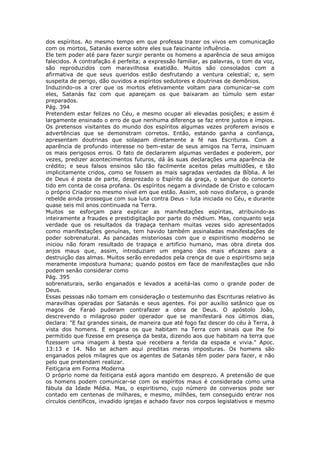 dos espíritos. Ao mesmo tempo em que professa trazer os vivos em comunicação
com os mortos, Satanás exerce sobre eles sua fascinante influência.
Ele tem poder até para fazer surgir perante os homens a aparência de seus amigos
falecidos. A contrafação é perfeita; a expressão familiar, as palavras, o tom da voz,
são reproduzidos com maravilhosa exatidão. Muitos são consolados com a
afirmativa de que seus queridos estão desfrutando a ventura celestial; e, sem
suspeita de perigo, dão ouvidos a espíritos sedutores e doutrinas de demônios.
Induzindo-os a crer que os mortos efetivamente voltam para comunicar-se com
eles, Satanás faz com que apareçam os que baixaram ao túmulo sem estar
preparados.
Pág. 394
Pretendem estar felizes no Céu, e mesmo ocupar ali elevadas posições; e assim é
largamente ensinado o erro de que nenhuma diferença se faz entre justos e ímpios.
Os pretensos visitantes do mundo dos espíritos algumas vezes proferem avisos e
advertências que se demonstram corretos. Então, estando ganha a confiança,
apresentam doutrinas que solapam diretamente a fé nas Escrituras. Com a
aparência de profundo interesse no bem-estar de seus amigos na Terra, insinuam
os mais perigosos erros. O fato de declararem algumas verdades e poderem, por
vezes, predizer acontecimentos futuros, dá às suas declarações uma aparência de
crédito; e seus falsos ensinos são tão facilmente aceitos pelas multidões, e tão
implicitamente cridos, como se fossem as mais sagradas verdades da Bíblia. A lei
de Deus é posta de parte, desprezado o Espírito da graça, o sangue do concerto
tido em conta de coisa profana. Os espíritos negam a divindade de Cristo e colocam
o próprio Criador no mesmo nível em que estão. Assim, sob novo disfarce, o grande
rebelde ainda prossegue com sua luta contra Deus - luta iniciada no Céu, e durante
quase seis mil anos continuada na Terra.
Muitos se esforçam para explicar as manifestações espíritas, atribuindo-as
inteiramente a fraudes e prestidigitação por parte do médium. Mas, conquanto seja
verdade que os resultados da trapaça tenham muitas vezes sido apresentados
como manifestações genuínas, tem havido também assinaladas manifestações de
poder sobrenatural. As pancadas misteriosas com que o espiritismo moderno se
iniciou não foram resultado de trapaça e artifício humano, mas obra direta dos
anjos maus que, assim, introduziam um engano dos mais eficazes para a
destruição das almas. Muitos serão enredados pela crença de que o espiritismo seja
meramente impostura humana; quando postos em face de manifestações que não
podem senão considerar como
Pág. 395
sobrenaturais, serão enganados e levados a aceitá-las como o grande poder de
Deus.
Essas pessoas não tomam em consideração o testemunho das Escrituras relativo às
maravilhas operadas por Satanás e seus agentes. Foi por auxílio satânico que os
magos de Faraó puderam contrafazer a obra de Deus. O apóstolo João,
descrevendo o milagroso poder operador que se manifestará nos últimos dias,
declara: "E faz grandes sinais, de maneira que até fogo faz descer do céu à Terra, à
vista dos homens. E engana os que habitam na Terra com sinais que lhe foi
permitido que fizesse em presença da besta, dizendo aos que habitam na terra que
fizessem uma imagem à besta que recebera a ferida da espada e vivia." Apoc.
13:13 e 14. Não se acham aqui preditas meras imposturas. Os homens são
enganados pelos milagres que os agentes de Satanás têm poder para fazer, e não
pelo que pretendam realizar.
Feitiçaria em Forma Moderna
O próprio nome da feitiçaria está agora mantido em desprezo. A pretensão de que
os homens podem comunicar-se com os espíritos maus é considerada como uma
fábula da Idade Média. Mas, o espiritismo, cujo número de conversos pode ser
contado em centenas de milhares, e mesmo, milhões, tem conseguido entrar nos
círculos científicos, invadido igrejas e achado favor nos corpos legislativos e mesmo
 