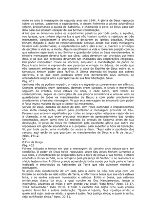 noite se uniu à mensagem do segundo anjo em 1844. A glória de Deus repousou
sobre os santos, pacientes e expectantes, e deram fielmente a última advertência
solene, proclamando a queda de Babilônia, e chamando o povo de Deus para sair
dela para que possam escapar de sua terrível condenação.
A luz que se derramou sobre os expectantes penetrou por toda parte, e aqueles,
nas igrejas, que tinham alguma luz e que não haviam ouvido e rejeitado as três
mensagens, obedeceram à chamada, e deixaram as igrejas decaídas. Muitos
tinham chegado à idade de responsabilidade pessoal, desde que estas mensagens
haviam sido proclamadas, e resplandecera sobre eles a luz; e tiveram o privilégio
de escolher a vida ou a morte. Alguns escolheram a vida e tomaram posição com os
que estavam esperando o seu Senhor e guardando todos os Seus mandamentos. A
terceira mensagem deveria fazer sua obra; todos deveriam ser provados por meio
dela, e os que são preciosos deveriam ser chamados das corporações religiosas.
Um poder compulsivo movia os sinceros, enquanto a manifestação do poder de
Deus trazia temor e repreensão aos parentes e amigos incrédulos, de modo que
não ousavam embaraçar os que sentiam a obra do Espírito de Deus sobre si, e
tampouco tinham poder para fazê-lo. A última chamada foi levada aos pobres
escravos, e os que eram piedosos entre eles derramaram seus cânticos de
arrebatadora alegria ante a perspectiva de sua feliz libertação. Seus
Pág. 401
senhores não os podiam impedir; o medo e o espanto os conservavam em silêncio.
Grandes prodígios eram operados, doentes eram curados, e sinais e maravilhas
seguiam os crentes. Deus estava na obra, e cada santo, sem temer as
conseqüências, seguia as convicções de sua própria consciência e unia-se com os
guardadores de todos os mandamentos de Deus; e com poder proclamaram
amplamente a terceira mensagem. Vi que esta mensagem se encerrará com poder
e força muito maiores do que o clamor da meia-noite.
Servos de Deus, dotados de poder do alto, com rosto iluminado e resplandecendo
com santa consagração, saíram para proclamar a mensagem provinda do Céu.
Pessoas que estavam espalhadas por todas as corporações religiosas responderam
à chamada, e os que eram preciosos retiraram-se apressadamente das igrejas
condenadas, assim como fora Ló retirado às pressas de Sodoma antes de sua
destruição. O povo de Deus foi fortalecido pela excelente glória que sobre ele
repousava em grande abundância e o preparou para suportar a hora da tentação.
Vi, por toda parte, uma multidão de vozes a dizer: "Aqui está a paciência dos
santos: aqui estão os que guardam os mandamentos de Deus e a fé de Jesus."
Apoc. 14:12.
59
O Fim da Graça
Pág. 402
Foi-me indicado o tempo em que a mensagem do terceiro anjo estava para ser
concluída. O poder de Deus havia repousado sobre Seu povo; tinham cumprido a
sua obra, e encontravam-se preparados para a hora de prova a sua frente. Tinham
recebido a chuva serôdia, ou o refrigério pela presença do Senhor, e se reanimara o
vívido testemunho. A última grande advertência tinha soado por toda parte e havia
instigado e enraivecido os habitantes da Terra que não quiseram receber a
mensagem.
Vi anjos indo rapidamente de um lado para o outro no Céu. Um anjo com um
tinteiro de escrivão ao lado voltou da Terra, e informou a Jesus que sua obra estava
feita, e os santos estavam numerados e selados. Então vi Jesus, que estivera
ministrando diante da arca, a qual contém os Dez Mandamentos, lançar o
incensário. Levantou as mãos e com grande voz disse: "Está feito." Apoc. 16:17.
"Está consumado." João 19:30. E todo o exército dos anjos tirou suas coroas
quando Jesus fez a solene declaração: "Quem é injusto, faça injustiça ainda; e
quem está sujo, suje-se ainda; e quem é justo, faça justiça ainda; e quem é santo,
seja santificado ainda." Apoc. 22:11.
 