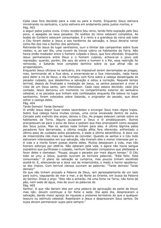 Cada caso fora decidido para a vida ou para a morte. Enquanto Jesus estivera
ministrando no santuário, o juízo estivera em andamento pelos justos mortos, e
Pág. 403
a seguir pelos justos vivos. Cristo recebera Seu reino, tendo feito expiação pelo Seu
povo, e apagado os seus pecados. Os súditos do reino estavam completos. As
bodas do Cordeiro estavam consumadas. E o reino e a grandeza do reino sob todo
o Céu foram dados a Jesus e aos herdeiros da salvação, e Jesus deveria reinar
como Rei dos reis e Senhor dos senhores.
Retirando-Se Jesus do lugar santíssimo, ouvi o tilintar das campainhas sobre Suas
vestes; e, ao sair Ele, uma nuvem de trevas cobriu os habitantes da Terra. Não
havia então mediador entre o homem culpado e Deus, que fora ofendido. Enquanto
Jesus permanecera entre Deus e o homem culposo, achava-se o povo sob
repressão; quando, porém, Ele saiu de entre o homem e o Pai, essa restrição foi
removida, e Satanás teve completo domínio sobre os que afinal não se
arrependeram.
Enquanto Jesus oficiava no santuário, era impossível serem derramadas as pragas;
mas, terminando ali a Sua obra, e encerrando-se a Sua intercessão, nada havia
para deter a ira de Deus, e ela irrompeu com fúria sobre a cabeça desabrigada do
pecador culpado, que desdenhou a salvação e odiou a correção. Naquele tempo
terrível, depois de finalizada a mediação de Jesus, os santos passaram a viver à
vista de um Deus santo, sem intercessor. Cada caso estava decidido, cada jóia
contada. Jesus demorou um momento no compartimento exterior do santuário
celestial, e os pecados que tinham sido confessados enquanto Ele esteve no lugar
santíssimo, foram colocados sobre Satanás, o originador do pecado, que deve
sofrer o castigo deles.
Pág. 404
Tarde Demais! Tarde Demais!
Vi então Jesus depor Suas vestes sacerdotais e envergar Seus mais régios trajes.
Sobre Sua cabeça havia muitas coroas, uma coroa encaixada dentro da outra.
Cercado pelo exército dos anjos, deixou o Céu. As pragas estavam caindo sobre os
habitantes da Terra. Alguns acusavam a Deus e O amaldiçoavam. Outros
precipitavam-se para o povo de Deus e pediam que lhes ensinassem como escapar
dos Seus juízos. Mas os santos nada tinham para eles. A última lágrima pelos
pecadores fora derramada; a última oração aflita fora oferecida; enfrentado o
último peso de cuidados pelos pecadores, e dada a última advertência. A doce voz
de misericórdia não mais os haveria de convidar. Quando os santos e o Céu todo
estiveram interessados em sua salvação, não tiveram eles o menor interesse por si.
A vida e a morte foram postas diante deles. Muitos desejavam a vida, mas não
fizeram esforços por obtê-la. Não optaram pela vida, e agora não havia sangue
expiatório que purificasse o culpado, nenhum Salvador compassivo que pleiteasse a
favor deles e clamasse: "Poupa, poupa o pecador por mais algum tempo." O Céu
todo se uniu a Jesus, quando ouviram as terríveis palavras: "Está feito. Está
consumado." O plano da salvação se cumprira, mas poucos tinham escolhido
aceitá-lo. E, silenciando-se a doce voz de misericórdia, o medo e horror apoderou-
se dos ímpios. Com terrível clareza ouviram as palavras: "Tarde demais! Tarde
demais!"
Os que não tinham prezado a Palavra de Deus, iam apressadamente de um lado
para outro, vagueando de mar a mar, e do Norte ao Oriente, em busca da Palavra
do Senhor. Disse o anjo: "Eles não a acharão. Há uma fome na Terra; não fome de
pão, nem sede de água, mas de ouvir as palavras do
Pág. 405
Senhor. O que não dariam eles por uma palavra de aprovação da parte de Deus!
mas não: devem continuar a ter fome e sede. Dia após dia, desprezaram a
salvação, dando maior apreço às riquezas e prazeres terrestres do que a qualquer
tesouro ou estímulo celestial. Rejeitaram a Jesus e desprezaram Seus santos. Os
sujos devem permanecer sujos para sempre."
 