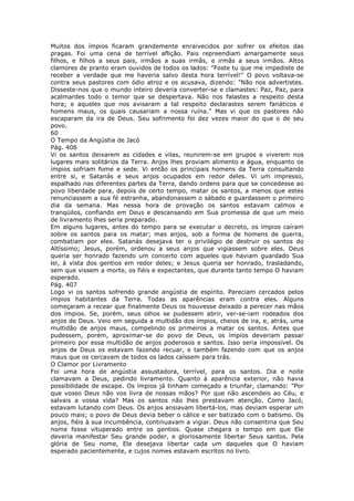 Muitos dos ímpios ficaram grandemente enraivecidos por sofrer os efeitos das
pragas. Foi uma cena de terrível aflição. Pais repreendiam amargamente seus
filhos, e filhos a seus pais, irmãos a suas irmãs, e irmãs a seus irmãos. Altos
clamores de pranto eram ouvidos de todos os lados: "Foste tu que me impediste de
receber a verdade que me haveria salvo desta hora terrível!" O povo voltava-se
contra seus pastores com ódio atroz e os acusava, dizendo: "Não nos advertistes.
Disseste-nos que o mundo inteiro deveria converter-se e clamastes: Paz, Paz, para
acalmardes todo o temor que se despertava. Não nos falastes a respeito desta
hora; e aqueles que nos avisaram a tal respeito declarastes serem fanáticos e
homens maus, os quais causariam a nossa ruína." Mas vi que os pastores não
escaparam da ira de Deus. Seu sofrimento foi dez vezes maior do que o de seu
povo.
60
O Tempo da Angústia de Jacó
Pág. 406
Vi os santos deixarem as cidades e vilas, reunirem-se em grupos e viverem nos
lugares mais solitários da Terra. Anjos lhes proviam alimento e água, enquanto os
ímpios sofriam fome e sede. Vi então os principais homens da Terra consultando
entre si, e Satanás e seus anjos ocupados em redor deles. Vi um impresso,
espalhado nas diferentes partes da Terra, dando ordens para que se concedesse ao
povo liberdade para, depois de certo tempo, matar os santos, a menos que estes
renunciassem a sua fé estranha, abandonassem o sábado e guardassem o primeiro
dia da semana. Mas nessa hora de provação os santos estavam calmos e
tranqüilos, confiando em Deus e descansando em Sua promessa de que um meio
de livramento lhes seria preparado.
Em alguns lugares, antes do tempo para se executar o decreto, os ímpios caíram
sobre os santos para os matar; mas anjos, sob a forma de homens de guerra,
combatiam por eles. Satanás desejava ter o privilégio de destruir os santos do
Altíssimo; Jesus, porém, ordenou a seus anjos que vigiassem sobre eles. Deus
queria ser honrado fazendo um concerto com aqueles que haviam guardado Sua
lei, à vista dos gentios em redor deles; e Jesus queria ser honrado, trasladando,
sem que vissem a morte, os fiéis e expectantes, que durante tanto tempo O haviam
esperado.
Pág. 407
Logo vi os santos sofrendo grande angústia de espírito. Pareciam cercados pelos
ímpios habitantes da Terra. Todas as aparências eram contra eles. Alguns
começaram a recear que finalmente Deus os houvesse deixado a perecer nas mãos
dos ímpios. Se, porém, seus olhos se pudessem abrir, ver-se-iam rodeados dos
anjos de Deus. Veio em seguida a multidão dos ímpios, cheios de ira, e, atrás, uma
multidão de anjos maus, compelindo os primeiros a matar os santos. Antes que
pudessem, porém, aproximar-se do povo de Deus, os ímpios deveriam passar
primeiro por essa multidão de anjos poderosos e santos. Isso seria impossível. Os
anjos de Deus os estavam fazendo recuar, e também fazendo com que os anjos
maus que os cercavam de todos os lados caíssem para trás.
O Clamor por Livramento
Foi uma hora de angústia assustadora, terrível, para os santos. Dia e noite
clamavam a Deus, pedindo livramento. Quanto à aparência exterior, não havia
possibilidade de escape. Os ímpios já tinham começado a triunfar, clamando: "Por
que vosso Deus não vos livra de nossas mãos? Por que não ascendeis ao Céu, e
salvais a vossa vida? Mas os santos não lhes prestavam atenção. Como Jacó,
estavam lutando com Deus. Os anjos ansiavam libertá-los, mas deviam esperar um
pouco mais; o povo de Deus devia beber o cálice e ser batizado com o batismo. Os
anjos, fiéis à sua incumbência, continuavam a vigiar. Deus não consentiria que Seu
nome fosse vituperado entre os gentios. Quase chegara o tempo em que Ele
deveria manifestar Seu grande poder, e gloriosamente libertar Seus santos. Pela
glória de Seu nome, Ele desejava libertar cada um daqueles que O haviam
esperado pacientemente, e cujos nomes estavam escritos no livro.
 