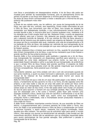 com Deus e precipitados em desesperadora miséria. A lei de Deus não podia ser
mudada para atender às necessidades humanas, pois no planejamento divino ela
jamais iria perder a sua força nem dispensar a mínima parte de seus reclamos.
Os anjos de Deus foram comissionados a visitar o decaído par e informá-los de que,
embora não pudessem mais reter
Pág. 47
a posse de seu estado santo, seu lar edênico, por causa da transgressão da lei de
Deus, seu caso não era, contudo, sem esperança. Foram então informados de que
o Filho de Deus, que conversara com eles no Éden, fora tocado de piedade ao
contemplar sua desesperada condição, e que voluntariamente tomara sobre Si a
punição devida a eles, e morreria para que o homem pudesse viver, mediante a fé
na expiação que Cristo propôs fazer por ele. Mediante Cristo, a porta da esperança
estava aberta, para que o homem, não obstante seu grande pecado, não ficasse
sob o absoluto controle de Satanás. A fé nos méritos do Filho de Deus elevaria o
homem de tal maneira que ele poderia resistir aos enganos de Satanás. Um período
de graça ser-lhe-ia concedido pelo qual, mediante uma vida de arrependimento e fé
na expiação do Filho de Deus, ele pudesse ser redimido de sua transgressão da lei
do Pai, e assim ser elevado a uma posição em que seus esforços para guardar Sua
lei fossem aceitos.
Os anjos relataram-lhes a tristeza que sentiram no Céu, quando foi anunciado que
eles tinham transgredido a lei de Deus, o que tornou necessário que Cristo fizesse o
grande sacrifício de Sua própria preciosa vida.
Quando Adão e Eva compreenderam quão exaltada e sagrada era a lei de Deus,
cuja transgressão fez necessário um dispendioso sacrifício para salvá-los e a sua
posteridade da ruína total, pleitearam sua própria morte, ou que eles e sua
posteridade fossem deixados a sofrer a punição de sua transgressão, de preferência
a que o amado Filho de Deus fizesse este grande sacrifício. A angústia de Adão
aumentou. Viu que seus pecados eram de tão grande magnitude que envolviam
terríveis conseqüências. Seria possível que o honrado
Pág. 48
Comandante celestial, que tinha andado com ele e com ele conversado quando de
sua santa inocência, a quem os anjos honravam e adoravam, seria possível que Ele
tivesse de Se rebaixar de Sua exaltada posição para morrer por causa da
transgressão dele?
Adão foi informado de que a vida de um anjo não podia pagar o seu débito. A lei de
Jeová, o fundamento de Seu governo no Céu e na Terra, era tão sagrada como Ele
próprio; e por esta razão a vida de um anjo não podia ser aceita por Deus como
sacrifício por sua transgressão. Sua lei é mais importante a Seus olhos, do que os
santos anjos ao redor de Seu trono. O Pai não podia abolir nem mudar um preceito
de Sua lei para socorrer o homem em sua condição perdida. Mas o Filho de Deus,
que em associação com o Pai criara o homem, podia fazer pelo homem uma
expiação aceitável a Deus, dando Sua vida em sacrifício e enfrentando a ira de Seu
Pai. Os anjos informaram a Adão que, assim como sua transgressão tinha
produzido morte e infelicidade, vida e imortalidade seriam produzidas mediante o
sacrifício de Jesus Cristo.
Uma Visão do Futuro
A Adão foram revelados importantes eventos futuros, de sua expulsão do Éden ao
dilúvio, e progressivamente até o primeiro advento de Cristo sobre a Terra; Seu
amor por Adão e sua posteridade levaria o Filho de Deus a condescender em tomar
a natureza humana, e assim elevar, mediante Sua própria humilhação, todos
aqueles que nEle cressem. Tal sacrifício era de suficiente valor para salvar o mundo
inteiro; mas apenas uns poucos se beneficiariam da salvação a eles levada por tão
maravilhoso sacrifício. Muitos não se satisfariam com as condições requeridas deles
para serem participantes de Sua grande salvação. Eles prefeririam o pecado e
transgressão da lei de Deus
Pág. 49
 