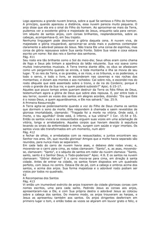 Logo apareceu a grande nuvem branca, sobre a qual Se sentava o Filho do homem.
A princípio, quando apareceu a distância, essa nuvem parecia muito pequena. O
anjo disse que ela era o sinal do Filho do homem. Ao aproximar-se mais da Terra,
pudemos ver a excelente glória e majestade de Jesus, enquanto saía para vencer.
Um séquito de santos anjos, com coroas brilhantes, resplandecentes, sobre as
cabeças, acompanhava-O, em Seu trajeto.
Nenhuma linguagem pode descrever a glória daquela cena. A nuvem viva, de
majestade e glória insuperável, aproximar-se ainda mais e pudemos contemplar
claramente a adorável pessoa de Jesus. Não trazia Ele uma coroa de espinhos, mas
coroa de glória repousava sobre Sua santa fronte. Sobre Sua veste e coxa estava
escrito um nome: Rei dos reis e Senhor dos senhores.
Pág. 411
Seu rosto era tão brilhante como o Sol do meio-dia; Seus olhos eram como chama
de fogo e Seus pés tinham a aparência do latão reluzente. Sua voz soava como
muitos instrumentos musicais. A Terra tremia diante dEle, os céus se afastavam
como um pergaminho quando se enrola, e toda montanha e ilha se movia de seu
lugar. "E os reis da Terra, e os grandes, e os ricos, e os tribunos, e os poderosos, e
todo o servo, e todo o livre, se esconderam nas cavernas e nas rochas das
montanhas; e diziam aos montes e aos rochedos: Caí sobre nós, e escondei-nos do
rosto dAquele que está assentado sobre o trono, e da ira do Cordeiro; porque é
vindo o grande dia da Sua ira; e quem poderá subsistir?" Apoc. 6:15-17.
Aqueles que pouco tempo antes queriam destruir da Terra os fiéis filhos de Deus,
testemunham agora a glória de Deus que sobre eles repousa. E, por entre todo o
seu terror, ouvem as vozes dos santos em alegres acordes, dizendo: "Eis que Este
é o nosso Deus, a quem aguardávamos, e Ele nos salvará." Isa. 25:9.
A Primeira Ressurreição
A Terra agita-se poderosamente quando a voz do Filho de Deus chama os santos
que dormem o sono da morte. Eles respondem à chamada e saem revestidos de
gloriosa imortalidade, clamando: "Tragada foi a morte na vitória. Onde está, ó
morte, o teu aguilhão? Onde está, ó inferno, a tua vitória?" I Cor. 15:54 e 55.
Então os santos vivos e os ressuscitados erguem suas vozes em uma aclamação de
vitória, longa e arrebatadora. Aqueles corpos que haviam descido à sepultura
levando os sinais da enfermidade e morte, surgem com saúde e vigor imortais. Os
santos vivos são transformados em um momento, num abrir
Pág. 412
e fechar de olhos, e arrebatados com os ressuscitados; e juntos encontram seu
Senhor nos ares. Oh, que reunião gloriosa! Amigos que a morte havia separado são
reunidos, para nunca mais se separarem.
Em cada lado do carro de nuvem havia asas, e debaixo dele rodas vivas; e,
movendo-se o carro para cima, as rodas clamavam: "Santo", e, as asas, movendo-
se, clamavam: "Santo", e o séquito de santos em redor da nuvem clamava: "Santo,
santo, santo é o Senhor Deus, o Todo-poderoso!" Apoc. 4:8. E os santos na nuvem
clamavam: "Glória! Aleluia!" E o carro movia-se para cima, em direção à santa
cidade. Antes de entrar na cidade, os santos foram dispostos em um quadrado
perfeito, com Jesus no centro. Estava Ele de pé, com a cabeça e ombros acima dos
santos, e acima dos anjos. Sua forma majestosa e o adorável rosto podiam ser
vistos por todos no quadrado.
62
A Recompensa dos Santos
Pág. 413
Vi então um inumerável exército de anjos trazerem da cidade gloriosas coroas com
nomes escritos, uma para cada santo. Pedindo Jesus as coroas aos anjos,
apresentaram-nas a Ele, e com Sua própria destra o adorável Jesus as colocou
sobre a cabeça dos santos. Do mesmo modo, os anjos trouxeram as harpas, e
Jesus as apresentou também aos santos. Os anjos dirigentes desferiram em
primeiro lugar o tom, e então todas as vozes se alçaram em louvor grato e feliz, e
 