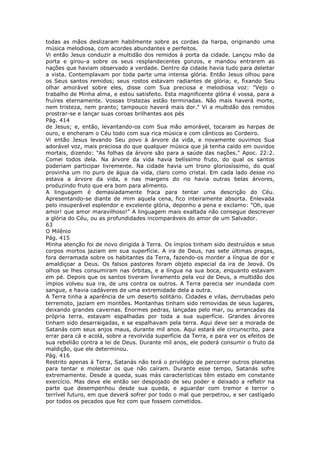 todas as mãos deslizaram habilmente sobre as cordas da harpa, originando uma
música melodiosa, com acordes abundantes e perfeitos.
Vi então Jesus conduzir a multidão dos remidos à porta da cidade. Lançou mão da
porta e girou-a sobre os seus resplandecentes gonzos, e mandou entrarem as
nações que haviam observado a verdade. Dentro da cidade havia tudo para deleitar
a vista. Contemplavam por toda parte uma intensa glória. Então Jesus olhou para
os Seus santos remidos; seus rostos estavam radiantes de glória; e, fixando Seu
olhar amorável sobre eles, disse com Sua preciosa e melodiosa voz: "Vejo o
trabalho de Minha alma, e estou satisfeito. Esta magnificente glória é vossa, para a
fruíres eternamente. Vossas tristezas estão terminadas. Não mais haverá morte,
nem tristeza, nem pranto; tampouco haverá mais dor." Vi a multidão dos remidos
prostrar-se e lançar suas coroas brilhantes aos pés
Pág. 414
de Jesus; e, então, levantando-os com Sua mão amorável, tocaram as harpas de
ouro, e encheram o Céu todo com sua rica música e com cânticos ao Cordeiro.
Vi então Jesus levando Seu povo à árvore da vida, e novamente ouvimos Sua
adorável voz, mais preciosa do que qualquer música que já tenha caído em ouvidos
mortais, dizendo: "As folhas da árvore são para a saúde das nações." Apoc. 22:2.
Comei todos dela. Na árvore da vida havia belíssimo fruto, do qual os santos
poderiam participar livremente. Na cidade havia um trono gloriosíssimo, do qual
provinha um rio puro de água da vida, claro como cristal. Em cada lado desse rio
estava a árvore da vida, e nas margens do rio havia outras belas árvores,
produzindo fruto que era bom para alimento.
A linguagem é demasiadamente fraca para tentar uma descrição do Céu.
Apresentando-se diante de mim aquela cena, fico inteiramente absorta. Enlevada
pelo insuperável esplendor e excelente glória, deponho a pena e exclamo: "Oh, que
amor! que amor maravilhoso!" A linguagem mais exaltada não consegue descrever
a glória do Céu, ou as profundidades incomparáveis do amor de um Salvador.
63
O Milênio
Pág. 415
Minha atenção foi de novo dirigida à Terra. Os ímpios tinham sido destruídos e seus
corpos mortos jaziam em sua superfície. A ira de Deus, nas sete últimas pragas,
fora derramada sobre os habitantes da Terra, fazendo-os morder a língua de dor e
amaldiçoar a Deus. Os falsos pastores foram objeto especial da ira de Jeová. Os
olhos se lhes consumiram nas órbitas, e a língua na sua boca, enquanto estavam
em pé. Depois que os santos tiveram livramento pela voz de Deus, a multidão dos
ímpios volveu sua ira, de uns contra os outros. A Terra parecia ser inundada com
sangue, e havia cadáveres de uma extremidade dela a outra.
A Terra tinha a aparência de um deserto solitário. Cidades e vilas, derrubadas pelo
terremoto, jaziam em montões. Montanhas tinham sido removidas de seus lugares,
deixando grandes cavernas. Enormes pedras, lançadas pelo mar, ou arrancadas da
própria terra, estavam espalhadas por toda a sua superfície. Grandes árvores
tinham sido desarraigadas, e se espalhavam pela terra. Aqui deve ser a morada de
Satanás com seus anjos maus, durante mil anos. Aqui estará ele circunscrito, para
errar para cá e acolá, sobre a revolvida superfície da Terra, e para ver os efeitos de
sua rebelião contra a lei de Deus. Durante mil anos, ele poderá consumir o fruto da
maldição, que ele determinou.
Pág. 416
Restrito apenas à Terra, Satanás não terá o privilégio de percorrer outros planetas
para tentar e molestar os que não caíram. Durante esse tempo, Satanás sofre
extremamente. Desde a queda, suas más características têm estado em constante
exercício. Mas deve ele então ser despojado de seu poder e deixado a refletir na
parte que desempenhou desde sua queda, e aguardar com tremor e terror o
terrível futuro, em que deverá sofrer por todo o mal que perpetrou, e ser castigado
por todos os pecados que fez com que fossem cometidos.
 