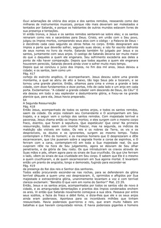 Ouvi aclamações de vitória dos anjos e dos santos remidos, ressoando como dez
milhares de instrumentos musicais, porque não mais deveriam ser molestados e
tentados por Satanás, e porque os habitantes de outros mundos estavam livres de
sua presença e tentações.
Vi então tronos, e Jesus e os santos remidos sentarem-se sobre eles; e os santos
reinaram como reis e sacerdotes para Deus. Cristo, em união com o Seu povo,
julgou os ímpios mortos, comparando seus atos com o código - a Palavra de Deus -
e decidindo cada caso segundo as obras feitas no corpo. Então designaram aos
ímpios a parte que deverão sofrer, segundo suas obras; e isto foi escrito defronte
de seus nomes no livro da morte. Satanás também foi julgado por Jesus e os
santos, juntamente com seus anjos. O castigo de Satanás deveria ser muito maior
do que o daqueles a quem ele enganara. Seu sofrimento excederia aos deles a
ponto de não haver comparação. Depois que todos aqueles a quem ele enganara
houverem perecido, Satanás deverá ainda viver e sofrer muito mais tempo.
Depois que se concluiu o juízo dos ímpios, no fim dos mil anos, Jesus deixou a
cidade; e os santos, bem como um
Pág. 417
cortejo do exército angélico, O acompanharam. Jesus desceu sobre uma grande
montanha, a qual se abriu de alto a baixo, tão logo Seus pés a tocaram, e se
tornou uma grande planície. Então, olhamos para cima e vimos a grande e bela
cidade, com doze fundamentos e doze portas, três de cada lado e um anjo em cada
porta. Exclamamos: "A cidade! a grande cidade! vem descendo de Deus, do Céu!" E
ela desceu em todo o seu esplendor e deslumbrante glória, e fixou-se na grande
planície que, para ela, Jesus havia preparado.
64
A Segunda Ressurreição
Pág. 418
Então Jesus, acompanhado de todos os santos anjos, e todos os santos remidos,
saem da cidade. Os anjos rodeiam seu Comandante e O acompanham em Seu
trajeto, e a seguir vem o cortejo dos santos remidos. Com majestade terrível e
pavorosa, Jesus chama então os ímpios mortos; e eles surgem com o mesmo corpo
fraco, doentio, que foram à sepultura. Que espetáculo! Que cena! Na primeira
ressurreição, todos saem com imortal frescor, mas na segunda, os indícios da
maldição são visíveis em todos. Os reis e os nobres da Terra, os vis e os
desprezíveis, os doutos e os ignorantes, surgem ao mesmo tempo. Todos
contemplam o Filho do homem; e os mesmos homens que O desprezaram e dEle
escarneceram, que Lhe puseram sobre a sagrada fronte a coroa de espinhos, e O
feriram com a cana, contemplam-nO em toda a Sua majestade real. Os que
cuspiram nEle na hora de Seu julgamento, agora se desviam de Seu olhar
penetrante, e da glória de Seu rosto. Os que introduziram os cravos através de
Suas mãos e pés, olham agora para os sinais de Sua crucifixão. Os que Lhe feriram
o lado, vêem os sinais de sua crueldade em Seu corpo. E sabem que Ele é o mesmo
a quem crucificaram, e de quem escarneceram em Sua agonia mortal. E levantam
então um pranto de angústia, longo e demorado, fugindo para esconder-se
Pág. 419
da presença do Rei dos reis e Senhor dos senhores.
Todos estão procurando esconder-se nas rochas, para se defenderem da glória
terrível dAquele a quem uma vez desprezaram. E, oprimidos e afligidos por Sua
majestade e extraordinária glória, unanimemente levantam a voz e com terrível
clareza exclamam: "Bendito O que vem em nome do Senhor!" Mat. 23:39.
Então, Jesus e os santos anjos, acompanhados por todos os santos vão de novo à
cidade, e as amarguradas lamentações e prantos dos ímpios condenados enchem
os ares. Vi então que Satanás novamente começava a sua obra. Passava por entre
seus súditos, e fazia do fraco e débil forte, e dizia-lhes que ele e os seus anjos
ainda eram poderosos. Apontava para os incontáveis milhões que tinham
ressuscitado. Havia poderosos guerreiros e reis, que eram muito hábeis em
batalhas e que haviam conquistado reinos. E havia poderosos gigantes e homens
 