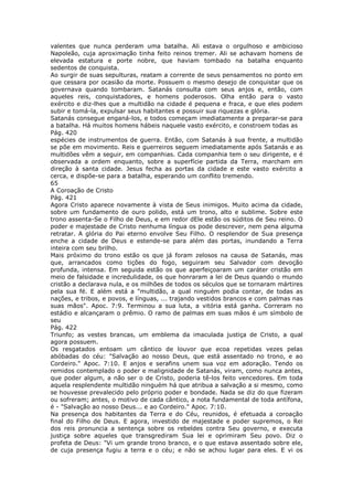 valentes que nunca perderam uma batalha. Ali estava o orgulhoso e ambicioso
Napoleão, cuja aproximação tinha feito reinos tremer. Ali se achavam homens de
elevada estatura e porte nobre, que haviam tombado na batalha enquanto
sedentos de conquista.
Ao surgir de suas sepulturas, reatam a corrente de seus pensamentos no ponto em
que cessara por ocasião da morte. Possuem o mesmo desejo de conquistar que os
governava quando tombaram. Satanás consulta com seus anjos e, então, com
aqueles reis, conquistadores, e homens poderosos. Olha então para o vasto
exército e diz-lhes que a multidão na cidade é pequena e fraca, e que eles podem
subir e tomá-la, expulsar seus habitantes e possuir sua riquezas e glória.
Satanás consegue enganá-los, e todos começam imediatamente a preparar-se para
a batalha. Há muitos homens hábeis naquele vasto exército, e constroem todas as
Pág. 420
espécies de instrumentos de guerra. Então, com Satanás à sua frente, a multidão
se põe em movimento. Reis e guerreiros seguem imediatamente após Satanás e as
multidões vêm a seguir, em companhias. Cada companhia tem o seu dirigente, e é
observada a ordem enquanto, sobre a superfície partida da Terra, marcham em
direção à santa cidade. Jesus fecha as portas da cidade e este vasto exército a
cerca, e dispõe-se para a batalha, esperando um conflito tremendo.
65
A Coroação de Cristo
Pág. 421
Agora Cristo aparece novamente à vista de Seus inimigos. Muito acima da cidade,
sobre um fundamento de ouro polido, está um trono, alto e sublime. Sobre este
trono assenta-Se o Filho de Deus, e em redor dEle estão os súditos de Seu reino. O
poder e majestade de Cristo nenhuma língua os pode descrever, nem pena alguma
retratar. A glória do Pai eterno envolve Seu Filho. O resplendor de Sua presença
enche a cidade de Deus e estende-se para além das portas, inundando a Terra
inteira com seu brilho.
Mais próximo do trono estão os que já foram zelosos na causa de Satanás, mas
que, arrancados como tições do fogo, seguiram seu Salvador com devoção
profunda, intensa. Em seguida estão os que aperfeiçoaram um caráter cristão em
meio de falsidade e incredulidade, os que honraram a lei de Deus quando o mundo
cristão a declarava nula, e os milhões de todos os séculos que se tornaram mártires
pela sua fé. E além está a "multidão, a qual ninguém podia contar, de todas as
nações, e tribos, e povos, e línguas, ... trajando vestidos brancos e com palmas nas
suas mãos". Apoc. 7:9. Terminou a sua luta, a vitória está ganha. Correram no
estádio e alcançaram o prêmio. O ramo de palmas em suas mãos é um símbolo de
seu
Pág. 422
Triunfo; as vestes brancas, um emblema da imaculada justiça de Cristo, a qual
agora possuem.
Os resgatados entoam um cântico de louvor que ecoa repetidas vezes pelas
abóbadas do céu: "Salvação ao nosso Deus, que está assentado no trono, e ao
Cordeiro." Apoc. 7:10. E anjos e serafins unem sua voz em adoração. Tendo os
remidos contemplado o poder e malignidade de Satanás, viram, como nunca antes,
que poder algum, a não ser o de Cristo, poderia tê-los feito vencedores. Em toda
aquela resplendente multidão ninguém há que atribua a salvação a si mesmo, como
se houvesse prevalecido pelo próprio poder e bondade. Nada se diz do que fizeram
ou sofreram; antes, o motivo de cada cântico, a nota fundamental de toda antífona,
é - "Salvação ao nosso Deus... e ao Cordeiro." Apoc. 7:10.
Na presença dos habitantes da Terra e do Céu, reunidos, é efetuada a coroação
final do Filho de Deus. E agora, investido de majestade e poder supremos, o Rei
dos reis pronuncia a sentença sobre os rebeldes contra Seu governo, e executa
justiça sobre aqueles que transgrediram Sua lei e oprimiram Seu povo. Diz o
profeta de Deus: "Vi um grande trono branco, e o que estava assentado sobre ele,
de cuja presença fugiu a terra e o céu; e não se achou lugar para eles. E vi os
 